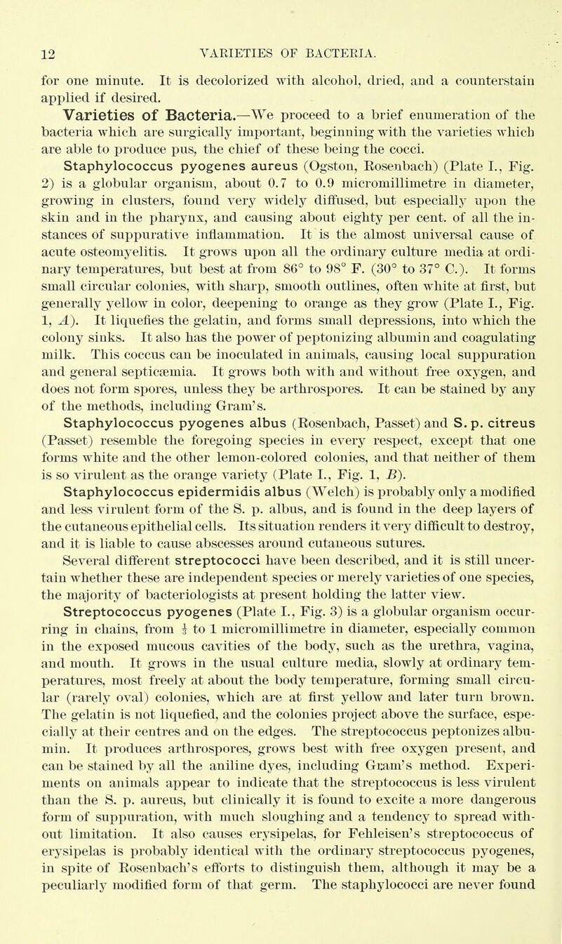 for one minute. It is decolorized with alcohol, dried, and a counterstain applied if desired. Varieties of Bacteria.—We proceed to a brief enumeration of the bacteria which are surgically important, beginning with the varieties which are able to produce pus, the chief of these being the cocci. Staphylococcus pyogenes aureus (Ogston, Eosenbach) (Plate I., Fig. 2) is a globular organism, about 0.7 to 0.9 micromillimetre in diameter, growing in clusters, found very widely diffused, but especially upon the skin and in the pharynx, and causing about eighty per cent, of all the in- stances of suppurative inflammation. It is the almost universal cause of acute osteomyelitis. It grows upon all the ordinary culture media at ordi- nary temperatures, but best at from 86° to 98° F. (30° to 37° C). It forms small circular colonies, with sharp, smooth outlines, often white at first, but generally yellow in color, deepening to orange as they grow (Plate I., Fig. 1, A). It licpiefies the gelatin, and forms small depressions, into whieh the colony sinks. It also has the power of peptonizing albumin and coagulating milk. This coccus can be inoculated in animals, causing local suppuration and general septicaemia. It grows both with and without free oxygen, and does not form spores, unless they be arthrospores. It can be stained by any of the methods, including Gram's. Staphylococcus pyogenes albus (Eosenbach, Passet) and S. p. citreus (Passet) resemble the foregoing species in every respect, except that one forms white and the other lemon-colored colonies, and that neither of them is so virulent as the orange variety (Plate I., Fig. 1, B). Staphylococcus epidermidis albus (Welch) is probably only a modified and less virulent form of the S. p. albus, and is found in the deep layers of the cutaneous epithelial cells. Its situation renders it very difficult to destroy, and it is liable to cause abscesses around cutaneous sutures. Several different streptococci have been described, and it is still uncer- tain whether these are independent species or merely varieties of one species, the majority of bacteriologists at present holding the latter view. Streptococcus pyogenes (Plate I., Fig. 3) is a globular organism occur- ring in chains, from } to 1 micromillimetre in diameter, especially common in the exposed mucous cavities of the body, such as the urethra, vagina, and mouth. It grows in the usual culture media, slowly at ordinary tem- peratures, most freely at about the body temperature, forming small circu- lar (rarely oval) colonies, which are at first yellow and later turn brown. The gelatin is not liquefied, and the colonies project above the surface, espe- cially at their centres and on the edges. The streptococcus peptonizes albu- min. It produces arthrospores, grows best with free oxygen present, and can be stained by all the aniline dyes, including Gram's method. Experi- ments on animals appear to indicate that the streptococcus is less virulent than the S. p. aureus, but clinically it is found to excite a more dangerous form of suppuration, with much sloughing and a tendency to spread with- out limitation. It also causes erysipelas, for Fehleisen's streptococcus of erysipelas is probably identical with the ordinary streptococcus pyogenes, in spite of Eosenbach's efforts to distinguish them, although it may be a peculiarly modified form of that germ. The staphylococci are never found