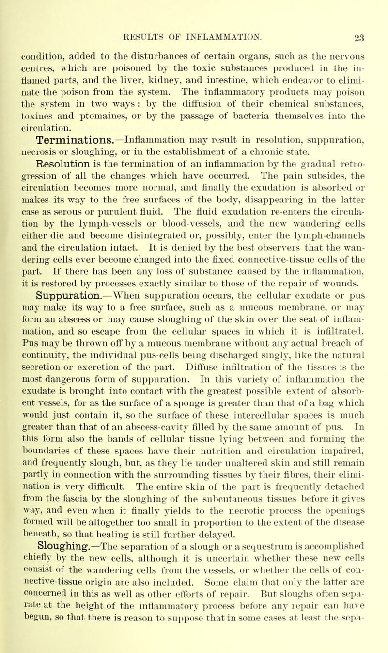 condition, added to the disturbances of certain organs, such as the nervous centres, which are poisoned by the toxic substances produced in the in- flamed parts, and the liver, kidney, and intestine, which endeavor to elimi- nate the poison from the system. The inflammatory products may poison the system in two ways: by the diffusion of their chemical substances, toxines and ptomaines, or by the passage of bacteria themselves into the circulation. Terminations.—Inflammation may result in resolution, suppuration, necrosis or sloughing, or in the establishment of a chronic state. Resolution is the termination of an inflammation by the gradual retro- gression of all the changes which have occurred. The pain subsides, the circulation becomes more normal, and finally the exudation is absorbed or makes its way to the free surfaces of the body, disappearing in the latter case as serous or purulent fluid. The fluid exudation re-enters the circula- tion by the lymph-vessels or blood-vessels, and the new wandering cells either die and become disintegrated or, possibly, enter the lymph-channels and the circulation intact. It is denied by the best observers that the wan- dering cells ever become changed into the fixed connective-tissue cells of the part. If there has been any loss of substance caused by the inflammation, it is restored by processes exactly similar to those of the repair of wounds. Suppuration.—When suppuration occurs, the cellular exudate or pus may make its way to a free surface, such as a mucous membrane, or may form an abscess or may cause sloughing of the skin over the seat of inflam- mation, and so escape from the cellular spaces in which it is infiltrated. Pus may be thrown off by a mucous membrane without any actual breach of continuity, the individual pus-cells being discharged singly, like the natural secretion or excretion of the part. Diffuse infiltration of the tissues is the most dangerous form of suppuration. In this variety of inflammation the exudate is brought into contact with the greatest possible extent of absorb- ent vessels, for as the surface of a sponge is greater than that of a bag which would just contain it, so the surface of these intercellular spaces is much greater than that of an abscess-cavity filled by the same amount of pus. In this form also the bands of cellular tissue lying between and forming the boundaries of these spaces have their nutrition and circulation impaired, and frequently slough, but, as they lie under unaltered skin and still remain partly in connection with the surrounding tissues by their fibres, their elimi- nation is very difficult. The entire skin of the part is frequently detached from the fascia by the sloughing of the subcutaneous tissues before it gives way, and even when it finally yields to the necrotic process the openings formed will be altogether too small in proportion to the extent of the disease beneath, so that healing is still further delayed. Sloughing.—The separation of a slough or a sequestrum is accomplished chiefly by the new cells, although it is uncertain whether these new cells consist of the wandering cells from the vessels, or whether the cells of con- nective-tissue origin are also included. Some claim that only the latter are concerned in this as well as other efforts of repair. But sloughs often sepa- rate at the height of the inflammatory process before any repair can have begun, so that there is reason to suppose that in some cases at least the sepa-