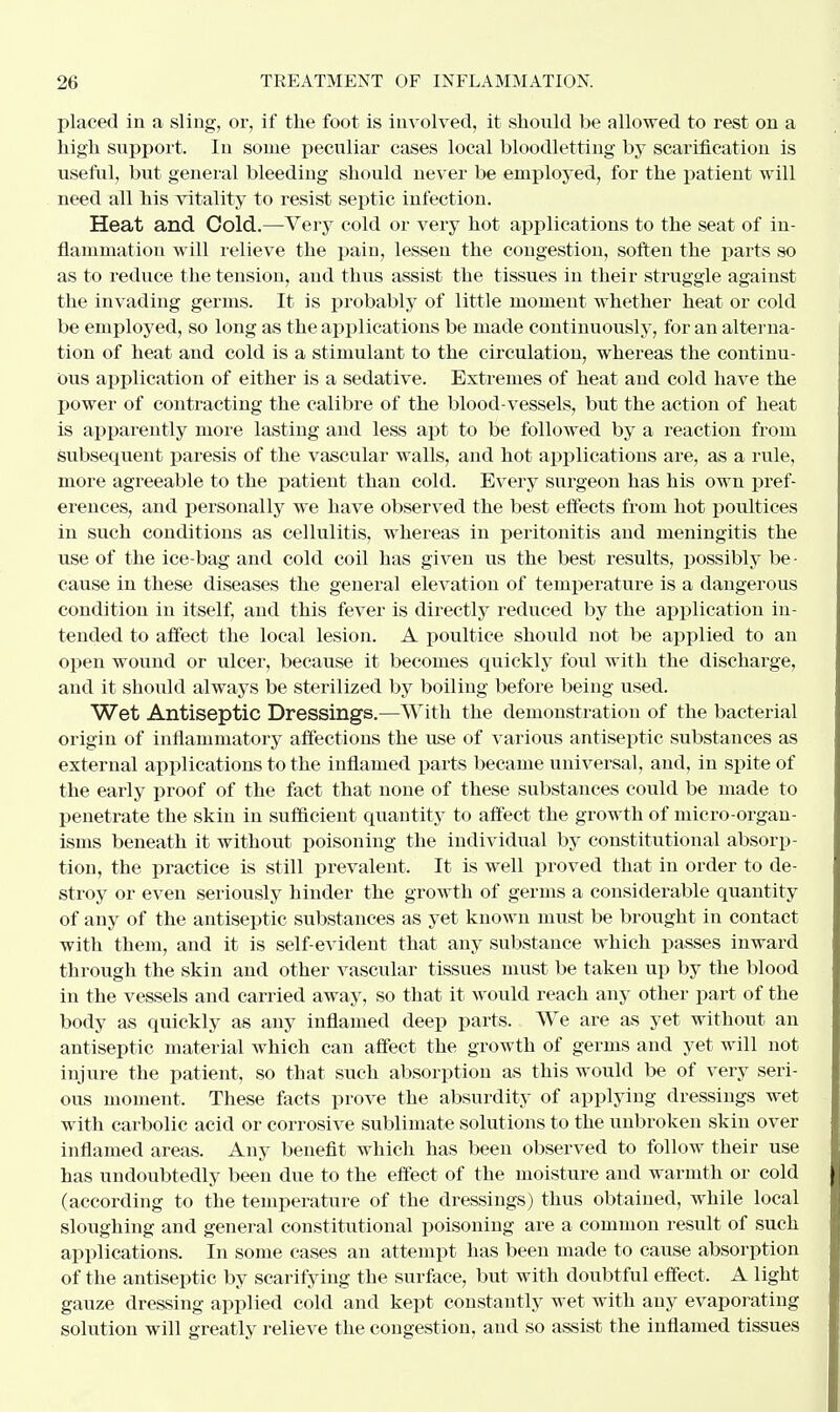 placed in a sling, or, if the foot is involved, it should be allowed to rest on a high support. In some peculiar cases local bloodletting by scarification is useful, but general bleeding should never be employed, for the patient will need all his vitality to resist septic infection. Heat and Cold.—Very cold or very hot applications to the seat of in- flammation will relieve the pain, lessen the congestion, soften the parts so as to reduce the tension, and thus assist the tissues in their struggle against the invading germs. It is probably of little moment whether heat or cold be employed, so long as the applications be made continuously, for an alterna- tion of heat and cold is a stimulant to the circulation, whereas the continu- ous application of either is a sedative. Extremes of heat and cold have the power of contracting the calibre of the blood-vessels, but the action of heat is apparently more lasting and less apt to be followed by a reaction from subsequent paresis of the vascular walls, and hot applications are, as a rule, more agreeable to the patient than cold. Every surgeon has his own pref- erences, and personally we have observed the best effects from hot poultices in such conditions as cellulitis, whereas in peritonitis and meningitis the use of the ice-bag and cold coil has given us the best results, possibly be - cause in these diseases the general elevation of temperature is a dangerous condition in itself, and this fever is directly reduced by the application in- tended to affect the local lesion. A poultice should not be applied to an open wound or ulcer, because it becomes quickly foul with the discharge, and it should always be sterilized by boiling before being used. Wet Antiseptic Dressings.—With the demonstration of the bacterial origin of inflammatory affections the use of various antiseptic substances as external applications to the inflamed parts became universal, and, in spite of the early proof of the fact that none of these substances could be made to penetrate the skin in sufficient quantity to affect the growth of micro-organ- isms beneath it without poisoning the individual by constitutional absorp- tion, the practice is still prevalent. It is well proved that in order to de- stroy or even seriously hinder the growth of germs a considerable quantity of any of the antiseptic substances as yet known must be brought in contact with them, and it is self-evident that any substance which passes inward through the skin and other vascular tissues must be taken up by the blood in the vessels and carried away, so that it would reach any other part of the body as quickly as any inflamed deep parts. We are as yet without an antiseptic material which can affect the growth of germs and yet will not injure the patient, so that such absorption as this would be of very seri- ous moment. These facts prove the absurdity of applying dressings wet witli carbolic acid or corrosive sublimate solutions to the unbroken skin over inflamed areas. Any benefit which has been observed to follow their use has undoubtedly been due to the effect of the moisture and warmth or cold (according to the temperature of the dressings) thus obtained, while local sloughing and general constitutional poisoning are a common result of such applications. In some cases an attempt has been made to cause absorption of the antiseptic by scarifying the surface, but with doubtful effect. A light gauze dressing applied cold and kept constantly wet with any evaporating solution will greatly relieve the congestion, and so assist the inflamed tissues