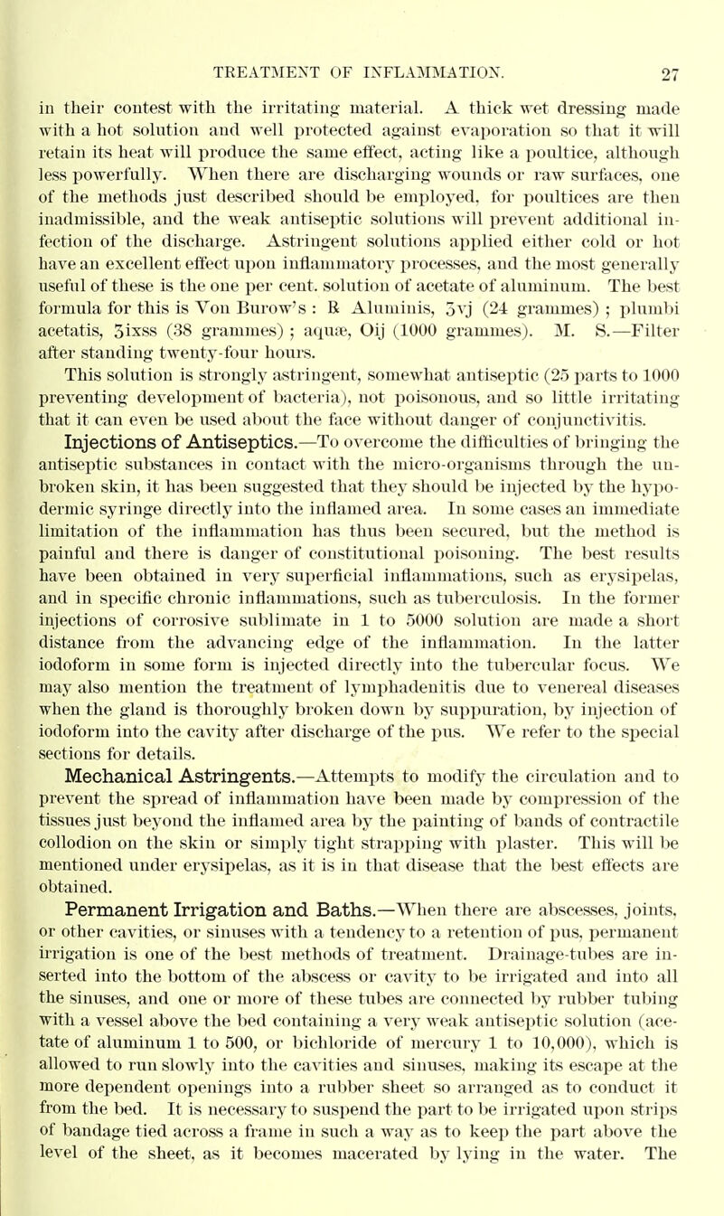 in their contest with the irritating material. A thick wet dressing made with a hot solution and well protected against evaporation so that it will retain its heat will produce the same effect, acting like a poultice, although less powerfully. When there are discharging wounds or raw surfaces, one of the methods just described should be employed, for poultices are then inadmissible, and the weak antiseptic solutions will prevent additional in- fection of the discharge. Astringent solutions applied either cold or hot have an excellent effect- upon inflammatory processes, and the most generally useful of these is the one per cent, solution of acetate of aluminum. The best formula for this is Von Burow's : R Alumiuis, 5yj (24 gi-ammes) ; plumbi acetatis, 3ixss (38 grammes) ; aquee, Oij (1000 grammes). M. S.—Filter after standing twenty-four hours. This solution is strongly astringent, somewhat antiseptic (25 parts to 1000 preventing development of bacteria), not poisonous, and so little irritating that it can even be used about the face without danger of conjunctivitis. Injections of Antiseptics.—To overcome the difficulties of bringing the antiseptic substances in contact with the micro-organisms through the un- broken skin, it has been suggested that they should be injected by the hypo- dermic syringe directly into the inflamed area. In some cases an immediate limitation of the inflammation has thus been secured, but the method is painful and there is danger of constitutional poisoning. The best results have been obtained in very superficial inflammations, such as erysipelas, and in specific chronic inflammations, such as tuberculosis. In the former injections of corrosive sublimate in 1 to 5000 solution are made a short distance from the advancing edge of the inflammation. In the latter iodoform in some form is injected directly into the tubercular focus. We may also mention the treatment of lymphadenitis due to venereal diseases when the gland is thoroughly broken down by suppuration, by injection of iodoform into the cavity after discharge of the pus. We refer to the special sections for details. Mechanical Astringents.—Attempts to modify the circulation and to prevent the spread of inflammation have been made by compression of the tissues just beyond the inflamed area by the painting of bands of contractile collodion on the skin or simply tight strapping with plaster. This will be mentioned under erysipelas, as it is in that disease that the best effects are obtained. Permanent Irrigation and Baths.—When there are abscesses, joints, or other cavities, or sinuses with a tendency to a retention of pus, permanent irrigation is one of the best methods of treatment. Drainage-tubes are in- serted into the bottom of the abscess or cavity to be irrigated and into all the sinuses, and one or more of these tubes are connected by rubber tubing with a vessel above the bed containing a very weak antiseptic solution (ace- tate of aluminum 1 to 500, or bichloride of mercury 1 to 10,000), which is allowed to run slowly into the cavities and sinuses, making its escape at the more dependent openings into a rubber sheet so arranged as to conduct it from the bed. It is necessary to suspend the part to be irrigated upon strips of bandage tied across a frame in such a way as to keep the part above the level of the sheet, as it becomes macerated by lying in the water. The