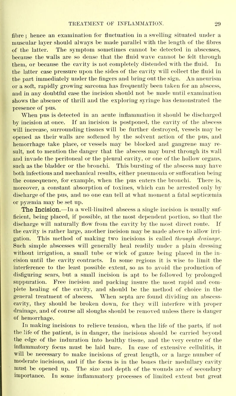 fibre ; hence an examination for fluctuation in a swelling situated under a muscular layer should always be made parallel with the length of the fibres of the latter. The symptom sometimes cannot be detected in abscesses, because the walls are so dense that the fluid wave cannot be felt through them, or because the cavity is not completely distended with the fluid. In the latter case pressure upon the sides of the cavity will collect the fluid in the part immediately under the fingers and bring out the sign. An aneurism or a soft, rapidly growing sarcoma has frequently been taken for an abscess, and in any doubtful case the incision should not be made until examination shows the absence of thrill and the exploring syringe has demonstrated the presence of pus. When pus is detected in an acute inflammation it should be discharged by incision at once. If an incision is postponed, the cavity of the abscess will increase, surrounding tissues will be further destroyed, vessels may be opened as their walls are softened by the solvent action of the pus, and hemorrhage take place, or vessels may be blocked and gangrene may re- sult, not to mention the danger that the abscess may burst through its wall and invade the peritoneal or the pleural cavity, or one of the hollow organs, such as the bladder or the bronchi. This bursting of the abscess may have both infectious and mechanical results, either pneumonia or suffocation being the consequence, for example, when the pus enters the bronchi. There is, moreover, a constant absorption of toxines, which can be arrested only by discharge of the pus, and no one can tell at what moment a fatal septicaemia or pyaemia may be set up. The Incision.—In a well-limited abscess a single incision is usually suf- ficient, being placed, if possible, at the most dependent portion, so that the discharge will naturally flow from the cavity by the most direct route. If the cavity is rather large, another incision may be made above to allow irri- gation. This method of making two incisions is called through drainage. Such simple abscesses will generally heal readily under a plain dressing without irrigation, a small tube or wick of gauze being placed in the in- cision until the cavity contracts. In some regions it is wise to limit the interference to the least possible extent, so as to avoid the production of disfiguring scars, but a small incision is apt to be followed by prolonged suppuration. Free incision and packing insure the most rapid and com- plete healing of the cavity, and should be the method of choice in the general treatment of abscess. When septa are found dividing an abscess- cavity, they should be broken down, for they will interfere with proper drainage, and of course all sloughs should be removed unless there is danger of hemorrhage. In making incisions to relieve tension, when the life of the parts, if not the life of the patient, is in danger, the incisions should be carried beyond the edge of the induration into healthy tissue, and the very centre of the inflammatory focus must be laid bare. In case of extensive cellulitis, it will be necessary to make incisions of great length, or a large number of moderate incisions, and if the focus is in the bones their medullary cavity must be opened up. The size and depth of the wounds are of secondary importance. In some inflammatory processes of limited extent but great