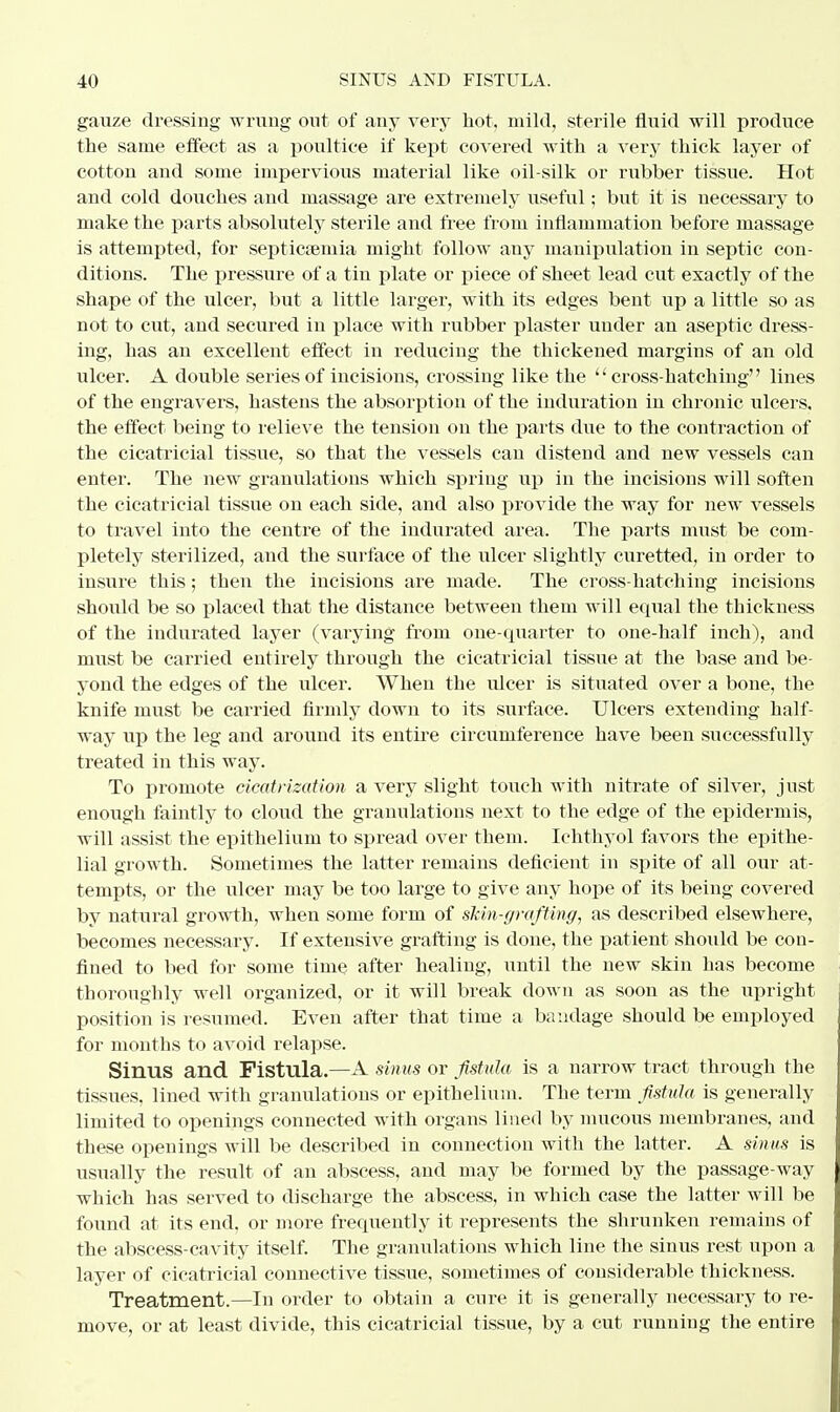 gauze dressing wrung out of any very hot, mild, sterile fluid will produce the same effect as a poultice if kept covered with a very thick layer of cotton and some impervious material like oil-silk or rubber tissue. Hot and cold douches and massage are extremely useful; but it is necessary to make the parts absolutely sterile and free from inflammation before massage is attempted, for septicaemia might follow any manipulation in septic con- ditions. The pressure of a tin plate or piece of sheet lead cut exactly of the shape of the ulcer, but a little larger, with its edges bent up a little so as not to cut, and secured in place with rubber plaster under an aseptic dress- ing, has an excellent effect in reducing the thickened margins of an old ulcer. A double series of incisions, crossing like the cross-hatching lines of the engravers, hastens the absorption of the induration iu chronic ulcers, the effect being to relieve the tension on the parts due to the contraction of the cicatricial tissue, so that the vessels can distend and new vessels can enter. The new granulations which spring up in the incisions will soften the cicatricial tissue on each side, and also provide the way for new vessels to travel into the centre of the indurated area. The parts must be com- pletely sterilized, and the surface of the ulcer slightly curetted, in order to insure this; then the incisions are made. The cross-hatching incisions should be so placed that the distance between them will equal the thickness of the indurated layer (varying from one-quarter to one-half inch), and must be carried entirely through the cicatricial tissue at the base and be- yond the edges of the ulcer. When the ulcer is situated over a bone, the knife must be carried firmly down to its surface. Ulcers extending half- way up the leg and around its entire circumference have been successfully treated in this way. To promote cicatrization a very slight touch with nitrate of silver, just enough faintly to cloud the granulations next to the edge of the epidermis, will assist the epithelium to spread over them. Ichthyol favors the epithe- lial growth. Sometimes the latter remains deficient in spite of all our at- tempts, or the ulcer may be too large to give any hope of its being covered by natural growth, when some form of skin-grafting, as described elsewhere, becomes necessary. If extensive grafting is done, the patient should be con- fined to bed for some time after healing, until the new skin has become thoroughly well organized, or it will break down as soon as the upright position is resumed. Even after that time a bandage should be employed for months to avoid relapse. Sinus and Fistula.—A sinus or fistula is a narrow tract through the tissues, lined with granulations or epithelium. The term fistula is generally limited to openings connected with organs lined by mucous membranes, and these openings will be described in connection with the latter. A sinus is usually the result of an abscess, and may be formed by the passage-way which has served to discharge the abscess, in which case the latter will be found at its end, or more frequently it represents the shrunken remains of the abscess-cavity itself. The granulations which line the sinus rest upon a layer of cicatricial connective tissue, sometimes of considerable thickness. Treatment.—In order to obtain a cure it is generally necessary to re- move, or at least divide, this cicatricial tissue, by a cut running the entire