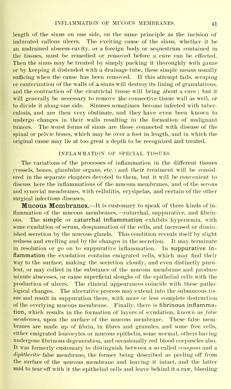 length of the sinus on one side, on the same principle as the incision of indurated callous ulcers. The exciting cause of the sinus, whether it be an undrained abscess-cavity, or a foreign body or sequestrum contained in the tissues, must be remedied or removed before a cure can be effected. Then the sinus may be treated by simply packing it thoroughly with gauze or by keeping it distended with a drainage-tube, these simple means usually sufficing when the cause has been removed. If this attempt fails, scraping or cauterization of the walls of a sinns will destroy its lining of granulations, and the contraction of the cicatricial tissue will bring about a cure ; but it will generally be necessary to remove the connective-tissue wall as well, or to divide it along one side. Sinuses sometimes become infected with tuber- culosis, and are then very obstinate, and they have even been known to undergo changes in their walls resulting in the formation of malignant tumors. The worst forms of sinus are those connected with disease of the spinal or pelvic bones, which may be over a foot in length, and in which the original cause may lie at too great a depth to be recognized and treated. INFLAMMATION OF SPECIAL TISSUES. The variations of the processes of inflammation in the different tissues (vessels, bones, glandular organs, etc.) and their treatment will be consid- ered in the separate chapters devoted to them, but it will be convenient to discuss here the inflammations of the mucous membranes, and of the serous and synovial membranes, with cellulitis, erysipelas, and certain of the other surgical infectious diseases. Mucous Membranes.—It is customary to speak of three kinds of in- flammation of the mucous membranes,—catarrhal, suppurative, and fibrin- ous. The simple or catarrhal inflammation exhibits hypersemia, with some exudation of serum, desquamation of the cells, and increased or dimin- ished secretion by the mucous glands. This condition reveals itself by slight redness and swelling and by the changes in the secretion. It may terminate in resolution or go on to suppurative inflammation. In suppurative in- flammation the exudation contains emigrated cells, which may find their way to the surface, making the secretion cloudy, and even distinctly puru- lent, or may collect in the substance of the mucous membrane and produce minute abscesses, or cause superficial sloughs of the epithelial cells with the production of ulcers. The clinical appearances coincide with these patho- logical changes. The ulcerative process may extend into the submucous tis- sue and result in suppuration there, with more or less complete destruction of the overlying mucous membrane. Finally, there is fibrinous inflamma- tion, which results in the formation of layers of exudation, known as false membranes, upon the surface of the mucous membrane. These false mem- branes are made up of fibrin, in fibres and granules, and some free cells, either emigrated leucocytes or mucous epithelia, some normal, others having undergone fibrinous degeneration, and occasionally red blood-corpuscles also. It was formerly customary to distinguish between a so-called croupous and a diphtheritic false membrane, the former being described as peeling off from the surface of the mucous membratie and leaving it intact, and the latter said to tear off with it the epithelial cells and leave behind it a raw, bleeding