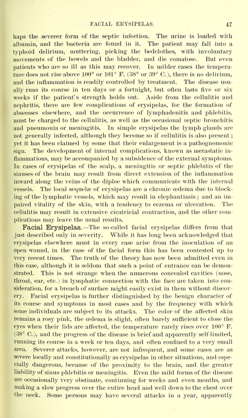 haps the severer form of the septic infection. The urine is loaded with albumin, and the bacteria are found in it. The patient may fall into a typhoid delirium, muttering, picking the bedclothes, with involuntary movements of the bowels and the bladder, and die comatose. But even patients who are so ill as this may recover. In milder cases the tempera- ture does not rise above 100° or 101° F. (38° or 39° C), there is no delirium, and the inflammation is readily controlled by treatment. The disease usu- ally runs its course in ten days or a fortnight, but often lasts five or six weeks if the patient's strength holds out. Aside from the cellulitis and nephritis, there are few complications of erysipelas, for the formation of abscesses elsewhere, and the occurrence of lymphadenitis and phlebitis, must be charged to the cellulitis, as well as the occasional septic bronchitis and pneumonia or meningitis. In simple erysipelas the lymph-glands are not generally infected, although they become so if cellulitis is also present; yet it has been claimed by some that their enlargement is a pathognomonic sign. The development of internal complications, known as metastatic in- flammations, may be accompanied by a subsidence of the external symptoms. In cases of erysipelas of the scalp, a meningitis or septic phlebitis of the sinuses of the brain may result from direct extension of the inflammation inward along the veins of the diploe which communicate with the internal vessels. The local sequeke of erysipelas are a chronic oedema due to block- ing of the lymphatic vessels, which may result in elephantiasis ; and an im- paired vitality of the skin, with a tendency to eczema or ulceration. The cellulitis may result in extensive cicatricial contraction, and the other com- plications may leave the usual results. Facial Erysipelas.—The so-called facial erysipelas differs from that just described only in severity. While it has long been acknowledged that erysipelas elsewhere must in every case arise from the inoculation of an open wound, in the case of the facial form this has been contested up to very recent times. The truth of the theory has now been admitted even in this case, although it is seldom that such a point of entrance can be demon- strated. This is not strange when the numerous concealed cavities (nose, throat, ear, etc.) in lymphatic connection with the face are taken into con- sideration, for a breach of surface might easily exist in them without discov- ery. Facial erysipelas is further distinguished by the benign character of its course and symptoms in most cases and by the frequency with which some individuals are subject to its attacks. The color of the affected skin remains a rosy pink, the oederna is slight, often barely sufficient to close the eyes when their lids are affected, the temperature rarely rises over 100° F. (38° C), and the progress of the disease is brief and apparently self-limited, running its course in a week or ten days, and often confined to a very small area. Severer attacks, however, are not infrequent, and some cases are as severe locally and constitutionally as erysipelas in other situations, and espe- cially dangerous, becaxtse of the proximity to the brain, and the greater liability of sinus-phlebitis or meningitis. Even the mild forms of the disease are occasionally very obstinate, continuing for weeks and even months, and making a slow progress over the entire head and well down to the chest over the neck. Some persons may have several attacks in a year, apparently