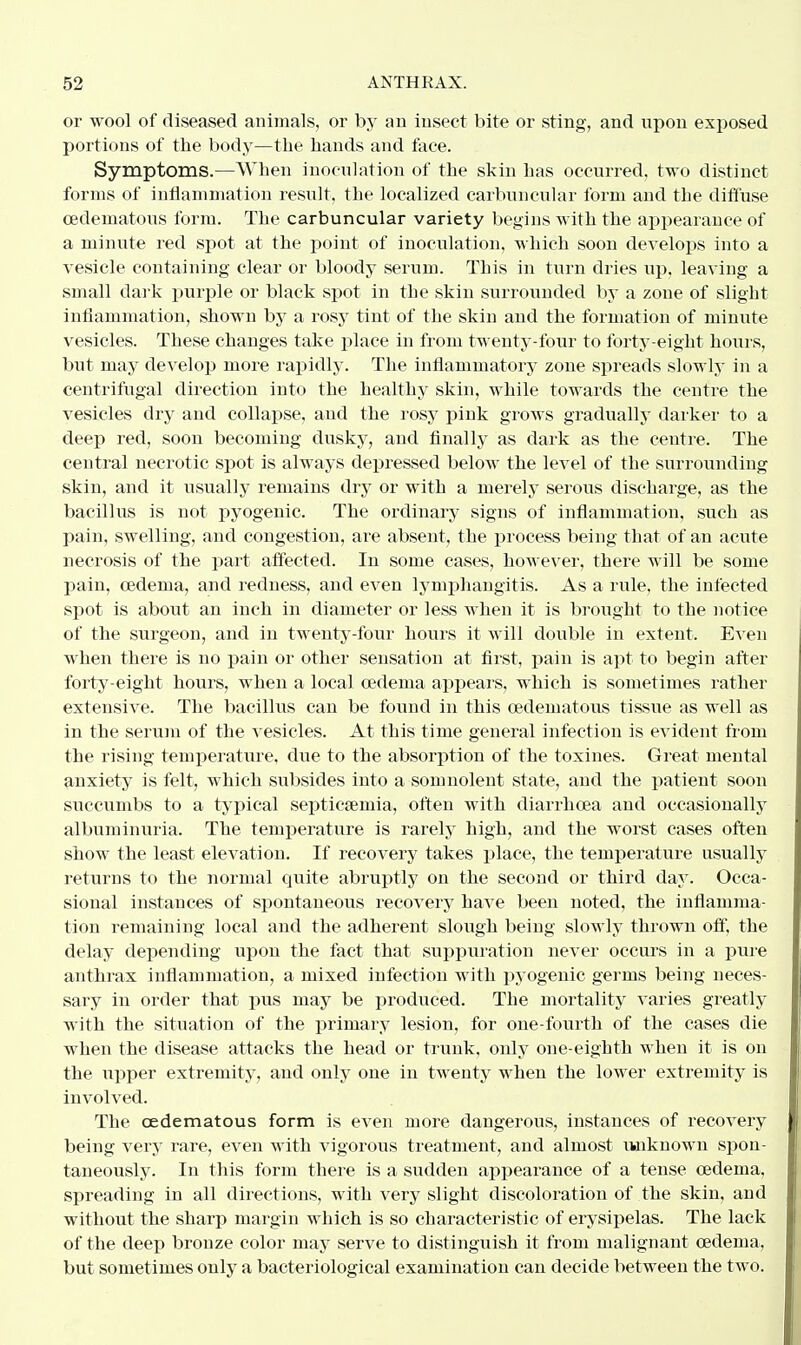 or wool of diseased animals, or by an insect bite or sting, and upon exposed portions of the body—the hands and face. Symptoms.—When inoculation of the skin has occurred, two distinct forms of inflammation result, the localized carbuncular form and the diffuse cedematous form. The carbuncular variety begins with the appearance of a minute red spot at the point of inoculation, which soon develops into a vesicle containing clear or bloody serum. This in turn dries up. leaving a small dark purple or black spot in the skin surrounded by a zone of slight inflammation, shown by a rosy tint of the skin and the formation of minute vesicles. These changes take place in from twenty-four to forty-eight hours, but may develop more rapidly. The inflammatory zone spreads slowly in a centrifugal direction into the healthy skin, while towards the centre the vesicles dry and collapse, and the rosy pink grows gradually darker to a deep red, soon becoming dusky, and finally as dark as the centre. The central necrotic spot is always depressed below the level of the surrounding skin, and it usually remains dry or with a merely serous discharge, as the bacillus is not pyogenic. The ordinary signs of inflammation, such as pain, swelling, and congestion, are absent, the process being that of an acute necrosis of the part affected. In some cases, however, there will be some pain, oedeina, and redness, and even lymphangitis. As a rule, the infected spot is about an inch in diameter or less when it is brought to the notice of the surgeon, and in twenty-four hours it will double in extent. Even when there is no pain or other sensation at first, pain is apt to begin after forty-eight hours, when a local oedema appeals, which is sometimes rather extensive. The bacillus can be found in this cedeinatous tissue as well as in the serum of the vesicles. At this time general infection is evident from the rising temperature, due to the absorption of the toxines. Great mental anxiety is felt, which subsides into a somnolent state, and the patient soon succumbs to a typical septicaemia, often with diarrhoea and occasionally albuminuria. The temperature is rarely high, and the worst cases often show the least elevation. If recovery takes place, the temperature usually returns to the normal quite abruptly on the second or third day. Occa- sional instances of spontaneous recovery have been noted, the inflamma- tion remaining local and the adherent slough being slowly thrown off, the delay depending upon the fact that suppuration never occurs in a pure anthrax inflammation, a mixed infection with pyogenic germs being neces- sary in order that pus may be produced. The mortality varies greatly with the situation of the primary lesion, for one-fourth of the cases die when the disease attacks the head or trunk, only one-eighth when it is on the upper extremity, and only one in twenty when the lower extremity is involved. The cedematous form is even more dangerous, instances of recovery being very rare, even with vigorous treatment, and almost unknown spon- taneously. In this form there is a sudden appearance of a tense oedema, spreading in all directions, with very slight discoloration of the skin, and without the sharp margin which is so characteristic of erysipelas. The lack of the deep bronze color may serve to distinguish it from malignant oedema, but sometimes only a bacteriological examination can decide between the two.