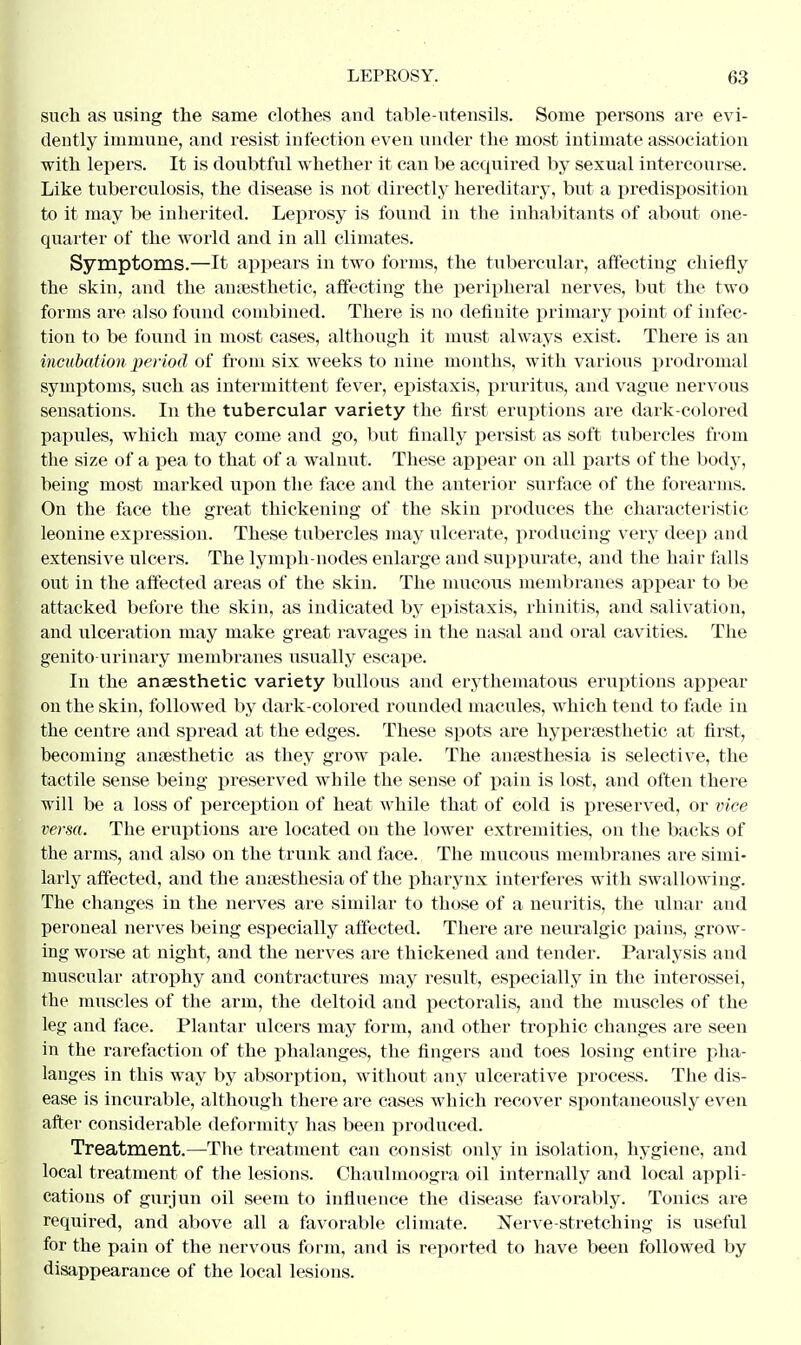 such as using the same clothes and table-utensils. Some persons are evi- dently immune, and resist infection even under the most intimate association with lepers. It is doubtful whether it can be acquired by sexual intercourse. Like tuberculosis, the disease is not directly hereditary, but a predisposition to it may be inherited. Leprosy is found in the inhabitants of about one- quarter of the world and in all climates. Symptoms.—It appears in two forms, the tubercular, affecting chiefly the skin, and the anaesthetic, affecting the peripheral nerves, but the two forms are also found combined. There is no definite primary point of infec- tion to be found in most cases, although it must always exist. There is an incubation period of from six weeks to nine months, with various prodromal symptoms, such as intermittent fever, epistaxis, pruritus, and vague nervous sensations. In the tubercular variety the first eruptions are dark-colored papules, which may come and go, but finally persist as soft tubercles from the size of a pea to that of a walnut. These appear on all parts of the body, heing most marked upon the face and the anterior surface of the forearms. On the face the great thickening of the skin produces the characteristic leonine expression. These tubercles may ulcerate, producing very deep and extensive ulcers. The lymph-nodes enlarge and suppurate, and the hair falls out in the affected areas of the skin. The mucous membranes appear to be attacked before the skin, as indicated by epistaxis, rhinitis, and salivation, and ulceration may make great ravages in the nasal and oral cavities. The genito urinary membranes usually escape. In the anaesthetic variety bullous and erythematous eruptions appear on the skin, followed by dark-colored rounded macules, which tend to fade in the centre and spread at the edges. These spots are hypersesthetic at first, becoming anaesthetic as they grow pale. The anaesthesia is selective, the tactile sense being preserved while the sense of pain is lost, and often there will be a loss of perception of heat while that of cold is preserved, or vice versa. The eruptions are located ou the lower extremities, on the backs of the arms, and also on the trunk and face. The mucous membranes are simi- larly affected, and the anaesthesia of the pharynx interferes with swallowing. The changes in the nerves are similar to those of a neuritis, the ulnar and peroneal nerves being especially affected. There are neuralgic pains, grow- ing worse at night, and the nerves are thickened and tender. Paralysis and muscular atrophy and contractures may result, especially in the interossei, the muscles of the arm, the deltoid and pectoralis, and the muscles of the leg and face. Plantar ulcers may form, and other trophic changes are seen in the rarefaction of the phalanges, the fingers and toes losing entire pha- langes in this way by absorption, without any ulcerative process. The dis- ease is incurable, although there are cases which recover spontaneously even after considerable deformity has been produced. Treatment.—The treatment can consist only in isolation, hygiene, and local treatment of the lesions. Chaulmoogra oil internally and local appli- cations of gurjun oil seem to influence the disease favorably. Tonics are required, and above all a favorable climate. Nerve-stretching is useful for the pain of the nervous form, and is reported to have been followed by disappearance of the local lesions.