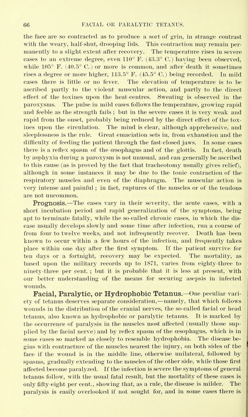 the face are so contracted as to produce a sort of grin, in strange contrast with the weary, half-shut, drooping lids. This contraction may remain per- manently to a slight extent after recovery. The temperature rises in severe cases to an extreme degree, even 110° F. (43.3° 0.) having been observed, while 105° F. (40.5° C.) or more is common, and after death it sometimes rises a degree or more higher, 113.5° F. (45.5° 0.) being recorded. In mild cases there is little or no fever. The elevation of temperature is to be ascribed partly to the violent muscular action, and partly to the direct effect of the toxines upon the heat-centres. Sweating is observed in the paroxysms. The pulse in mild cases follows the temperature, growing rapid and feeble as the strength fails ; but in the severe cases it is very weak and rapid from the onset, probably being reduced by the direct effect of the tox- ines upon the circulation. The mind is clear, although apprehensive, and sleeplessness is the rule. Great emaciation sets in, from exhaustion and the difficulty of feeding the patient through the fast-closed jaws. In some eases there is a reflex spasm of the oesophagus and of the glottis. In fact, death by asphyxia during a paroxysm is not unusual, and can generally be ascribed to this cause (as is proved by the fact that tracheotomy usually gives relief), although in some instances it may be due to the tonic contraction of the respiratory muscles and even of the diaphragm. The muscular action is very intense and painful; in fact, ruptures of the muscles or of the tendons are not uncommon. Prognosis.—The cases vary in their severity, the acute cases, with a short incubation period and rapid generalization of the symptoms, being apt to terminate fatally, while the so-called chronic cases, in which the dis- ease usually develops slowly and some time after infection, run a course of from four to twelve weeks, and not infrequently recover. Death has been known to occur within a few hours of the infection, and frequently takes place within one day after the first symptom. If the patient survive for ten days or a fortnight, recovery may be expected. The mortality, as based upon the military records up to 1871, varies from eighty-three to ninety-three per cent. ; but it is probable that it is less at present, with our better understanding of the means for securing asepsis in infected wounds. Facial, Paralytic, or Hydrophobic Tetanus.—One peculiar vari- ety of tetanus deserves separate consideration,—namely, that which follows wounds in the distribution of the cranial nerves, the so-called facial or head tetanus, also known as hydrophobic or paralytic tetanus. It is marked by the occurrence of paralysis in the muscles most affected (usually those sup- plied by the facial nerve) and by reflex spasm of the oesophagus, which is in some cases so marked as closely to resemble hydrophobia. The disease be- gins with contracture of the muscles nearest the injury, on both sides of the face if the wound is in the middle line, otherwise unilateral, followed by spasms, gradually extending to the muscles of the other side, while those first affected become paralyzed. If the infection is severe the symptoms of general tetanus follow, with the usual fatal result, but the mortality of these cases is only fifty-eight per cent., showing that, as a rule, the disease is milder. The paralysis is easily overlooked if not sought for, and in some cases there is