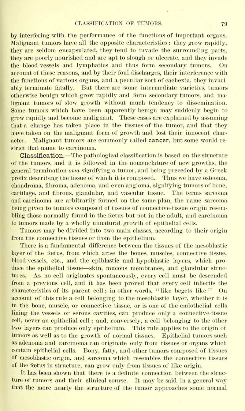 by interfering with the performance of the functions of important organs. Malignant tumors have all the opposite characteristics : they grow rapidly, they are seldom encapsulated, they tend to invade the surrounding parts, they are poorly nourished and are apt to slough or ulcerate, and they invade the blood-vessels and lymphatics and thus form secondary tumors. On account of these reasons, and by their foul discharges, then- interference with the functions of various organs, and a peculiar sort of cachexia, they invari- ably terminate fatally. But there are some intermediate varieties, tumors otherwise benign which grow rapidly and form secondary tumors, and ma- lignant tumors of slow growth without much tendency to dissemination. Some tumors which have been apparently benign may suddenly begin to grow rapidly and become malignant. These cases are explained by assuming that a change has taken place in the tissues of the tumor, and that they have taken on the malignant form of growth and lost their innocent char- acter. Malignant tumors are commonly called cancer, but some would re- strict that name to carcinoma. Classification.—The pathological classification is based on the structure of the tumors, and it is followed in the nomenclature of new growths, the general termination oma signifying a tumor, and being preceded by a Greek prefix describing the tissue of which it is composed. Thus we have osteoma, chondroma, fibroma, adenoma, and even angioma, signifying tumors of bone, cartilage, and fibrous, glandular, and vascular tissue. The terms sarcoma and carcinoma are arbitrarily formed on the same plan, the name sarcoma being given to tumors composed of tissues of connective-tissue origin resem- bling those normally found in the foetus but not in the adult, and carcinoma to tumors made by a wholly unnatural growth of epithelial cells. Tumors may be divided into two main classes, according to their origin from the connective tissues or from the epithelium. There is a fundamental difference between the tissues of the mesoblastic layer of the foetus, from which arise the bones, muscles, connective tissue, blood-vessels, etc., and the epiblastic and hypoblastic layers, which pro- duce the epithelial tissue—skin, mucous membranes, and glandular struc- tures. As no cell originates spontaneously, every cell must be descended from a previous cell, and it has been proved that every cell inherits the characteristics of its parent cell; in other words, like begets like. On account of this rule a cell belonging to the mesoblastic layer, whether it is in the bone, muscle, or connective tissue, or is one of the endothelial cells lining the vessels or serous cavities, can produce only a connective-tissue cell, never an epithelial cell; and, conversely, a cell belonging to the other two layers can produce only epithelium. This rule applies to the origin of tumors as well as to the growth of normal tissues. Epithelial tumors such as adenoma and carcinoma can originate only from tissues or organs which contain epithelial cells. Bony, fatty, and other tumors composed of tissues of mesoblastic origin, and sarcoma which resembles the connective tissues of the foetus in structure, can grow only from tissues of like origin. It has been shown that there is a definite connection between the struc- ture of tumors and their clinical course. It may be said in a general way that the more nearly the structure of the tumor approaches some normal