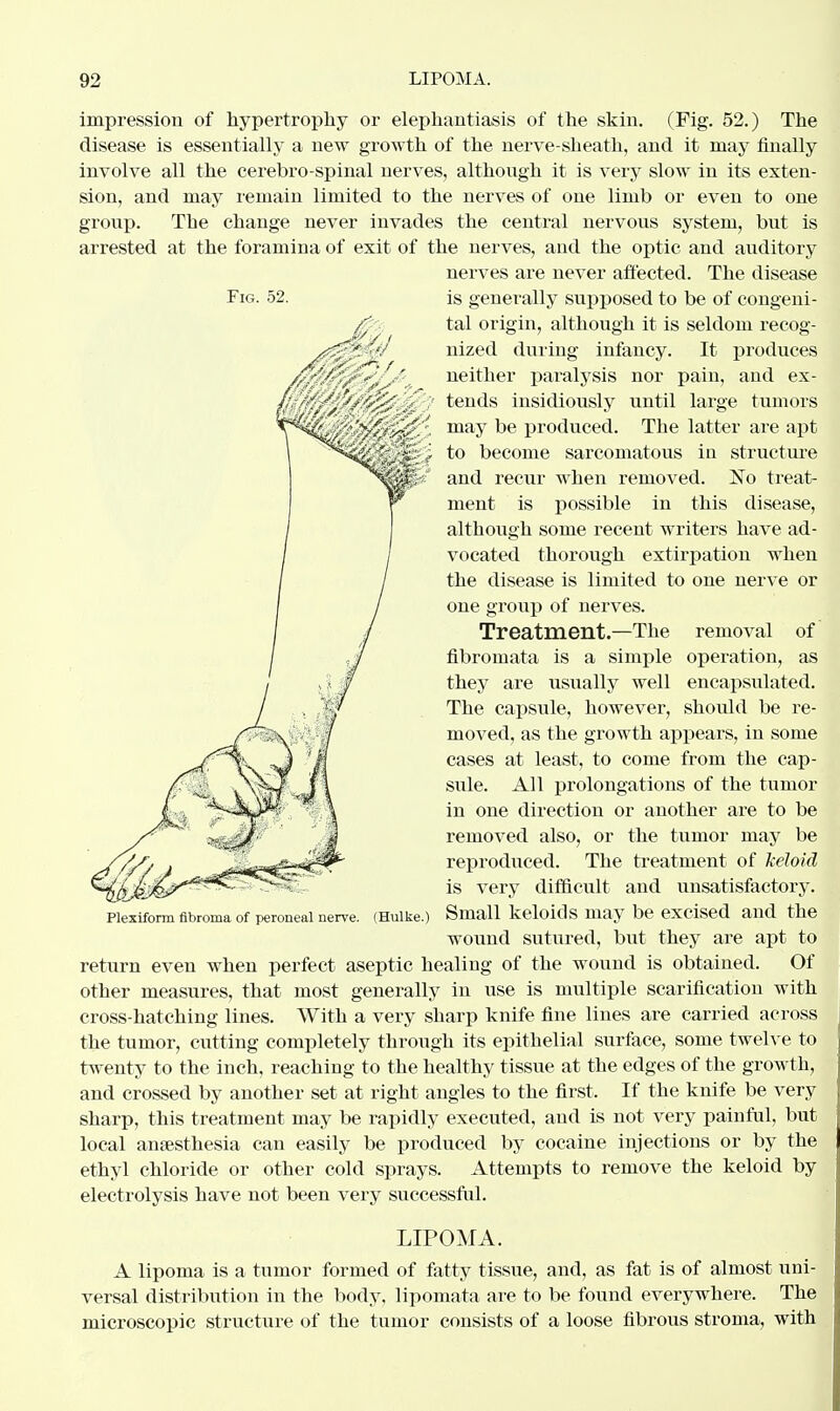 Fig. 52. impression of hypertrophy or elephantiasis of the skin. (Fig. 52.) The disease is essentially a new growth of the nerve-sheath, and it may finally involve all the cerebro spinal nerves, although it is very slow in its exten- sion, and may remain limited to the nerves of one limb or even to one group. The change never invades the central nervous system, but is arrested at the foramina of exit of the nerves, and the optic and auditory nerves are never affected. The disease is generally supposed to be of congeni- tal origin, although it is seldom recog- nized during infancy. It produces neither paralysis nor pain, and ex- tends insidiously until large tumors may be produced. The latter are apt to become sarcomatous in structure and recur when removed. No treat- ment is possible in this disease, although some recent writers have ad- vocated thorough extirpation when the disease is limited to one nerve or one group of nerves. Treatment.—The removal of fibromata is a simple operation, as they are usually well encapsulated. The capsule, however, should be re- moved, as the growth appears, in some cases at least, to come from the cap- sule. All prolongations of the tumor in one direction or another are to be removed also, or the tumor may be reproduced. The treatment of keloid is very difficult and unsatisfactory. Small keloids may be excised and the wound sutured, but they are apt to return even when perfect aseptic healing of the wound is obtained. Of other measures, that most generally in use is multiple scarification with cross-hatching lines. With a very sharp knife fine lines are carried across the tumor, cutting completely through its epithelial surface, some twelve to twenty to the inch, reaching to the healthy tissue at the edges of the growth, and crossed by another set at right angles to the first. If the knife be very sharp, this treatment may be rapidly executed, and is not very painful, but local anaesthesia can easily be produced by cocaine injections or by the ethyl chloride or other cold sprays. Attempts to remove the keloid by electrolysis have not been very successful. Plexiform fibroma of peroneal nerve. (Hulke.) LIPOMA. A lipoma is a tumor formed of fatty tissue, and, as fat is of almost uni- versal distribution in the body, lipomata are to be found everywhere. The microscopic structure of the tumor consists of a loose fibrous stroma, with