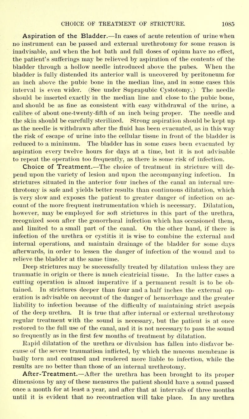 Aspiration of the Bladder.—In cases of acute retention of urine when no instrument can be passed and external urethrotomy for some reason is inadvisable, and when the hot bath and full doses of opium have no effect, the patient's sufferings may be relieved by aspiration of the contents of the bladder through a hollow needle introduced above the pubes. When the bladder is fully distended its anterior wall is uncovered by peritoneum for an inch above the pubic bone in the median line, and in some cases this interval is even wider. (See under Suprapubic Cystotomy.) The needle should be inserted exactly in the median line and close to the pubic bone, and should be as fine as consistent with easy withdrawal of the urine, a calibre of about one-twenty-fifth of an inch being proper. The needle and the skin should be carefully sterilized. Strong aspiration should be kept up as the needle is withdrawn after the fluid has been evacuated, as in this way the risk of escape of urine into the cellular tissue in front of the bladder is reduced to a minimum. The bladder has in some cases been evacuated by aspiration every twelve hours for days at a time, but it is not advisable to repeat the operation too frequently, as there is some risk of infection. Choice of Treatment.—The choice of treatment in stricture will de- pend upon the variety of lesion and upon the accompanying infection. In strictures situated in the anterior four inches of the canal an internal ure- throtomy is safe and yields better results than continuous dilatation, which is very slow and exposes the patient to greater danger of infection on ac- count of the more frequent instrumentation which is necessary. Dilatation, however, may be employed for soft strictures in this part of the urethra, recognized soon after the gonorrhoeal infection which has occasioned them, and limited to a small part of the canal. On the other hand, if there is infection of the urethra or cystitis it is wise to combine the external and internal operations, and maintain drainage of the bladder for some days afterwards, in order to lessen the danger of infection of the wound and to relieve the bladder at the same time. Deep strictures may be successfully treated by dilatation unless they are traumatic in origin or there is much cicatricial tissue. In the latter cases a cutting operation is almost imperative if a permanent result is to be ob- tained. In strictures deeper than four and a half inches the external op- eration is advisable on account of the danger of hemorrhage and the greater liability to infection because of the difficulty of maintaining strict asepsis of the deep urethra. It is true that after internal or external urethrotomy regular treatment with the sound is necessary, but the patient is at once restored to the full use of the canal, and it is not necessary to pass the sound so frequently as in the first few months of treatment by dilatation. Eapid dilatation of the urethra or divulsion has fallen into disfavor be- cause of the severe traumatism inflicted, by which the mucous membrane is badly torn and contused and rendered more liable to infection, while the results are no better than those of an internal urethrotomy. After-Treatment.—After the urethra has been brought to its proper dimensions by any of these measures the patient should have a sound passed once a month for at least a year, and after that at intervals of three months until it is evident that no recontraction will take place. In any urethra