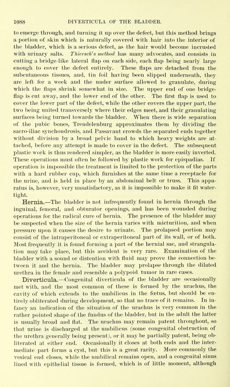 to emerge through, and turning it up over the defect, but this method brings a portion of skin which is naturally covered with hair into the interior of the bladder, which is a serious defect, as the hair would become iacrusted with urinary salts. Thiersch's method has many advocates, and consists in cutting a bridge-like lateral flap on each side, each flap being nearly large enough to cover the defect entirely. These flaps are detached from the subcutaneous tissues, and, tin foil having been slipped underneath, they are left for a week and the under surface allowed to granulate, during which the flaps shrink somewhat in size. The upper end of one bridge- flap is cut away, and the lower end of the other. The first flap is used to cover the lower part of the defect, while the other covers the upper part, the two being united transversely where their edges meet, and their granulating surfaces being turned towards the bladder. When there is wide separation of the pubic bones, Trendelenburg approximates them by dividing the sacro-iliac synchondrosis, and Passavant crowds the separated ends together without division by a broad pelvic band to which heavy weights are at- tached, before any attempt is made to cover in the defect. The subsequent plastic work is thus rendered simpler, as the bladder is more easily inverted. These operations must often be followed by plastic work for epispadias. If operation is impossible the treatment is limited to the protection of the parts with a hard rubber cup, which furnishes at the same time a receptacle for the urine, and is held in place by an abdominal belt or truss. This appa- ratus is, however, very unsatisfactory, as it is impossible to make it fit water- tight, Hernia.—The bladder is not infrequently found in hernia through the inguinal, femoral, and obturator openings, and has been wounded during operations for the radical cure of hernia. The presence of the bladder may be suspected when the size of the hernia varies with micturition, and when pressure upon it causes the desire to urinate. The prolapsed portion may consist of the intraperitoneal or extraperitoneal part of its wall, or of both. Most frequently it is found forming a part of the hernial sac, and strangula- tion may take place, but this accident is very rare. Examination of the bladder with a sound or distention with fluid may prove the connection be- tween it and the hernia. The bladder may prolapse through the dilated urethra in the female and resemble a polypoid tumor in rare cases. Diverticula.—Congenital diverticula of the bladder are occasionally met with, and the most common of these is formed by the urachus, the cavity of which extends to the umbilicus in the foetus, but should be en- tirely obliterated duriug development, so that no trace of it remains. In in- fancy an indication of the situation of the urachus is very common in the rather pointed shape of the fundus of the bladder, but in the adult the latter is usually broad and flat. The urachus may remain patent throughout, so that urine is discharged at the umbilicus (some congenital obstruction of the urethra generally being present), or it may be partially patent, being ob- literated at either end. Occasionally it closes at both ends and the inter- mediate part forms a cyst, but this is a great rarity. More commonly the vesical end closes, while the umbilical remains open, and a congenital sinus lined with epithelial tissue is formed, which is of little moment, although