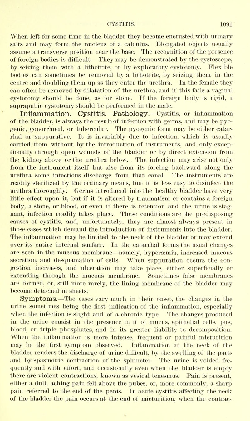 When left for some time in the bladder they become encrusted with urinary salts and may form the nucleus of a calculus. Elongated objects usually assume a transverse position near the base. The recognition of the presence of foreign bodies is difficult. They may be demonstrated by the cystoseope, by seizing them with a lithotrite, or by exploratory cystotomy. Flexible bodies can sometimes be removed by a lithotrite, by seizing them in the centre and doubling them up as they enter the urethra. In the female they can often be removed by dilatation of the urethra, and if this fails a vaginal cystotomy should be done, as for stone. If the foreign body is rigid, a suprapubic cystotomy should be performed in the male. Inflammation. Cystitis.—Pathology.—Cystitis, or inflammation of the bladder, is always the result of infection with germs, and may be pyo- genic, gonorrhceal, or tubercular. The pyogenic form may be either catar- rhal or suppurative. It is invariably due to infection, which is usually carried from without by the introduction of instruments, and only excep- tionally through open wounds of the bladder or by direct extension from the kidney above or the urethra below. The infection may arise not only from the instrument itself but also from its forcing backward along the urethra some infectious discharge from that canal. The instruments are readily sterilized by the ordinary means, but it is less easy to disinfect the urethra thoroughly. Germs introduced into the healthy bladder have very little effect upon it, but if it is altered by traumatism or contains a foreign body, a stone, or blood, or even if there is retention and the urine is stag- nant, infection readily takes place. These conditions are the predisposing causes of cystitis, and, unfortunately, they are almost always present in those cases which demand the introduction of instruments into the bladder. The inflammation may be limited to the neck of the bladder or may extend over its entire internal surface. In the catarrhal forms the usual changes are seen in the mucous membrane—namely, hypersemia, increased mucous secretion, and desquamation of cells. When suppuration occurs the con- gestion increases, and ulceration may take place, either superficially or extending through the mucous membrane. Sometimes false membranes are formed, or, still more rarely, the lining membrane of the bladder may become detached in sheets. Symptoms.—The cases vary much in their onset, the changes in the urine sometimes being the first indication of the inflammation, especially when the infection is slight and of a chronic type. The changes produced in the urine consist in the presence in it of mucus, epithelial cells, pus, blood, or triple phosphates, and in its greater liability to decomposition. When the inflammation is more intense, frequent or painful micturition may be the first symptom observed. Inflammation at the neck of the bladder renders the discharge of urine difficult, by the swelling of the parts and by spasmodic contraction of the sphincter. The urine is voided fre- quently and with effort, and occasionally even when the bladder is empty there are violent contractions, known as vesical tenesmus. Pain is present, either a dull, aching pain felt above the pubes, or, more commonly, a sharp pain referred to the end of the penis. In acute cystitis affecting the neck of the bladder the pain occurs at the eud of micturition, when the contrac-