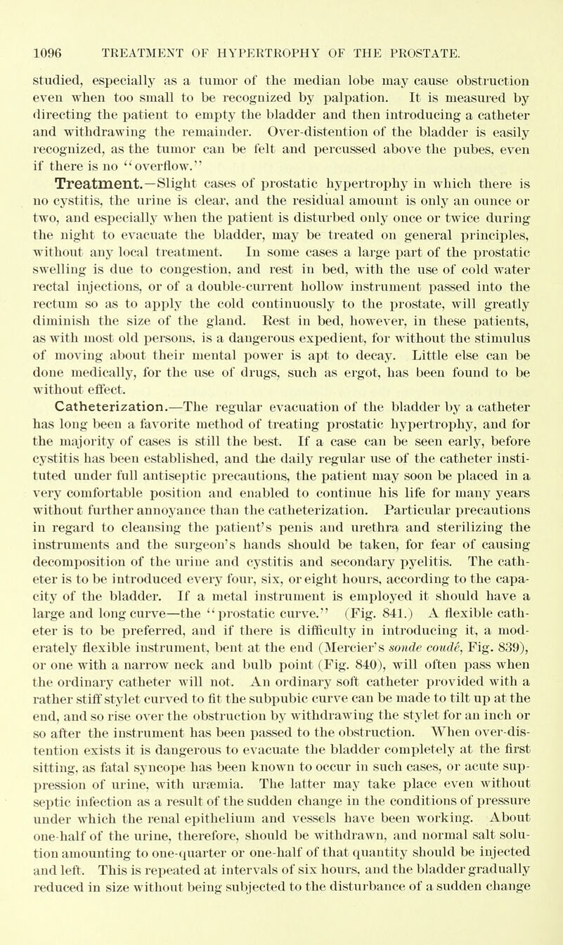 studied, especially as a tumor of the median lobe may cause obstruction even when too small to be recognized by palpation. It is measured by directing the patient to empty the bladder and then introducing a catheter and withdrawing the remainder. Over-distention of the bladder is easily recognized, as the tumor can be felt and percussed above the pubes, even if there is no  overflow.'' Treatment.—Slight cases of prostatic hypertrophy in which there is no cystitis, the urine is clear, and the residual amount is only an ounce or two, aud especially when the patient is disturbed only once or twice during the night to evacuate the bladder, may be treated on general principles, without any local treatment. In some cases a large part of the prostatic swelling is due to congestion, and rest in bed, with the use of cold water rectal injections, or of a double-current hollow instrument passed into the rectum so as to apply the cold continuously to the prostate, will greatly diminish the size of the gland. Rest in bed, however, in these patients, as with most old persons, is a dangerous expedient, for without the stimulus of moving about their mental power is apt to decay. Little else can be done medically, for the use of drugs, such as ergot, has been found to be without effect. Catheterization.—The regular evacuation of the bladder by a catheter has long been a favorite method of treating prostatic hypertrophy, and for the majority of cases is still the best. If a case can be seen early, before cystitis has been established, and the daily regular use of the catheter insti- tuted under full antiseptic precautions, the patient may soon be placed in a very comfortable position and enabled to continue his life for many years without further annoyance than the catheterization. Particular precautions in regard to cleansing the patient's penis and urethra and sterilizing the instruments and the surgeon's hands should be taken, for fear of causing decomposition of the urine and cystitis and secondary pyelitis. The cath- eter is to be introduced every four, six, or eight hours, according to the capa- city of the bladder. If a metal instrument is employed it should have a large and long curve—the prostatic curve. (Fig. 841.) A flexible cath- eter is to be preferred, and if there is difficulty in introducing it, a mod- erately flexible instrument, bent at the end (Mercier's sonde coude, Fig. 839), or one with a narrow neck and bulb point (Fig. 840), will often pass when the ordinary catheter will not. An ordinary soft catheter provided with a rather stiff stylet curved to fit the subpubic curve can be made to tilt up at the end, and so rise over the obstruction by withdrawing the stylet for an inch or so after the instrument has been passed to the obstruction. When over-dis- tention exists it is dangerous to evacuate the bladder completely at the first sitting, as fatal syncope has been known to occur in such cases, or acute sup- pression of urine, with uraemia. The latter may take place even without septic infection as a result of the sudden change in the conditions of pressure under which the renal epithelium and vessels have been working. About one-half of the urine, therefore, should be withdrawn, and normal salt solu- tion amounting to one-quarter or one-half of that quantity should be injected and left. This is repeated at intervals of six hours, and the bladder gradually reduced in size without being subjected to the disturbance of a sudden change