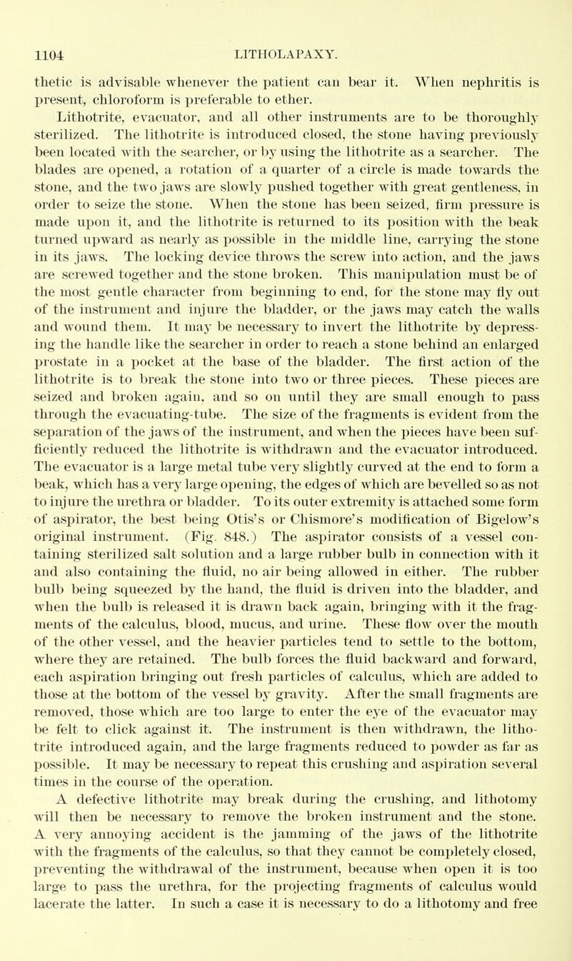 thetic is advisable whenever the patient can bear it. When nephritis is present, chloroform is preferable to ether. Lithotrite, evacuator, and all other instruments are to be thoroughly sterilized. The lithotrite is introduced closed, the stone having previously been located with the searcher, or by using the lithotrite as a searcher. The blades are opened, a rotation of a quarter of a circle is made towards the stone, and the two jaws are slowly pushed together with great gentleness, in order to seize the stone. When the stone has been seized, firm pressure is made upon it, and the lithotrite is returned to its position with the beak turned upward as nearly as possible in the middle line, carrying the stone in its jaws. The locking device throws the screw into action, and the jaws are screwed together and the stone broken. This manipulation must be of the most gentle character from beginning to end, for the stone may fly out of the instrument and injure the bladder, or the jaws may catch the walls and wound them. It may be necessary to invert the lithotrite by depress- ing the handle like the searcher in order to reach a stone behind an enlarged prostate in a pocket at the base of the bladder. The first action of the lithotrite is to break the stone into two or three pieces. These pieces are seized and broken again, and so on until they are small enough to pass through the evacuating-tube. The size of the fragments is evident from the separation of the jaws of the instrument, and when the pieces have been suf- ficiently reduced the lithotrite is withdrawn and the evacuator introduced. The evacuator is a large metal tube very slightly curved at the end to form a beak, which has a very large opening, the edges of which are bevelled so as not to injure the urethra or bladder. To its outer extremity is attached some form of aspirator, the best being Otis's or Ohismore's modification of Bigelow's original instrument. (Fig. 848.) The aspirator consists of a vessel con- taining sterilized salt solution and a large rubber bulb in connection with it and also containing the fluid, no air being allowed in either. The rubber bulb being squeezed by the hand, the fluid is driven into the bladder, and when the bulb is released it is drawn back again, bringing with it the frag- ments of the calculus, blood, mucus, and urine. These flow over the mouth of the other vessel, and the heavier particles tend to settle to the bottom, where they are retained. The bulb forces the fluid backward and forward, each aspiration bringing out fresh particles of calculus, which are added to those at the bottom of the vessel by gravity. After the small fragments are removed, those which are too large to enter the eye of the evacuator may be felt to click against it. The instrument is then withdrawn, the litho- trite introduced again, and the large fragments reduced to powder as far as possible. It may be necessary to repeat this crushing and aspiration several times in the course of the operation. A defective lithotrite may break during the crushing, and lithotomy will then be necessary to remove the broken instrument and the stone. A very annoying accident is the jamming of the jaws of the lithotrite with the fragments of the calculus, so that they cannot be completely closed, preventing the withdrawal of the instrument, because when open it is too large to pass the urethra, for the projecting fragments of calculus would lacerate the latter. In such a case it is necessary to do a lithotomy and free