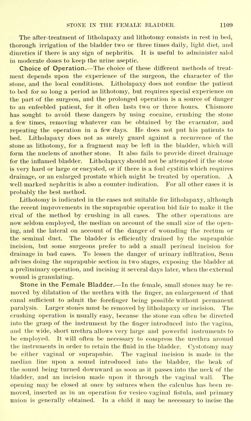 The after-treatment of litholapaxy and lithotomy consists in rest in bed, thorough irrigation of the bladder two or three times daily, light diet, and diuretics if there is any sign of nephritis. It is useful to administer salol in moderate doses to keep the urine aseptic. Choice of Operation.—The choice of these different methods of treat- ment depends upon the experience of the surgeon, the character of the stone, and the local conditions. Litholapaxy does not confine the patient to bed for so long a period as lithotomy, but requires special experience on the part of the surgeon, and the prolonged operation is a source of danger to an enfeebled patient, for it often lasts two or three hours. Chismore has sought to avoid these dangers by using cocaine, crushing the stone a few times, removing whatever can be obtained by the evacuator, and repeating the operation in a few days. He does not put his patients to bed. Litholapaxy does not as surely guard against a recurrence of the stone as lithotomy, for a fragment may be left in the bladder, which will form the nucleus of another stone. It also fails to provide direct drainage for the inflamed bladder. Litholapaxy should not be attempted if the stone is very hard or large or encysted, or if there is a foul cystitis which requires drainage, or an enlarged prostate which might be treated by operation. A well-marked nephritis is also a counter-indication. For all other cases it is probably the best method. Lithotomy is indicated in the cases not suitable for litholapaxy, although the recent improvements in the suprapubic operation bid fair to make it the rival of the method by crushing in all cases. The other operations are now seldom employed, the median on account of the small size of the open- ing, and the lateral on account of the danger of wounding the rectum or the seminal duct. The bladder is efficiently drained by the suprapubic incision, but some surgeons prefer to add a small perineal incision for drainage in bad cases. To lessen the danger of urinary infiltration, Senn advises doing the suprapubic section in two stages, exposing the bladder at a preliminary operation, and incising it several days later, when the external wound is granulating. Stone in the Female Bladder.—In the female, small stones may be re- moved by dilatation of the urethra with the finger, an enlargement of that canal sufficient to admit the forefinger being possible without permanent paralysis. Larger stones must be removed by litholapaxy or incision. The crushing operation is usually easy, because the stone can often be directed into the grasp of the instrument by the finger introduced into the vagina, and the wide, short urethra allows very large and powerful instruments to be employed. It will often be necessary to compress the urethra around the instruments in order to retain the fluid in the bladder. Cystotomy may be either vaginal or suprapubic. The vaginal incision is made in the median line upon a sound introduced into the bladder, the beak of the sound being turned downward as soon as it passes into the neck of the bladder, and an incision made upon it through the vaginal wall. The opening may be closed at once by sutures when the calculus has been re- moved, inserted as in an operation for vesico vaginal fistula, and primary union is generally obtained. In a child it may be necessary to incise the