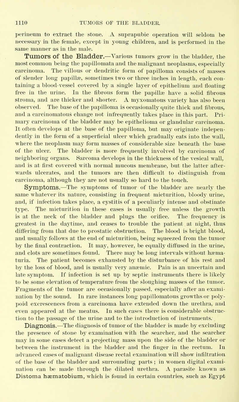 perineum to extract the stone. A suprapubic operation will seldom be necessary in the female, except in young children, and is performed in the same manner as in the male. Tumors of the Bladder.—Various tumors grow in the bladder, the most common being the papillomata and the malignant neoplasms, especially carcinoma. The villous or dendritic form of papilloma consists of masses of slender long papillae, sometimes two or three inches in length, each con- taining a blood-vessel covered by a single layer of epithelium and floating free in the urine. In the fibrous form the papillae have a solid fibrous stroma, and are thicker and shorter. A myxomatous variety has also been observed. The base of the papilloma is occasionally cprite thick and fibrous, and a carcinomatous change not infrequently takes place in this part. Pri- mary carcinoma of the bladder may be epithelioma or glandular carcinoma. It often develops at the base of the papilloma, but may originate indepen- dently in the form of a superficial ulcer which gradually eats into the wall, where the neoplasm may form masses of considerable size beneath the base of the ulcer. The bladder is more frequently involved by carcinoma of neighboring organs. Sarcoma develops in the thickness of the vesical wall, and is at first covered with normal mucous membrane, but the latter after- wards ulcerates, and the tumors are then difficult to distinguish from carcinoma, although they are not usually so hard to the touch. Symptoms.—The symptoms of tumor of the bladder are nearly the same whatever its nature, consisting in frequent micturition, bloody urine, and, if infection takes place, a cystitis of a peculiarly intense and obstinate type. The micturition in these cases is usually free unless the growth is at the neck of the bladder and plugs the orifice. The frequency is greatest in the daytime, and ceases to trouble the patient. at night, thus differing from that due to prostatic obstruction. The blood is bright blood, and usually follows at the end of micturition, being squeezed from the tumor by the final contraction. It may, however, be equally diffused in the urine, and clots are sometimes found. There may be long intervals without haema- turia. The patient becomes exhausted by the disturbance of his rest and by the loss of blood, and is usually very anaemic. Pain is an uncertain and late symptom. If infection is set up by septic instruments there is likely to be some elevation of temperature from the sloughing masses of the tumor. Fragments of the tumor are occasionally passed, especially after an exami- nation by the sound. In rare instances long papillomatous growths or poly- poid excrescences from a carcinoma have extended down the urethra, and even appeared at the meatus. In such cases there is considerable obstruc- tion to the passage of the urine and to the introduction of instruments. Diagnosis.—The diagnosis of tumor of the bladder is made by excluding the presence of stone by examination with the searcher, and the searcher may in some cases detect a projecting mass upon the side of the bladder or between the instrument in the bladder and the finger in the rectum. In advanced cases of malignant disease rectal examination will show infiltration of the base of the bladder and surrounding parts ; in women digital exami- nation can be made through the dilated urethra. A parasite known as Distoma haematobium, which is found in certain countries, such as Egypt