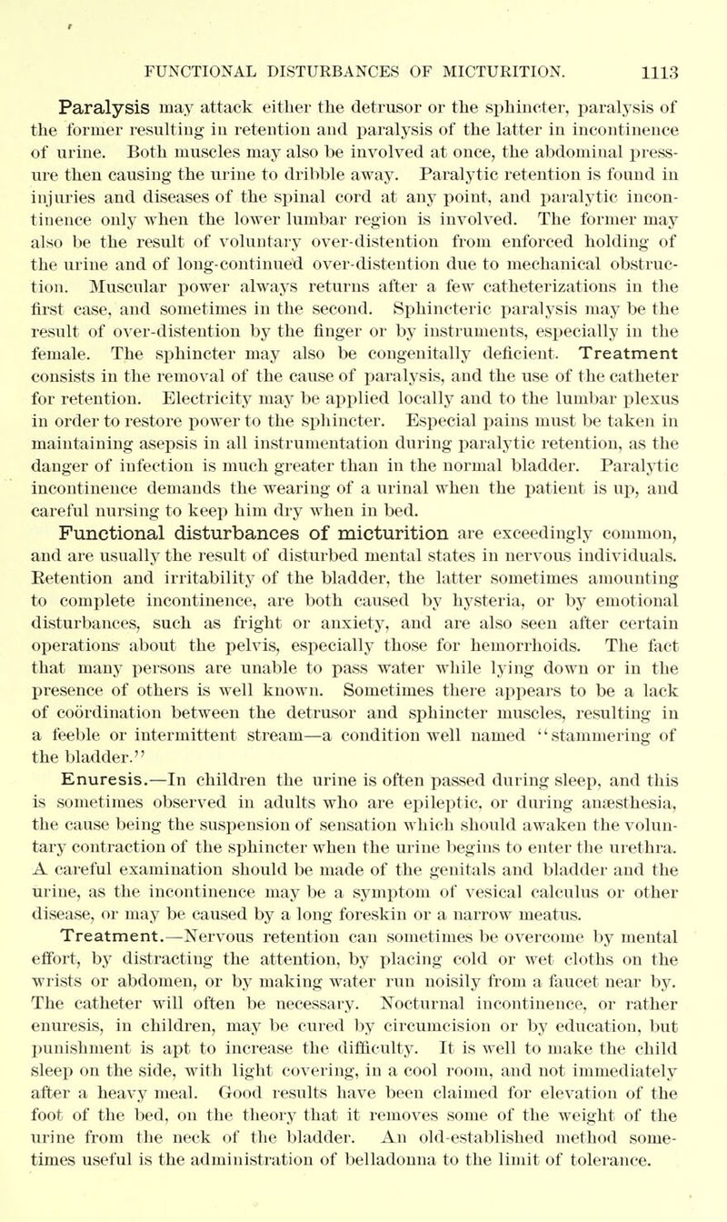 f FUNCTIONAL DISTURBANCES OF MICTURITION. 1113 Paralysis may attack either the detrusor or the sphincter, paralysis of the former resulting iu retention and paralysis of the latter in incontinence of urine. Both muscles may also be involved at once, the abdominal press- ure then causing the urine to dribble away. Paralytic retention is found in injuries and diseases of the spinal cord at any point, and paralytic incon- tinence only when the lower lumbar region is involved. The former may also be the result of voluntary over-distention from enforced holding of the urine and of long-continued over-distention due to mechanical obstruc- tion. Muscular power always returns after a few catheterizations in the first case, and sometimes in the second. Sphincteric paralysis may be the result of over-distention by the finger or by instruments, especially in the female. The sphincter may also be congenitally deficient. Treatment consists in the removal of the cause of paralysis, and the use of the catheter for retention. Electricity may be applied locally and to the lumbar plexus in order to restore power to the sphincter. Especial pains must be taken in maintaining asepsis in all instrumentation during paralytic retention, as the danger of infection is much greater than in the normal bladder. Paralytic incontinence demands the wearing of a urinal when the patient is up, and careful nursing to keep him dry when in bed. Functional disturbances of micturition are exceedingly common, and are usually the result of disturbed mental states in nervous individuals. Eetention and irritability of the bladder, the latter sometimes amounting to complete incontinence, are both caused by hysteria, or by emotional disturbances, such as fright or anxiety, and are also seen after certain operations about the pelvis, especially those for hemorrhoids. The fact that many persons are unable to pass water while lying down or in the presence of others is well known. Sometimes there appears to be a lack of coordination between the detrusor and sphincter muscles, resulting in a feeble or intermittent stream—a condition well named stammering of the bladder. Enuresis.—In children the urine is often passed during sleep, and this is sometimes observed in adults who are epileptic, or during anaesthesia, the cause being the suspension of sensation which should awaken the volun- tary contraction of the sphincter when the urine begins to enter the urethra. A careful examination should be made of the genitals and bladder and the urine, as the incontinence may be a symptom of vesical calculus or other disease, or may be caused by a long foreskin or a narrow meatus. Treatment.—Nervous retention can sometimes be overcome by mental effort, by distracting the attention, by placing cold or wet cloths on the wrists or abdomen, or by making water run noisily from a faucet near by. The catheter will often be necessary. Nocturnal incontinence, or rather enuresis, in children, may be cured by circumcision or by education, but punishment is apt to increase the difficulty. It is well to make the child sleep on the side, with light covering, in a cool room, and not immediately after a heavy meal. Good results have been claimed for elevation of the foot of the bed, on the theory that it removes some of the weight of the urine from the neck of the bladder. An old-established method some- times useful is the administration of belladonna to the limit of tolerance.