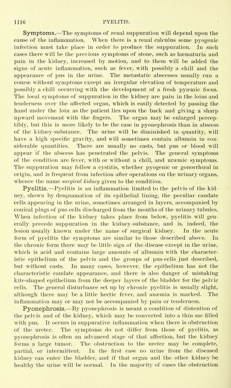 Symptoms.—The symptoms of renal suppuration will depend upon the cause of the inflammation. When there is a renal calculus some pyogenic infection must take place in order to produce the suppuration. In such cases there will be the previous symptoms of stone, such as hsematuria and pain in the kidney, increased by motion, and to them will be added the signs of acute inflammation, such as fever, with possibly a chill and the appearance of pus in the urine. The metastatic abscesses usually run a course without symptoms except an irregular elevation of temperature and possibly a chill occurring with the development of a fresh pyamiic focus. The local symptoms of suppuration in the kidney are pain in the loins and tenderness over the affected organ, which is easily detected by passing the hand under the loin as the patient lies upon the back and giving a sharp upward movement with the fingers. The organ may be enlarged percep- tibly, but this is more likely to be the case in pyonephrosis than in abscess of the kidney-substance. The urine will be diminished in quantity, will have a high specific gravity, and will sometimes contain albumin in con- siderable quantities. There are usually no casts, but pus or blood will appear if the abscess has penetrated the pelvis. The general symptoms of the condition are fever, with or without a chill, and ursemic symptoms. The suppuration may follow a cystitis, whether pyogenic or gonorrhoeal in origin, and is frequent from infection after operations on the urinary organs, whence the name surgical kidney given to the condition. Pyelitis.—Pyelitis is an inflammation limited to the pelvis of the kid- ney, shown by desquamation of its epithelial lining, the peculiar caudate cells appearing in the urine, sometimes arranged in layers, accompanied by conical plugs of p\is-cells discharged from the mouths of the urinary tubules. When infection of the kidney takes place from below, pyelitis will gen- erally precede suppuration in the kidney-substance, and is, indeed, the lesion usually known under the name of surgical kidney. In the acute form of pyelitis the symptoms are similar to those described above. In the chronic form there may be little sign of the disease except in the urine, which is acid and contains large amounts of albumin with the character- istic epithelium of the pelvis and the groups of pus-cells just described, but without casts. In many cases, however, the epithelium has not the characteristic caudate appearance, and there is also danger of mistaking kite-shaped epithelium from the deeper layers of the bladder for the pelvic cells. The general disturbance set up by chronic pyelitis is usually slight, although there may be a little hectic fever, and anaemia is marked. The inflammation may or may not be accompanied by pain or tenderness. Pyonephrosis.—By pyonephrosis is meant a condition of distention of the pelvis and of the kidney, which may be converted into a thin sac filled with pus. It occurs in suppurative inflammation when there is obstruction of the ureter. The symptoms do not differ from those of pyelitis, as pyonephrosis is often an advanced stage of that affection, but the kidney forms a large tumor. The obstruction to the ureter may be complete, partial, or intermittent. In the first case no urine from the diseased kidney can enter the bladder, and if that organ and the other kidney be healthy the urine will be normal. In the majority of cases the obstruction