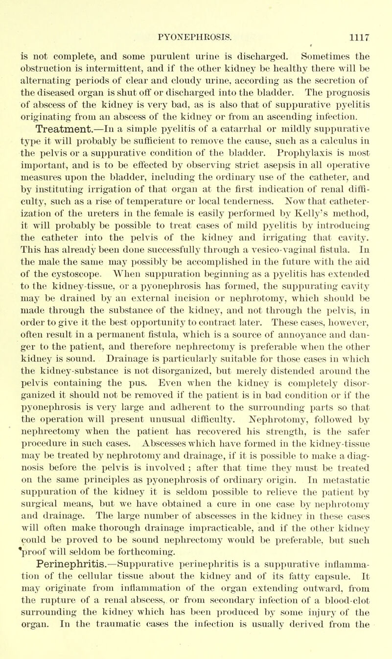 is not complete, and some purulent urine is discharged. Sometimes the obstruction is intermittent, and if the other kidney be healthy there will be alternating periods of clear and cloudy urine, according as the secretion of the diseased organ is shut off or discharged into the bladder. The prognosis of abscess of the kidney is very bad, as is also that of suppurative pyelitis originating from an abscess of the kidney or from an ascending infection. Treatment.—In a simple pyelitis of a catarrhal or mildly suppurative type it will probably be sufficient to remove the cause, such as a calculus in the pelvis or a suppurative condition of the bladder. Prophylaxis is most important, and is to be effected by observing strict asepsis in all operative measures upon the bladder, including the ordinary use of the catheter, and by instituting irrigation of that organ at the first indication of renal diffi- culty, such as a rise of temperature or local tenderness. Now that catheter- ization of the ureters in the female is easily performed by Kelly's method, it will probably be possible to treat cases of mild pyelitis by introducing the catheter into the pelvis of the kidney and irrigating that cavity. This has already been done successfully through a vesico vaginal fistula. In the male the same may possibly be accomplished in the future with the aid of the cystoscope. When suppuration beginning as a pyelitis has extended to the kidney-tissue, or a pyonephrosis has formed, the suppurating cavity may be drained by au external incision or nephrotomy, which should be made through the substance of the kidney, and not through the pelvis, in order to give it the best opportunity to contract later. These cases, however, often result in a permanent fistula, which is a source of annoyance and dan- ger to the patient, and therefore nephrectomy is preferable when the other kidney is sound. Drainage is particularly suitable for those cases in which the kidney-substance is not disorganized, but merely distended around the pelvis containing the pus. Even when the kidney is completely disor- ganized it should not be removed if the patient is in bad condition or if the pyonephrosis is very large and adherent to the surrounding parts so that the operation will present unusual difficulty. Nephrotomy, followed by nephrectomy when the patient has recovered his strength, is the safer procedure in such cases. Abscesses which have formed in the kidney-tissue may be treated by nephrotomy and drainage, if it is possible to make a diag- nosis before the pelvis is involved ; after that time they must be treated on the same principles as pyonephrosis of ordinary origin. In metastatic suppuration of the kidney it is seldom possible to relieve the patient by surgical means, but we have obtained a cure in one case by nephrotomy and drainage. The large number of abscesses in the kidney in these cases will often make thorough drainage impracticable, and if the other kidney could be proved to be sound nephrectomy would be preferable, but such 'proof will seldom be forthcoming. Perinephritis.—Suppurative perinephritis is a suppurative inflamma- tion of the cellular tissue about the kidney and of its fatty capsule. It may originate from inflammation of the organ extending outward, from the rupture of a renal abscess, or from secondary infection of a blood-clot surrounding the kidney which has been produced by some injury of the organ. In the traumatic cases the infection is usually derived from the