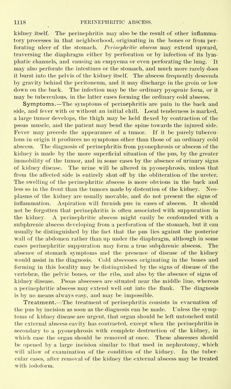 kidney itself. The perinephritis may also be the result of other inflamma- tory processes in that neighborhood, originating in the bones or from per- forating ulcer of the stomach. Perinephritic abscess may extend upward, traversing the diaphragm either by perforation or by infection of its lym- phatic channels, and causing an empyema or even perforating the lung. It may also perforate the intestines or the stomach, and much more rarely does it burst into the pelvis of the kidney itself. The abscess frequently descends by gravity behind the peritoneum, and it may discharge in the groin or low down on the back. The infection may be the ordinary pyogenic form, or it may be tuberculous, in the latter cases forming the ordinary cold abscess. Symptoms.—The symptoms of perinephritis are pain in the back and side, and fever with or without an initial chill. Local tenderness is marked, a large tumor develops, the thigh may be held flexed by contraction of the psoas muscle, and the patient may bend the spine towards the injured side. Fever may precede the appearance of a tumor. If it be purely tubercu- lous in origin it produces no symptoms other than those of an ordinary cold abscess. The diagnosis of perinephritis from pyonephrosis or abscess of the kidney is made by the more superficial situation of the pus, by the greater immobility of the tumor, and in some cases by the absence of urinary signs of kidney disease. The uriue will be altered in pyonephrosis, unless that from the affected side is entirely shut off by the obliteration of the ureter. The swelling of the perinephritic abscess is more obvious in the back and less so in the front than the tumors made by distention of the kidney. Neo- plasms of the kidney are usually movable, and do not present the signs of inflammation. Aspiration will furnish pus in cases of abscess. It should not be forgotten that perinephritis is often associated with suppuration in the kidney. A perinephritic abscess might easily be confounded with a subphrenic abscess developing from a perforation of the stomach, but it can usually be distinguished by the fact that the pus lies against the posterior wall of the abdomen rather than up under the diaphragm, although in some cases perinephritic suppuration may form a true subphrenic abscess. The absence of stomach symptoms and the presence of disease of the kidney would assist in the diagnosis. Cold abscesses originating in the bones and forming in this locality may be distinguished by the signs of disease of the vertebra?, the pelvic bones, or the ribs, and also by the absence of signs of kidney disease. Psoas abscesses are situated near the middle line, whereas a perinephritic abscess may extend well out into the flank. The diagnosis is by no means always easy, and may be impossible. Treatment.—The treatment of perinephritis consists in evacuation of the pus by incision as soon as the diagnosis can be made. Unless the symp- toms of kidney disease are urgent, that organ should be left untouched until the external abscess-cavity has contracted, except when the perinephritis is secondary to a pyonephrosis with complete destruction of the kidney, in which case the organ should be removed at once. These abscesses should be opened by a large incision similar to that used in nephrotomy, which will allow of examination of the condition of the kidney. In the tuber- cular cases, after removal of the kidney the external abscess may be treated with iodoform.