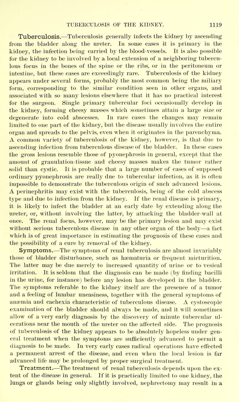 Tuberculosis.—Tuberculosis generally infects the kidney by ascending from the bladder along the ureter. In some cases it is primary in the kidney, the infection being carried by the blood-vessels. It is also possible for the kidney to be involved by a local extension of a neighboring tubercu- lous focus in the bones of the spine or the ribs, or in the peritoneum or intestine, but these cases are exceedingly rare. Tuberculosis of the kidney appears under several forms, probably the most common being the miliary form, corresponding to the similar condition seen in other organs, and associated with so many lesions elsewhere that it has no practical interest for the surgeon. Single primary tubercular foci occasionally develop in the kidney, forming cheesy masses which sometimes attain a large size or degenerate into cold abscesses. In rare cases the changes may remain limited to one part of the kidney, but the disease usually involves the entire organ and spreads to the pelvis, even when it originates in the parenchyma. A common variety of tuberculosis of the kidney, however, is that due to ascendiug infection from tuberculous disease of the bladder. In these cases the gross lesions resemble those of pyonephrosis in general, except that the amount of granulation-tissue and cheesy masses makes the tumor rather solid than cystic. It is probable that a large number of cases of supposed ordinary pyonephrosis are really due to tubercular infection, as it is often impossible to demonstrate the tuberculous origin of such advanced lesions. A perinephritis may exist with the tuberculosis, being of the cold abscess type and due to infection from the kidney. If the renal disease is primary, it is likely to infect the bladder at an early date by extending along the ureter, or, without involving the latter, by attacking the bladder-wall at once. The renal focus, however, may be the primary lesion and may exist without serious tuberculous disease in any other organ of the body—a fact which is of great importance in estimating the prognosis of these cases and the possibility of a cure by removal of the kidney. Symptoms.—The symptoms of renal tuberculosis are almost invariably those of bladder disturbance, such as haematuria or frequent micturition. The latter may be due merely to increased quantity of urine or to vesical irritation. It is seldom that the diagnosis can be made (by finding bacilli in the urine, for instance) before any lesion has developed in the bladder. The symptoms referable to the kidney itself are the presence of a tumor and a feeling of lumbar uneasiness, together with the general symptoms of amcinia and cachexia characteristic of tuberculous disease. A cystoscopic examination of the bladder should always be made, and it will sometimes allow of a very early diagnosis by the discovery of minute tubercular ul- cerations near the mouth of the ureter on the affected side. The prognosis of tuberculosis of the kidney appears to be absolutely hopeless under gen- eral treatment when the symptoms are sufficiently advanced to permit a diagnosis to be made. In very early cases radical operations have effected a permanent arrest of the disease, and even when the local lesion is far advanced life may be prolonged by proper surgical treatment. Treatment.—The treatment of renal tuberculosis depends upon the ex- tent of the disease in general. If it is practically limited to one kidney, the lungs or glands being only slightly involved, nephrectomy may result in a