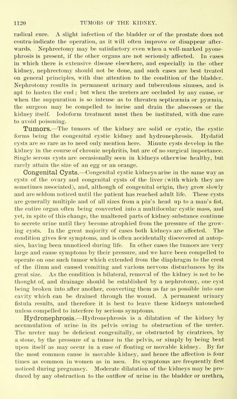 radical cure. A slight infection of the bladder or of the prostate does not contra-indicate the operation, as it will often improve or disappear after- wards. Nephrectomy may be satisfactory even when a well-marked pyone- phrosis is present, if the other organs are not seriously affected. In cases in which there is extensive disease elsewhere, and especially in the other kidney, nephrectomy should not be done, and such cases are best treated on general principles, with due attention to the condition of the bladder. Nephrotomy results in permanent urinary and tuberculous sinuses, and is apt to hasten the end ; but when the ureters are occluded by any cause, or when the suppuration is so intense as to threaten septicaemia or pyaemia, the surgeon may be compelled to incise and drain the abscesses or the kidney itself. Iodoform treatment must then be instituted, with due care to avoid poisoning. Tumors.—The tumors of the kidney are solid or cystic, the cystic forms being the congenital cystic kidney and hydronephrosis. Hydatid cysts are so rare as to need only mention here. Minute cysts develop in the kidney in the course of chronic nephritis, but are of no surgical importance. Single serous cysts are occasionally seen in kidneys otherwise healthy, but rarely attain the size of an egg or an orange. Congenital Cysts.—Congenital cystic kidneys arise in the same way as cysts of the ovary and congenital cysts of the liver (with which they are sometimes associated), and, although of congenital origin, they grow slowly and are seldom noticed until the patient has reached adult life. These cysts are generally multiple and of all sizes from a pin's head up to a man's fist, the entire organ often being converted into a multilocular cystic mass, and yet, in spite of this change, the unaltered parts of kidney-substance continue to secrete urine until they become atrophied from the pressure of the grow- ing cysts. In the great majority of cases both kidneys are affected. The condition gives few symptoms, and is often accidentally discovered at autop- sies, having been unnoticed during life. In other cases the tumors are very large and cause symptoms by their pressure, and we have been compelled to operate on one such tumor which extended from the diaphragm to the crest of the ilium and caused vomiting and various nervous disturbances by its great size. As the condition is bilateral, removal of the kidney is not to be thought of, and drainage should be established by a nephrotomy, one cyst being broken into after another, converting them as far as possible into one cavity which can be drained through the wound. A permanent urinary fistula results, and therefore it is best to leave these kidneys untouched unless compelled to interfere by serious symptoms. Hydronephrosis.—Hydronephrosis is a dilatation of the kidney by accumulation of urine in its pelvis owing to obstruction of the ureter. The ureter may be deficient congenitally, or obstructed by cicatrices, by a stone, by the pressure of a tumor in the pelvis, or simply by being bent upon itself as may occur in a case of floating or movable kidney. By far the most common cause is movable kidney, and hence the affection is four times as common in women as in men. Its symptoms are frequently first noticed during pregnancy. Moderate dilatation of the kidneys may be pro- duced by any obstruction to the outflow of urine in the bladder or urethra,