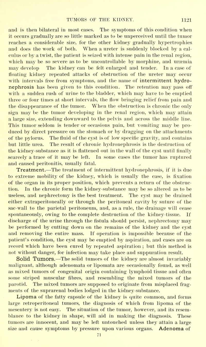 and is then bilateral in most cases. The symptoms of this condition when it occurs gradually are so little marked as to be unperceived until the tumor reaches a considerable size, for the other kidney gradually hypertrophies and does the work of both. When a ureter is suddenly blocked by a cal- culus or by a twist, the patient is seized with intense pain in the renal region, which may be so severe as to be uncontrollable by morphine, and uraemia may develop The kidney can be felt enlarged and tender. In a case of floating kidney repeated attacks of obstruction of the ureter may occur with intervals free from symptoms, and the name of intermittent hydro- nephrosis has been given to this condition. The retention may pass off with a sudden rush of urine to the bladder, which may have to be emptied three or four times at short intervals, the flow bringing relief from pain and the disappearance of the tumor. When the obstruction is chronic the only sign may be the tumor developing in the renal region, which may attain a large size, extending downward to the pelvis and across the middle line. This tumor seldom is tender or occasions pain, but vomiting may be pro- duced by direct pressure on the stomach or by dragging on the attachments of the pylorus. The fluid of the cyst is of low specific gravity, and contains but little urea. The result of chronic hydronephrosis is the destruction of the kidney-substance as it is flattened out in the wall of the cyst until finally scarcely a trace of it may be left. In some cases the tumor has ruptured and caused peritonitis, usually fatal. Treatment.—The treatment of intermittent hydronephrosis, if it is due to extreme mobility of the kidney, which is usually the case, is fixation of the organ in its proper position, which prevents a return of the obstruc- tion. In the chronic form the kidney-substance may be so altered as to be useless, and nephrectomy is the best treatment. The cyst may be drained either extraperitoneally or through the peritoneal cavity by suture of the sac-wall to the parietal peritoneum, and, as a rule, the drainage will cease spontaneously, owing to the complete destruction of the kidney-tissue. If discharge of the urine through the fistula should persist, nephrectomy may be performed by cutting down on the remains of the kidney and the cyst and removing the entire mass. If operation is impoasible because of the patient's condition, the cyst may be emptied by aspiration, and cases are on record which have been cured by repeated aspiration; but this method is not without danger, for infection may take place and suppuration result. Solid Tumors.—The solid tumors of the kidney are almost invariably malignant, although adenomata or lipomata are occasionally found, as well as mixed tumors of congenital origin containing lymphoid tissue and often some striped muscular fibres, and resembling the mixed tumors of the parotid. The mixed tumors are supposed to originate from misplaced frag- ments of the suprarenal bodies lodged in the kidney-substance. Lipoma of the fatty capsule of the kidney is quite common, and forms large retroperitoneal tumors, the diagnosis of which from lipoma of the mesentery is not easy. The situation of the tumor, however, and its resem- blance to the kidney in shape, will aid in making the diagnosis. These tumors are innocent, and may be left untouched unless they attain a large size and cause symptoms by pressure upon various organs. Adenoma of 71