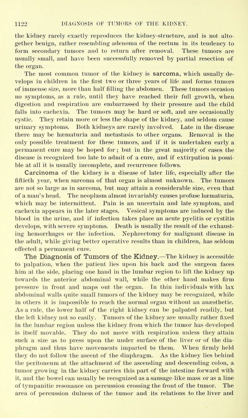 the kidney rarely exactly reproduces the kidney-structure, and is not alto- gether benign, rather resembling adenoma of the rectum in its tendency to form secondary tumors and to return after removal. These tumors are usually small, and have been successfully removed by partial resection of the organ. The most common tumor of the kidney is sarcoma, which usually de- velops in children in the first two or three years of life and forms tumors of immense size, more than half filling the abdomen. These tumors occasion no symptoms, as a rule, until they have reached their full growth, when digestion and respiration are embarrassed by their pressure and the child falls into cachexia. The tumors may be hard or soft, and are occasionally cystic. They retain more or less the shape of the kidney, and seldom cause urinary symptoms. Both kidneys are rarely involved. Late in the disease there may be hematuria and metastasis to other organs. Eemoval is the only possible treatment for these tumors, and if it is undertaken early a permanent cure may be hoped for; but in the great majority of cases the disease is recognized too late to admit of a cure, and if extirpation is possi- ble at all it is usually incomplete, and recurrence follows. Carcinoma of the kidney is a disease of later life, especially after the fiftieth year, when sarcoma of that organ is almost unknown. The tumors are not so large as in sarcoma, but may attain a considerable size, even that of a man's head. The neoplasm almost invariably causes profuse hematuria, which may be intermittent. Pain is an uncertain and late symptom, and cachexia appears in the later stages. Vesical symptoms are induced by the blood in the urine, and if infection takes place an acute pyelitis or cystitis develops, with severe symptoms. Death is usually the result of the exhaust- ing hemorrhages or the infection. Nephrectomy for malignant disease in the adult, while giving better operative results than in children, has seldom effected a permanent cure. The Diagnosis of Tumors of the Kidney.—The kidney is accessible to palpation, when the patient lies upon his back and the surgeon faces him at the side, placing one hand in the lumbar region to lift the kidney up towards the anterior abdominal wall, while the other hand makes firm pressure in front and maps out the organ. In thin individuals with lax abdominal walls quite small tumors of the kidney may be recognized, while in others it is impossible to reach the normal organ without an anaesthetic. As a rule, the lower half of the right kidney can be palpated readily, but the left kidney not so easily. Tumors of the kidney are usually rather fixed in the lumbar region unless the kidney from which the tumor has developed is itself movable. They do not move with respiration unless they attain such a size as to press upon the under surface of the liver or of the dia- phragm and thus have movements imparted to them. When firmly held they do not follow the ascent of the diaphragm. As the kidney lies behind the peritoneum at the attachment of the ascending and descending colon, a tumor growing in the kidney carries this part of the intestine forward with it, and the bowel can usually be recognized as a sausage-like mass or as a line of tympanitic resonance on percussion crossing the front of the tumor. The area of percussion dulness of the tumor and its relations to the liver and