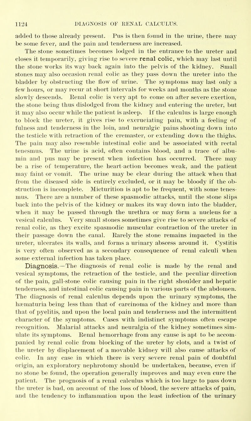 added to those already present. Pus is then found in the urine, there may he some fever, and the pain and tenderness are increased. The stone sometimes becomes lodged in the entrance to the ureter and closes it temporarily, giving rise to severe renal colic, which may last until the stone works its way back again into the pelvis of the kidney. Small stones may also occasion renal colic as they pass down the ureter into the bladder by obstructing the flow of urine. The symptoms may last only a few hours, or may recur at short intervals for weeks and months as the stone slowly descends. Eenal colic is very apt to come on after severe exertion, the stone being thus dislodged from the kidney and entering the ureter, but it may also occur while the patient is asleep. If the calculus is large enough to block the ureter, it gives rise to excruciating pain, with a feeling of fulness and tenderness in the loin, and neuralgic' pains shooting down into the testicle with retraction of the cremaster, or extending down the thighs. The pain may also resemble intestinal colic and be associated with rectal tenesmus. The urine is acid, often contains blood, and a trace of albu- min and pus may be present when infection has occurred. There may be a rise of temperature, the heart-action becomes weak, and the patient may faint or vomit. The urine may be clear during the attack when that from the diseased side is entirely excluded, or it may be bloody if the ob- struction is incomplete. Micturition is apt to be frequent, with some tenes- mus. There are a number of these spasmodic attacks, until the stone slips back into the pelvis of the kidney or makes its way down into the bladder, when it may be passed through the urethra or may form a nucleus for a vesical calculus. Very small stones sometimes give rise to severe attacks of renal colic, as they excite spasmodic muscular contraction of the ureter in their passage down the canal. Barely the stone remains impacted in the ureter, ulcerates its walls, and forms a urinary abscess around it. Cystitis is very often observed as a secondary consequence of renal calculi when some external infection has taken place. Diagnosis.—The diagnosis of renal colic is made by the renal and vesical symptoms, the retraction of the testicle, and the peculiar direction of the pain, gall-stone colic causing pain in the right shoulder and hepatic tenderness, and intestinal colic causing pain in various parts of the abdomen. The diagnosis of renal calculus depends upon the urinary symptoms, the hseniaturia being less than that of carcinoma of the kidney and more than that of pyelitis, and upon the local pain and tenderness and the intermittent character of the symptoms. Cases with indistinct symptoms often escape recognition. Malarial attacks and neuralgia of the kidney sometimes sim- ulate its symptoms. Eenal hemoz'rhage from any cause is apt to be accom- panied by renal colic from blocking of the ureter by clots, and a twist of the ureter by displacement of a movable kidney will also cause attacks of colic. In any case in which there is very severe renal pain of doubtful origin, an exploratory nephrotomy should be undertaken, because, even if no stone be found, the operation generally improves and may even cure the patient. The prognosis of a renal calculus which is too large to pass down the ureter is bad, on account of the loss of blood, the severe attacks of pain, and the tendency to inflammation upon the least infection of the urinary