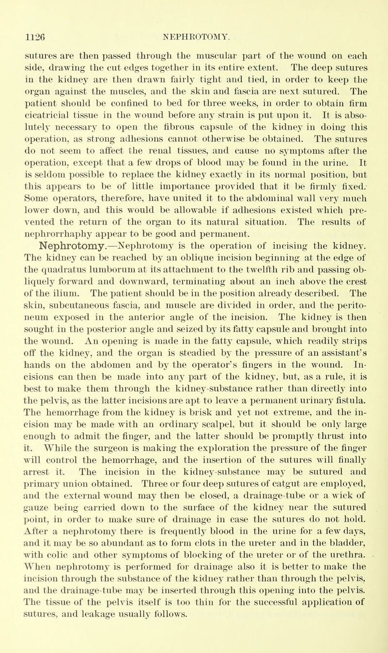 sutures are then passed through the muscular part of the wound on each side, drawing the cut edges together in its entire extent. The deep sutures iu the kidney are then drawn fairly tight and tied, in order to keep the organ against the muscles, and the skin and fascia are next sutured. The patient should be confined to bed for three weeks, in order to obtain firm cicatricial tissue in the wound before any strain is put upon it. It is abso- lutely necessary to open the fibrous capsule of the kidney in doing this operation, as strong adhesions cannot otherwise be obtained. The sutures do not seem to affect the renal tissues, and cause no symptoms after the operation, except that a few drops of blood may be found in the urine. It is seldom possible to replace the kidney exactly in its normal position, but this appears to be of little importance provided that it be firmly fixed. Some operators, therefore, have united it to the abdominal wall very much lower down, and this would be allowable if adhesions existed which pre- vented the return of the organ to its natural situation. The results of nephrorrhaphy appear to be good and permanent. Nephrotomy.—Nephrotomy is the operation of incising the kidney. The kidney can be reached by an oblique incision beginning at the edge of the quadratus lumborum at its attachment to the twelfth rib and passing ob- liquely forward and downward, terminating about an inch above the crest of the ilium. The patient should be in the position already described. The skin, subcutaneous fascia, and muscle are divided in order, and the perito- neum exposed in the anterior angle of the incision. The kidney is then sought in the posterior angle and seized by its fatty capsule and brought into the wound. An opening is made in the fatty capsule, which readily strips off the kidney, and the organ is steadied by the pressure of an assistant's hands on the abdomen and by the operator's fingers in the wound. In- cisions can then be made into any part of the kidney, but, as a rule, it is best to make them through the kidney-substance rather than directly into the pelvis, as the latter incisions are apt to leave a permanent urinary fistula. The hemorrhage from the kidney is brisk and yet not extreme, and the in- cision may be made with an ordinary scalpel, but it should be only large enough to admit the finger, and the latter should be promptly thrust into it. While the surgeon is making the exploration the pressure of the finger will control the hemorrhage, and the insertion of the sutures will finally arrest it. The incision in the kidney-substance may be sutured and primary union obtained. Three or four deep sutures of catgut are employed, and the external wound may then be closed, a drainage-tube or a wick of gauze being carried down to the surface of the kidney near the sutured point, in order to make sure of drainage in case the sutures do not hold. After a nephrotomy there is frequently blood in the urine for a few days, and it may be so abundant as to form clots in the ureter and in the bladder, with colic and other symptoms of blocking of the ureter or of the urethra. When nephrotomy is performed for drainage also it is better to make the incision through the substance of the kidney rather than through the pelvis, and the drainage-tube may be inserted through this opening into the pelvis. The tissue of the pelvis itself is too thin for the successful application of sutures, and leakage usually follows.