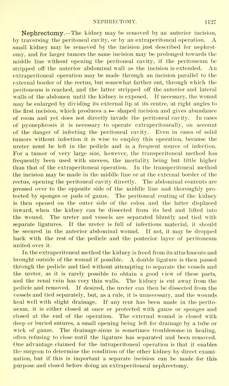 Nephrectomy.—The kidney may be removed by an anterior incision, by traversing the peritoneal cavity, or by an extraperitoneal operation. A small kidney may be removed by the incision just described for nephrot- omy, and for larger tumors the same incision may be prolonged towards the middle line without opening the peritoneal cavity, if the peritoneum be stripped off the anterior abdominal wall as the incision is extended. An extraperitoneal operation may be made through an incision parallel to the external border of the rectus, but somewhat farther out, through which the peritoneum is reached, and the latter stripped off the anterior and lateral walls of the abdomen until the kidney is exposed. If necessary, the wound may be enlarged by dividing its external lip at its centre, at right angles to the first incision, which produces a I— shaped incision and gives abundance of room and yet does not directly invade the peritoneal cavity. In cases of pyonephrosis it is necessary to operate extraperitoneal!y, on account of the danger of infecting the peritoneal cavity. Even in cases of solid tumors without infection it is wise to employ this operation, because the ureter must be left in the pedicle and is a frequent source of infection. For a tumor of very large size, however, the transperitoneal method has frequently been used with success, the mortality being but little higher than that of the extraperitoneal operation. In the transperitoneal method the incision may be made in the middle line or at the external border of the rectus, opening the peritoneal cavity directly. The abdominal contents are pressed over to the opposite side of the middle line and thoroughly pro- tected by sponges or pads of gauze. The peritoneal coating of the kidney is then opened on the outer side of the colon and the latter displaced inward, when the kidney can be dissected from its bed and lifted into the wound. The ureter and vessels are separated bluntly and tied with separate ligatures. If the ureter is full of infectious material, it should be secured in the anterior abdominal wound. If not, it may be dropped back with the rest of the pedicle and the posterior layer of peritoneum united over it. In the extraperitoneal method the kidney is freed from its attachments and brought outside of the wound if possible. A double ligature is then passed through the pedicle and tied without attempting to separate the vessels and the ureter, as it is rarely possible to obtain a good view of these parts, and the renal vein has very thin walls. The kidney is cut away from the pedicle and removed. If desired, the ureter can then be dissected from the vessels and tied separately, but, as a rule, it is unnecessary, and the wounds heal well with slight drainage. If any rent has been made in the perito- neum, it is either closed at once or protected with gauze or sponges and closed at the end of the operation. The external wound is closed with deep or buried sutures, a small opening being left for drainage by a tube or wick of gauze. The drainage-sinus is sometimes troublesome in healing, often refusing to close until the ligature has separated and been removed. One advantage claimed for the intraperitoneal operation is that it enables the surgeon to determine the condition of the other kidney by direct exami- nation, but if this is important a separate incision can be made for this purpose and closed before doing an extraperitoneal nephrectomy.