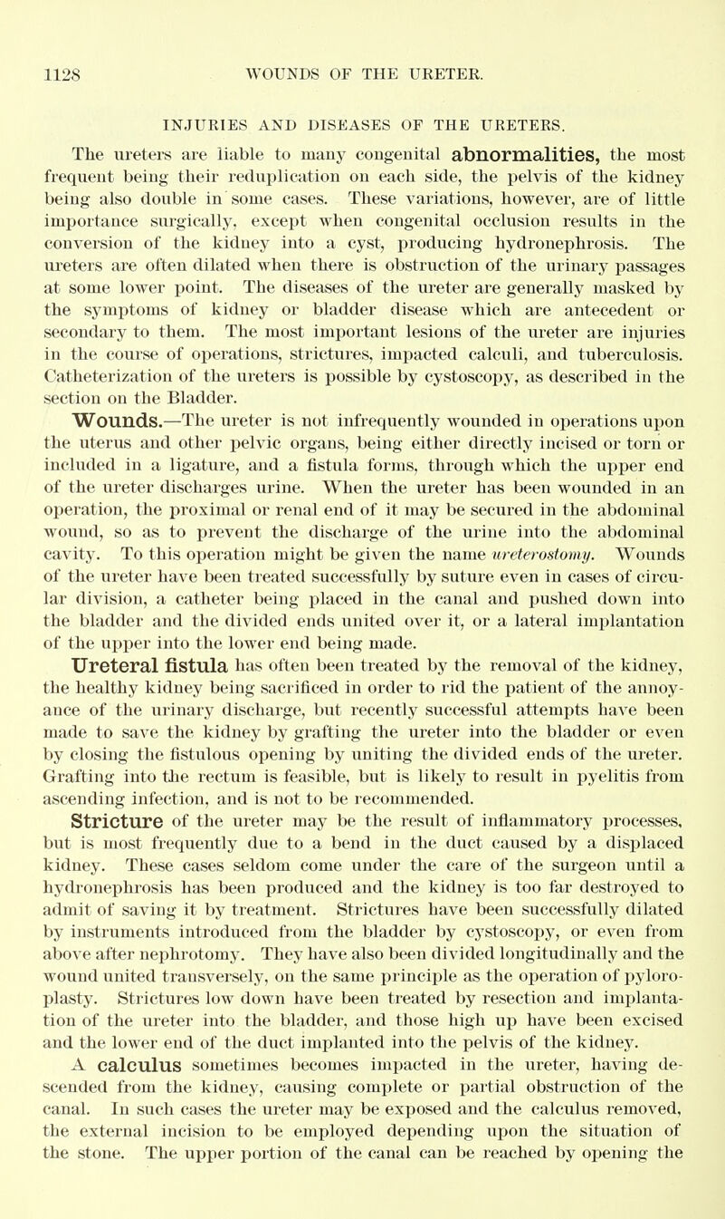 INJURIES AND DISEASES OF THE URETERS. The ureters are liable to many congenital abnormalities, the most frequent being their reduplication on each side, the pelvis of the kidney being also double in some cases. These variations, however, are of little importance surgically, except when congenital occlusion results in the conversion of the kidney into a cyst, producing hydronephrosis. The ureters are often dilated when there is obstruction of the urinary passages at some lower point. The diseases of the ureter are generally masked by the symptoms of kidney or bladder disease which are antecedent or secondary to them. The most important lesions of the ureter are injuries in the course of operations, strictures, impacted calculi, and tuberculosis. Catheterization of the ureters is possible by cystoscopy, as described in the section on the Bladder. Wounds.—The ureter is not infrequently wounded in operations upon the uterus and other pelvic organs, being either directly incised or torn or included in a ligature, and a fistula forms, through which the upper end of the ureter discharges urine. When the ureter has been wounded in an operation, the proximal or renal end of it may be secured in the abdominal wound, so as to prevent the discharge of the urine into the abdominal cavity. To this operation might be given the name ureterostomy. Wounds of the ureter have been treated successfully by suture even in cases of circu- lar division, a catheter being placed in the canal and pushed down into the bladder and the divided ends united over it, or a lateral implantation of the upper into the lower end being made. Ureteral fistula has often been treated by the removal of the kidney, the healthy kidney being sacrificed in order to rid the patient of the annoy- ance of the urinary discharge, but recently successful attempts have been made to save the kidney by grafting the ureter into the bladder or even by closing the fistulous opening by uniting the divided ends of the ureter. Grafting into the rectum is feasible, but is likely to result in pyelitis from ascending infection, and is not to be recommended. Stricture of the ureter may be the result of inflammatory processes, but is most frequently due to a bend in the duct caused by a displaced kidney. These cases seldom come under the care of the surgeon until a hydronephrosis has been produced and the kidney is too far destroyed to admit of saving it by treatment. Strictures have been successfully dilated by instruments introduced from the bladder by cystoscopy, or even from above after nephrotomy. They have also been divided longitudinally and the wound united transversely, on the same principle as the operation of pyloro- plasty. Strictures low down have been treated by resection and implanta- tion of the ureter into the bladder, and those high up have been excised and the lower end of the duct implanted into the pelvis of the kidney. A calculus sometimes becomes impacted in the ureter, having de- scended from the kidney, causing complete or partial obstruction of the canal. In such cases the ureter may be exposed and the calculus removed, the external incision to be employed depending upon the situation of the stone. The upper portion of the canal can be reached by opening the