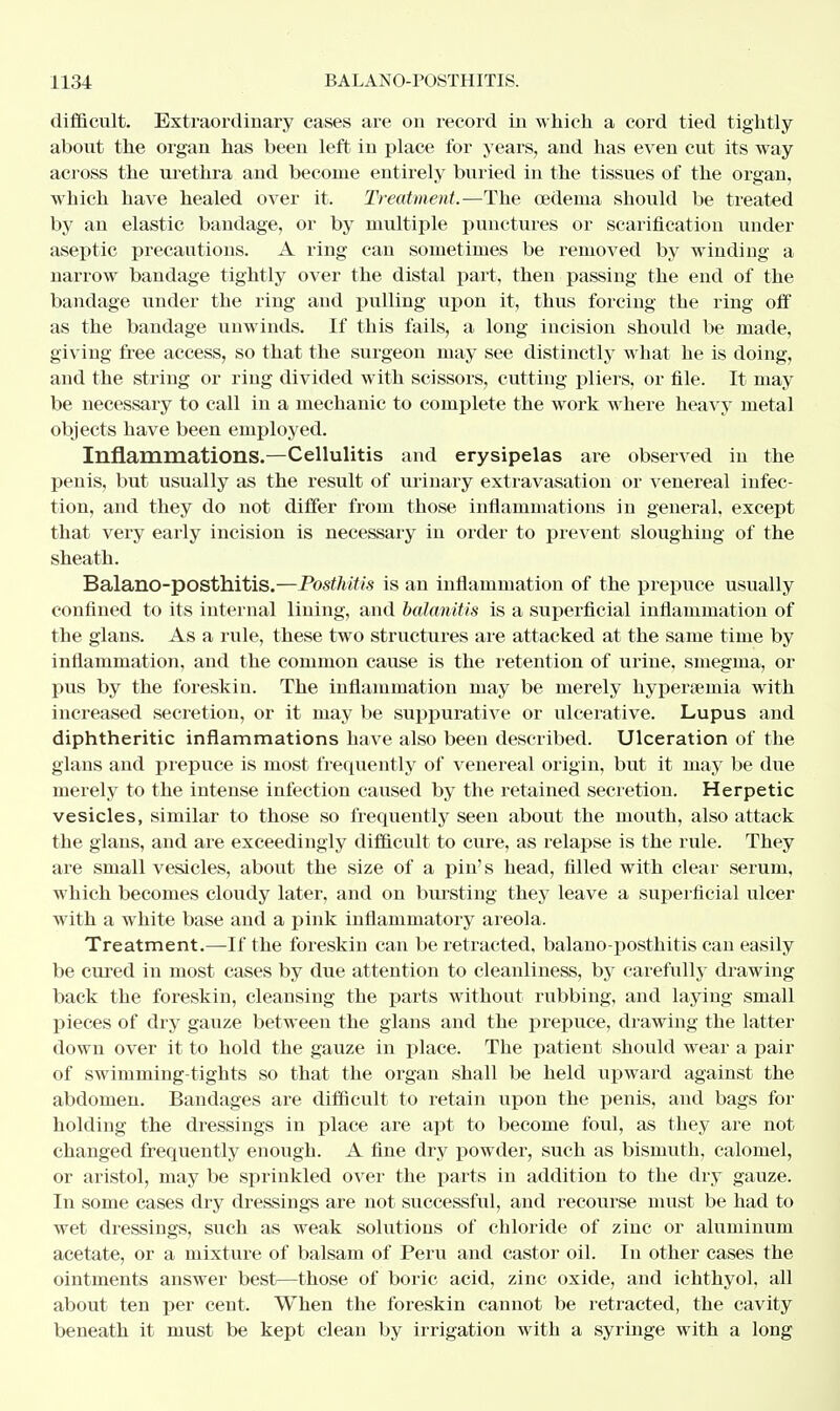 difficult. Extraordinary cases are on record in which a cord tied tightly about the organ has been left in place for years, and has even cut its way across the urethra and become entirely buried in the tissues of the organ, which have healed over it. Treatment.—The oedema should be treated by an elastic bandage, or by multiple punctures or scarification under aseptic precautions. A ring can sometimes be removed by winding a narrow bandage tightly over the distal part, then passing the end of the bandage under the ring and pulling upon it, thus forcing the ring off as the bandage unwinds. If this fails, a long incision should be made, giving free access, so that the surgeon may see distinctly what he is doing, and the string or ring divided with scissors, cutting pliers, or file. It may be necessary to call in a mechanic to complete the work where heavy metal objects have been employed. Inflammations.—Cellulitis and erysipelas are observed in the penis, but usually as the result of urinary extravasation or venereal infec- tion, and they do not differ from those inflammations in general, except that very early incision is necessary in order to prevent sloughing of the sheath. Balano-posthitis.—Posthitis is an inflammation of the prepuce usually confined to its internal lining, and balanitis is a superficial inflammation of the glans. As a rule, these two structures are attacked at the same time by inflammation, and the common cause is the retention of urine, smegma, or pus by the foreskin. The inflammation may be merely hyperemia with increased secretion, or it may be suppurative or ulcerative. Lupus and diphtheritic inflammations have also been described. Ulceration of the glans and prepuce is most frequently of venereal origin, but it may be due merely to the intense infection caused by the retained secretion. Herpetic vesicles, similar to those so frequently seen about the mouth, also attack the glans, and are exceedingly difficult to cure, as relapse is the rule. They are small vesicles, about the size of a pin's head, filled with clear serum, which becomes cloudy later, and on bursting they leave a superficial ulcer with a white base and a pink inflammatory areola. Treatment.—If the foreskin can be retracted, balano-posthitis can easily be cured in most cases by due attention to cleanliness, by carefully drawing back the foreskin, cleansing the parts without rubbing, and laying small pieces of dry gauze between the glans and the prepuce, drawing the latter down over it to hold the gauze in place. The patient should wear a pair of swimming-tights so that the organ shall be held upward against the abdomen. Bandages are difficult to retain upon the penis, and bags for holding the dressings in place are apt to become foul, as they are not changed frequently enough. A fine dry powder, such as bismuth, calomel, or aristol, may be sprinkled over the parts in addition to the dry gauze. In some cases dry dressings are not successful, and recourse must be had to wet dressings, such as weak solutions of chloride of zinc or aluminum acetate, or a mixture of balsam of Peru and castor oil. In other cases the ointments answer best—those of boric acid, zinc oxide, and ichthyol, all about ten per cent. When the foreskin cannot be retracted, the cavity beneath it must be kept clean by irrigation with a syringe with a long