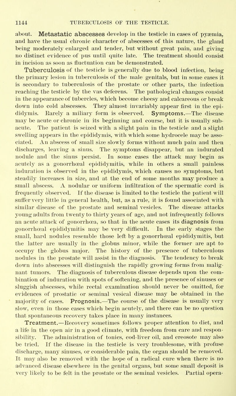 about. Metastatic abscesses develop in the testicle in cases of pyaemia, and have the usual chronic character of abscesses of this nature, the gland being moderately enlarged and tender, but without great pain, and giving no distinct evidence of pus until quite late. The treatment should consist in incision as soon as fluctuation can be demonstrated. Tuberculosis of the testicle is generally due to blood infection, being the primary lesion in tuberculosis of the male genitals, but in some cases it is secondary to tuberculosis of the prostate or other parts, the infection reaching the testicle by the vas deferens. The pathological changes consist in the appearance of tubercles, which become cheesy and calcareous or break down into cold abscesses. They almost invariably appear first in the epi- didymis. Rarely a miliary form is observed. Symptoms.—The disease may be acute or chronic in its beginning and course, but it is usually sub- acute. The patient is seized with a slight pain in the testicle and a slight swelling appears in the epididymis, with which some hydrocele may be asso- ciated. An abscess of small size slowly forms without much pain and then discharges, leaving a sinus. The symptoms disappear, but an indurated nodule and the sinus persist. In some cases the attack may begin as acutely as a gonorrhoeal epididymitis, while in others a small painless induration is observed in the epididymis, which causes no symptoms, but steadily increases in size, and at the end of some months may produce a small abscess. A nodular or uniform infiltration of the spermatic cord is frequently observed. If the disease is limited to the testicle the patient will suffer very little iu general health, but, as a rule, it is found associated with similar disease of the prostate and seminal vesicles. The disease attacks young adults from twenty to thirty years of age, and not infrequently follows an acute attack of gonorrhoea, so that in the acute cases its diagnosis from gonorrhoeal epididymitis may be very difficult. In the early stages the small, hard nodules resemble those left by a gonorrhoeal epididymitis, but the latter are usually in the globus minor, while the former are apt to occupy the globus major. The history of the presence of tuberculous nodules in the prostate will assist in the diagnosis. The tendency to break down into abscesses will distinguish the rapidly growing forms from malig- nant tumors. The diagnosis of tuberculous disease depends upon the com- bination of induration with spots of softening, and the presence of sinuses or sluggish abscesses, while rectal examination should never be omitted, for evidences of prostatic or seminal vesical disease may be obtained in the majority of cases. Prognosis.—The course of the disease is usually very slow, even in those cases which begin acutely, and there can be no question that spontaneous recovery takes place in many instances. Treatment.—Recovery sometimes follows proper attention to diet, and a life in the open air in a good climate, with freedom from care and respon- sibility. The administration of tonics, cod-liver oil, and creosote may also be tried. If the disease in the testicle is very troublesome, with profuse discharge, many sinuses, or considerable pain, the organ should be removed. It may also be removed with the hope of a radical cure when there is no advanced disease elsewhere in the genital organs, but some small deposit is very likely to be felt in the prostate or the seminal vesicles. Partial opera-