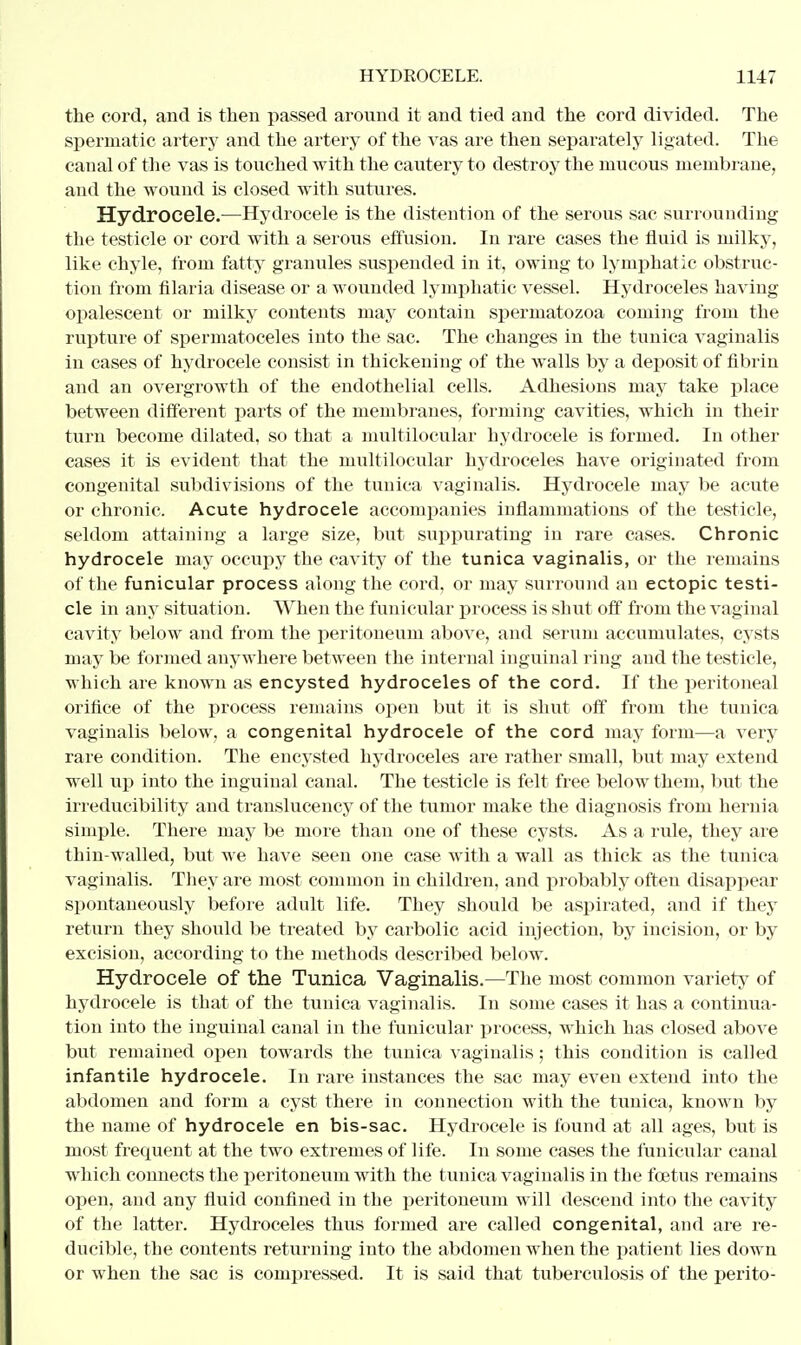 the cord, and is then passed around it and tied and the cord divided. The spermatic artery and the artery of the vas are then separately ligated. The canal of the vas is touched with the cautery to destroy the mucous membrane, and the wound is closed with sutures. Hydrocele.—Hydrocele is the distention of the serous sac surrounding the testicle or cord with a serous effusion. In rare cases the fluid is milky, like chyle, from fatty granules suspended in it, owing to lymphatic obstruc- tion from fllaria disease or a wounded lymphatic vessel. Hydroceles having opalescent or milky contents may contain spermatozoa coming from the rupture of spermatoceles into the sac. The changes in the tunica vaginalis in cases of hydrocele consist in thickening of the walls by a deposit of fibrin and an overgrowth of the endothelial cells. Adhesions may take place between different parts of the membranes, forming cavities, which in their turn become dilated, so that a multilocular hydrocele is formed. In other cases it is evident that the multilocular hydroceles have originated from congenital subdivisions of the tunica vaginalis. Hydrocele may be acute or chronic. Acute hydrocele accompanies inflammations of the testicle, seldom attaining a large size, but suppurating in rare cases. Chronic hydrocele may occupy the cavity of the tunica vaginalis, or the remains of the funicular process along the cord, or may surround an ectopic testi- cle in any situation. When the funicular process is shut off from the vaginal cavity below and from the peritoneum above, and serum accumulates, cysts may be formed anywhere between the internal inguinal ring and the testicle, which are known as encysted hydroceles of the cord. If the peritoneal orifice of the process remains open but it is shut off from the tunica vaginalis below, a congenital hydrocele of the cord may form—a very rare condition. The encysted hydroceles are rather small, but may extend well up into the inguinal canal. The testicle is felt free below them, but the irreducibility and translucency of the tumor make the diagnosis from hernia simple. There may be more than one of these cysts. As a rule, they are thin-walled, but we have seen one case with a wall as thick as the tunica vaginalis. They are most common in children, and probably often disappear spontaneously before adult life. They should be aspirated, and if they return they should be treated by carbolic acid injection, by incision, or by excision, according to the methods described below. Hydrocele of the Tunica Vaginalis.—The most common variety of hydrocele is that of the tunica vaginalis. In some cases it has a continua- tion into the inguinal canal in the funicular process, which has closed above but remained open towards the tunica vaginalis; this condition is called infantile hydrocele. In rare instances the sac may even extend into the abdomen and form a cyst there in connection with the tunica, known by the name of hydrocele en bis-sac. Hydrocele is found at all ages, but is most frequent at the two extremes of life. In some cases the funicular canal which connects the peritoneum with the tunica vaginalis in the foetus remains open, and any fluid confined in the peritoneum will descend into the cavity of the latter. Hydroceles thus formed are called congenital, and are re- ducible, the contents returning into the abdomen when the patient lies down or when the sac is compressed. It is said that tuberculosis of the perito-