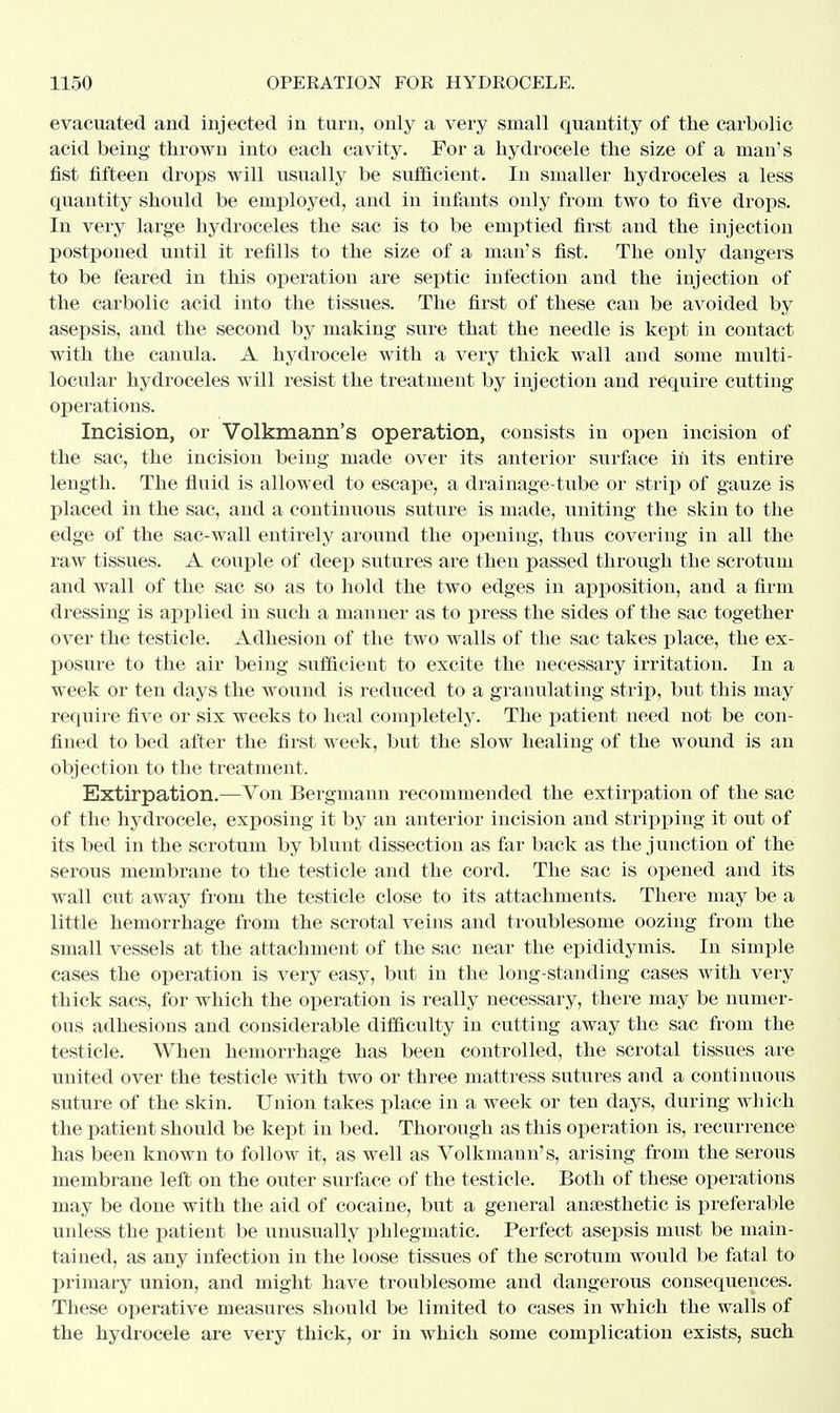 evacuated and injected iu turn, only a very small quantity of the carbolic acid being thrown into each cavity. For a hydrocele the size of a man's fist fifteen drops will usually be sufficient. In smaller hydroceles a less quantity should be employed, and in infants only from two to five drops. In very large hydroceles the sac is to be emptied first and the injection postponed until it refills to the size of a man's fist. The only dangers to be feared in this operation are septic infection and the injection of the carbolic acid into the tissues. The first of these can be avoided by asepsis, and the second by making sure that the needle is kept in contact with the canula. A hydrocele with a very thick wall and some niulti- locular hydroceles will resist the treatment by injection and require cutting operations. Incision, or Volkmann's operation, consists in open incision of the sac, the incision being made over its anterior surface in its entire length. The fluid is allowed to escape, a drainage-tube or strip of gauze is placed in the sac, and a continuous suture is made, uniting the skin to the edge of the sac-wall entirely around the opening, thus covering in all the raw tissues. A couple of deep sutures are then passed through the scrotum and wall of the sac so as to hold the two edges in apposition, and a firm dressing is applied in such a manner as to press the sides of the sac together over the testicle. Adhesion of the two walls of the sac takes place, the ex- posure to the air being sufficient to excite the necessary irritation. In a week or ten days the wound is reduced to a granulating strip, but this may require five or six weeks to heal completely. The patient need not be con- fined to bed after the first week, but the slow healing of the wound is an objection to the treatment. Extirpation.—Von Bergmann recommended the extirpation of the sac of the hydrocele, exposing it by an anterior incision and stripping it out of its bed in the scrotum by blunt dissection as far back as the junction of the serous membrane to the testicle and the cord. The sac is opened and its wall cut away from the testicle close to its attachments. There may be a little hemorrhage from the scrotal veins and troublesome oozing from the small vessels at the attachment of the sac near the epididymis. In simple cases the operation is very easy, but in the long-standing cases with very thick sacs, for which the operation is really necessary, there may be numer- ous adhesions and considerable difficulty in cutting away the sac from the testicle. When hemorrhage has been controlled, the scrotal tissues are united over the testicle with two or three mattress sutures and a continuous suture of the skin. Union takes place in a week or ten days, during which the patient should be kept in bed. Thorough as this operation is, recurrence has been known to follow it, as well as Volkmann's, arising from the serous membrane left on the outer surface of the testicle. Both of these operations may be done with the aid of cocaine, but a general anaesthetic is preferable unless the patient be unusiially phlegmatic. Perfect asepsis must be main- tained, as any infection in the loose tissues of the scrotum would be fatal to primary union, and might have troublesome and dangerous consequences. These operative measures should be limited to cases in which the walls of the hydrocele are very thick, or in which some complication exists, such