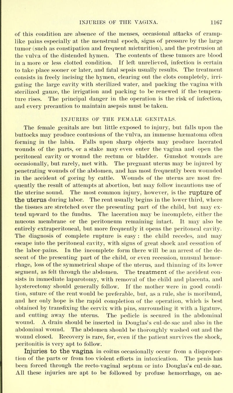 of this condition are absence of the menses, occasional attacks of cramp- like pains especially at the menstrual epoch, signs of pressure by the large tumor (such as constipation and frequent micturition), and the protrusion at the vulva of the distended hymen. The contents of these tumors are blood in a more or less clotted condition. If left unrelieved, infection is certain to take place sooner or later, and fatal sepsis usually results. The treatment consists in freely incising the hymen, clearing out the clots completely, irri- gating the large cavity with sterilized water, and packing the vagina with sterilized gauze, the irrigation and packing to be renewed if the tempera- ture rises. The principal danger in the operation is the risk of infection, and every precaution to maintain asepsis must be taken. INJURIES OF THE FEMALE GENITALS. The female genitals are but little exposed to injury, but falls upon the buttocks may produce contusions of the vulva, an immense hematoma often forming in the labia. Falls upon sharp objects may produce lacerated wounds of the parts, or a stake may even enter the vagina and open the peritoneal cavity or wound the rectum or bladder. Gunshot wounds are occasionally, but rarely, met with. The pregnant uterus may be injured by penetrating wounds of the abdomen, and has most frequently been wounded in the accident of goring by cattle. Wounds of the uterus are most fre- quently the result of attempts at abortion, but may follow incautious use of the uterine sound. The most common injury, however, is the rupture of the uterus during labor. The rent usually begins in the lower third, where the tissues are stretched over the presenting part of the child, but may ex- tend upward to the fundus. The laceration may be incomplete, either the mucous membrane or the peritoneum remaining intact. It may also be entirely extraperitoneal, but more frequently it opens the peritoneal cavity. The diagnosis of complete rupture is easy : the child recedes, and may escape into the peritoneal cavity, with signs of great shock and cessation of the labor-pains. In the incomplete form there will be an arrest of the de- scent of the presenting part of the child, or even recession, unusual hemor- rhage, loss of the symmetrical shape of the uterus, and thinning of its lower segment, as felt through the abdomen. The treatment of the accident con- sists in immediate laparotomy, with removal of the child and placenta, and hysterectomy should generally follow. If the mother were in good condi- tion, suture of the rent would be preferable, but, as a rule, she is moribund, and her only hope is the rapid completion of the operation, which is best obtained by transfixing the cervix with pins, surrounding it with a ligature, and cutting away the uterus. The pedicle is secured in the abdominal wound. A drain should be inserted in Douglas's cul-de-sac and also in the abdominal wound. The abdomen should be thoroughly washed out and the wound closed. Eecovery is rare, for, even if the patient survives the shock, peritonitis is very apt to follow. Injuries to the vagina in coitus occasionally occur from a dispropor- tion of the parts or from too violent efforts in intoxication. The penis has been forced through the recto-vaginal septum or into Douglas'g cul-de-sac. All these injuries are apt to be followed by profuse hemorrhage, on ac-