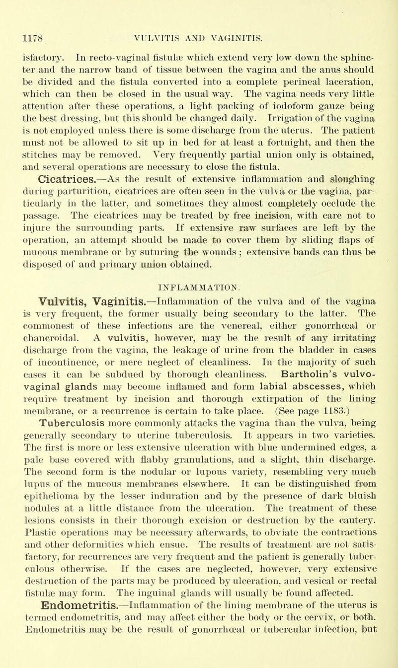 isfactory. In recto-vagi rial fistuke which extend very low down the sphinc- ter and the narrow band of tissue between the vagina and the anus should be divided and the fistula converted into a complete perineal laceration, which can then be closed in the usual way. The vagina needs very little attention after these operations, a light packing of iodoform gauze being the best dressing, but this should be changed daily. Irrigation of the vagina is not employed unless there is some discharge from the uterus. The patient must not be allowed to sit up in bed for at least a fortnight, and then the stitches may be removed. Very frequently partial union only is obtained, and several operations are necessary to close the fistula. Cicatrices.—As the result of extensive inflammation and sloughing during parturition, cicatrices are often seen in the vulva or the vagina, par- ticularly in the latter, and sometimes they almost completely occlude the passage. The cicatrices may be treated by free incision, with care not to injure the surrounding parts. If extensive raw surfaces are left by the operation, an attempt should be made to cover them by sliding flaps of mucous membrane or by suturing the wounds ; extensive bands can thus be disposed of and primary union obtained. INFLAMMATION. Vulvitis, Vaginitis.—Inflammation of the vulva and of the vagina is very frequent, the former usually being secondary to the latter. The commonest of these infections are the venex^eal, either gonorrheal or chancroidal. A vulvitis, however, may be the result of any irritating discharge from the vagina, the leakage of urine from the bladder in cases of incontinence, or mere neglect of cleanliness. In the majority of such cases it can be subdued by thorough cleanliness. Bartholin's vulvo- vaginal glands may become inflamed and form labial abscesses, which require treatment by incision and thorough extirpation of the lining membrane, or a recurrence is certain to take place. (See page 1183.) Tuberculosis more commonly attacks the vagina than the vulva, being generally secondary to uterine tuberculosis. It appears in two varieties. The first is more or less extensive ulceration with blue undermined edges, a pale base covered with flabby granulations, and a slight, thin discharge. The second form is the nodular or lupous variety, resembling very much lupus of the mucous membranes elsewhere. It can be distinguished from epithelioma by the lesser induration and by the presence of dark bluish nodules at a little distance from the ulceration. The treatment of these lesions consists in their thorough excision or destruction by the cautery. Plastic operations may be necessary afterwards, to obviate the contractions and other deformities which ensue. The results of treatment are not satis- factory, for recurrences are very frequent and the patient is generally tuber- culous otherwise. If the cases are neglected, however, very extensive destruction of the parts may be produced by ulceration, and vesical or rectal fistulas may form. The inguinal glands will usually be found affected. Endometritis.—Inflammation of the lining membrane of the uterus is termed endometritis, and may affect either the body or the cervix, or both. Endometritis may be the result of gonorrhoea! or tubercular infection, but