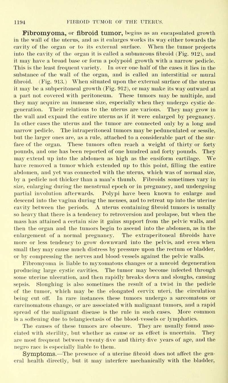 Fibromyoma, or fibroid tumor, begins as an encapsulated growth in the wall of the uterus, and as it enlarges works its way either towards the cavity of the organ or to its external surface. When the tumor projects into the cavity of the organ it is called a submucous fibroid (Fig. 912), and it may have a broad base or form a polypoid growth with a narrow pedicle. This is the least frequent variety. In over one-half of the cases it lies in the substance of the wall of the organ, and is called an interstitial or mural fibroid. (Fig. 913.) When situated upon the external surface of the uterus it may be a subperitoneal growth (Fig. 912), or may make its way outward at a part not covered with peritoneum. These tumors may be multiple, and they may acquire an immense size, especially when they undergo cystic de- generation. Their relations to the uterus are various. They may grow in the wall and expand the entire uterus as if it were enlarged by pregnancy. In other cases the uterus and the tumor are connected only by a long and narrow pedicle. The intraperitoneal tumors may be pedunculated or sessile, but the larger ones are, as a rule, attached to a considerable part of the sur- face of the organ. These tumors often reach a weight of thirty or forty pounds, and one has been reported of one hundred and forty pounds. They may extend up into the abdomen as high as the ensiform cartilage. We have removed a tumor which extended up to this point, filling the entire abdomen, and yet was connected with the uterus, which was of normal size, by a pedicle not thicker than a man's thumb. Fibroids sometimes vary in size, enlarging during the menstrual epoch or in pregnancy, and undergoing partial involution afterwards. Polypi have been known to enlarge and descend into the vagina during the menses, and to retreat up into the uterine cavity between the periods. A uterus containing fibroid tumors is usually so heavy that there is a tendency to retroversion and prolapse, but when the mass has attained a certain size it gains support from the pelvic walls, and then the organ and the tumors begin to ascend into the abdomen, as in the enlargement of a normal pregnancy. The extraperitoneal fibroids have more or less tendency to grow downward into the pelvis, and even when small they may cause much distress by pressure upon the rectum or bladder, or by compressing the nerves and blood-vessels against the pelvic walls. Fibromyoma is liable to myxomatous changes or a mucoid degeneration producing large cystic cavities. The tumor may become infected through some uterine ulceration, and then rapidly breaks down and sloughs, causing sepsis. Sloughing is also sometimes the result of a twist in the pedicle of the tumor, which may be the elongated cervix uteri, the circulation being cut off. In rare instances these tumors undergo a sarcomatous or carcinomatous change, or are associated with malignant tumors, and a rapid spread of the malignant disease is the rule in such cases. More common is a softening due to telangiectasis of the blood-vessels or lymphatics. The causes of these tumors are obscure. They are usually found asso- ciated with sterility, but whether as cause or as effect is uncertain. They are most frequent between twenty-five and thirty-five years of age, and the negro race is especially liable to them. Symptoms.—The presence of a uterine fibroid does not affect the gen- eral health directly, but it may interfere mechanically with the bladder,