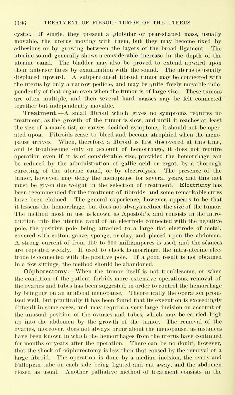 cystic. If single, they present a globular or pear-shaped mass, usually movable, the uterus moving with them, but they may become fixed by adhesions or by growing between the layers of the broad ligament. The uterine sound generally shows a considerable increase in the depth of the uterine canal. The bladder may also be proved to extend upward upon their anterior faces by examination with the sound. The uterus is usually displaced upward. A subperitoneal fibroid tumor may be connected with the uterus by only a narrow pedicle, and may be quite freely movable inde- pendently of that organ even when the tumor is of large size. These tumors are often multiple, and then several hard masses may be felt connected together but independently movable. Treatment.—A small fibroid which gives no symptoms requires no treatment, as the growth of the tumor is slow, and until it reaches at least the size of a man's fist, or causes decided symptoms, it should not be oper- ated upon. Fibroids cease to bleed and become atrophied when the meno- pause arrives. When, therefore, a fibroid is first discovered at this time, and is troublesome only on account of hemorrhage, it does not require operation even if it is of considerable size, provided the hemorrhage can be reduced by the administration of gallic acid or ergot, by a thorough curetting of the uterine canal, or by electrolysis. The presence of the tumor, however, may delay the menopause for several years, and this fact must be given due weight in the selection of treatment. Electricity has been recommended for the treatment of fibroids, and some remarkable cures have been claimed. The general experience, however, appears to be that it lessens the hemorrhage, but does not always reduce the size of the tumor. The method most in use is known as Apostolus, and consists in the intro- duction into the uterine canal of an electrode connected with the negative pole, the positive pole being attached to a large flat electrode of metal, covered with cotton, gauze, sponge, or clay, and placed upon the abdomen. A strong current of from 150 to 300 milliamperes is used, and the seances are repeated weekly. If used to check hemorrhage, the intrauterine elec- trode is connected with the positive pole. If a good result is not obtained in a few sittings, the method should be abandoned. Oophorectomy.—When the tumor itself is not troublesome, or when the condition of the patient forbids more extensive operations, removal of the ovaries and tubes has been suggested, in order to control the hemorrhage by bringing on an artificial menopause. Theoretically the operation prom- ised well, but practically it has been found that its execution is exceedingly difficult in some cases, and may require a very large incision on account of the unusual position of the ovaries and tubes, which may be carried high up into the abdomen by the growth of the tumor. The removal of the ovaries, moreover, does not always bring about the menopause, as instances have been known in which the hemorrhages from the uterus have continued for months or years after the operation. There can be no doubt, however, that the shock of oophorectomy is less than that caused by the removal of a large fibroid. The operation is done by a median incision, the ovary and Fallopian tube on each side being ligated and cut away, and the abdomen closed as usual. Another palliative method of treatment consists in the