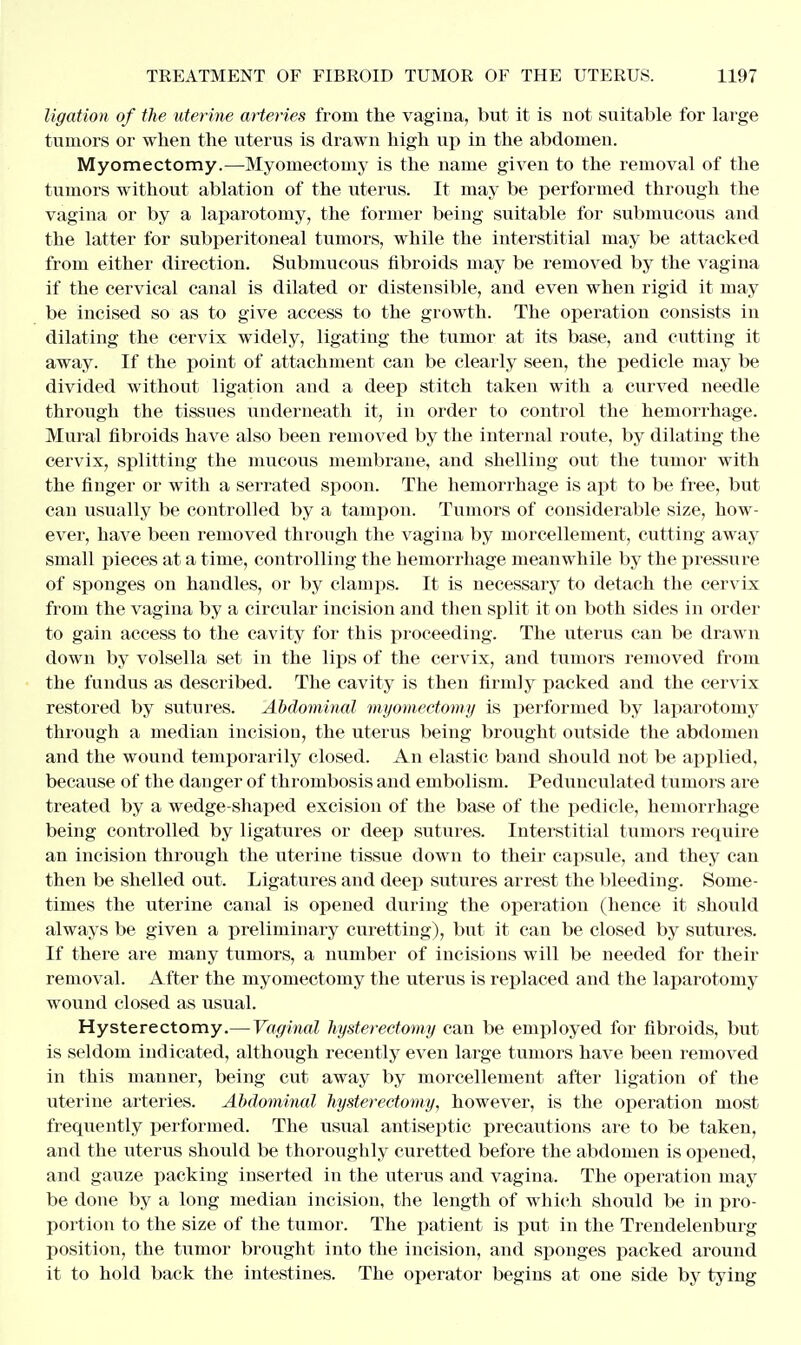 ligation of the uterine arteries from the vagina, but it is not suitable for large tumors or when the uterus is drawn high up in the abdomen. Myomectomy.—Myomectomy is the name given to the removal of the tumors without ablation of the uterus. It may be performed through the vagina or by a laparotomy, the former being suitable for submucous and the latter for subperitoneal tumors, while the interstitial may be attacked from either direction. Submucous fibroids may be removed by the vagina if the cervical canal is dilated or distensible, and even when rigid it may be incised so as to give access to the growth. The operation consists in dilating the cervix widely, ligating the tumor at its base, and cutting it away. If the point of attachment can be clearly seen, the pedicle may be divided without ligation and a deep stitch taken with a curved needle through the tissues underneath it, in order to control the hemorrhage. Mural fibroids have also been removed by the internal route, by dilating the cervix, splitting the mucous membrane, and shelling out the tumor with the finger or with a serrated spoon. The hemorrhage is apt to be free, but can usually be controlled by a tampon. Tumors of considerable size, how- ever, have been removed through the vagina by morcellement, cutting away small pieces at a time, controlling the hemorrhage meanwhile by the pressure of sponges on handles, or by clamps. It is necessary to detach the cervix from the vagina by a circular incision and then split it on both sides in order to gain access to the cavity for this proceeding. The uterus can be drawn down by volsella set in the lips of the cervix, and tumors removed from the fundus as described. The cavity is then firmly packed and the cervix restored by sutures. Abdominal myomectomy is performed by laparotomy through a median incision, the uterus being brought outside the abdomen and the wound temporarily closed. An elastic band should not be applied, because of the danger of thrombosis and embolism. Pedunculated tumors are treated by a wedge-shaped excision of the base of the pedicle, hemorrhage being controlled by ligatures or deep sutures. Interstitial tumors require an incision through the uterine tissue down to their capsule, and they can then be shelled out. Ligatures and deep sutures arrest the bleeding. Some- times the uterine canal is opened during the operation (hence it should always be given a preliminary curetting), but it can be closed by sutures. If there are many tumors, a number of incisions will be needed for their removal. After the myomectomy the uterus is replaced and the laparotomy wound closed as usual. Hysterectomy.— Vaginal hysterectomy can be employed for fibroids, but is seldom indicated, although recently even large tumors have been removed in this manner, being cut away by morcellement after ligation of the uterine arteries. Abdominal hysterectomy, however, is the operation most frequently performed. The usual antiseptic precautions are to be taken, and the uterus should be thoroughly curetted before the abdomen is opened, and gauze packing inserted in the uterus and vagina. The operation niay be done by a long median incision, the length of which should be in pro- portion to the size of the tumor. The patient is put in the Trendelenburg position, the tumor brought into the incision, and sponges packed around it to hold back the intestines. The operator begins at one side by tying