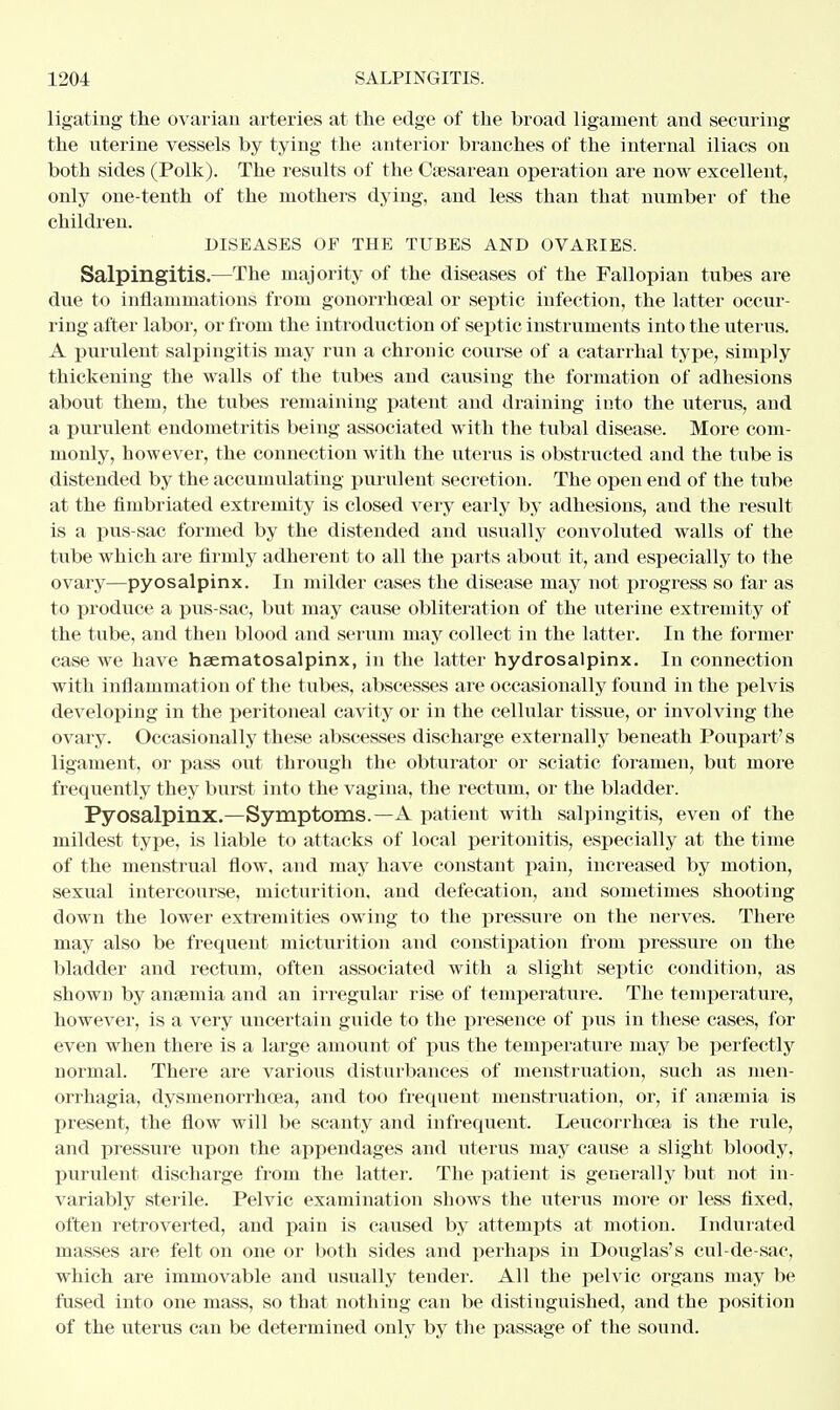 ligating the ovarian arteries at the edge of the broad ligament and securing the uterine vessels by tying the anterior branches of the internal iliacs on both sides (Polk). The results of the Cesarean operation are now excellent, only one-tenth of the mothers dying, and less than that number of the children. DISEASES OF THE TUBES AND OVAEIES. Salpingitis.—The majority of the diseases of the Fallopian tubes are due to inflammations from gonorrheal or septic infection, the latter occur- ring after labor, or from the introduction of septic instruments into the uterus. A purulent salpingitis may run a chronic course of a catarrhal type, simply thickening the walls of the tubes and causing the formation of adhesions about them, the tubes remaining patent and draining into the uterus, and a purulent endometritis being associated with the tubal disease. More com- monly, however, the connection with the uterus is obstructed and the tube is distended by the accumulating purulent secretion. The open end of the tube at the fimbriated extremity is closed very early by adhesions, and the result is a pus-sac formed by the distended and usually convoluted walls of the tube which are firmly adherent to all the parts about it, and especially to the ovary—pyosalpinx. In milder cases the disease may not progress so far as to produce a pus-sac, but may cause obliteration of the uterine extremity of the tube, and then blood and serum may collect in the latter. In the former case we have hematosalpinx, in the latter hydrosalpinx. In connection with inflanimation of the tubes, abscesses are occasionally found in the pelvis developing in the peritoneal cavity or in the cellular tissue, or involving the ovary. Occasionally these abscesses discharge externally beneath Poupart's ligament, or pass out through the obturator or sciatic foramen, but more frequently they burst into the vagina, the rectum, or the bladder. Pyosalpinx.—Symptoms.—A patient with salpingitis, even of the mildest type, is liable to attacks of local peritonitis, especially at the time of the menstrual flow, and may have constant pain, increased by motion, sexual intercourse, micturition, and defecation, and sometimes shooting down the lower extremities owing to the pressure on the nerves. There may also be frequent micturition and constipation from pressure on the bladder and rectum, often associated with a slight septic condition, as shown by anaemia and an irregular rise of temperature. The temperature, however, is a very uncertain guide to the presence of pus in these cases, for even when there is a large amount of pus the temperature may be perfectly normal. There are various disturbances of menstruation, such as mon- orrhagia, dysmenorrhea, and too frequent menstruation, or, if anaemia is present, the flow will be scanty and infrequent. Leucorrhoea is the rule, and pressure upon the appendages and uterus may cause a slight bloody, purulent discharge from the latter. The patient is generally but not in- variably sterile. Pelvic examination shows the uterus more or less fixed, often retroverted, and pain is caused by attempts at motion. Indurated masses are felt on one or both sides and perhaps in Douglas's cul-de-sac, which are immovable and usually tender. All the pelvic organs may be fused into one mass, so that nothing can be distinguished, and the position of the uterus can be determined only by the passage of the sound.