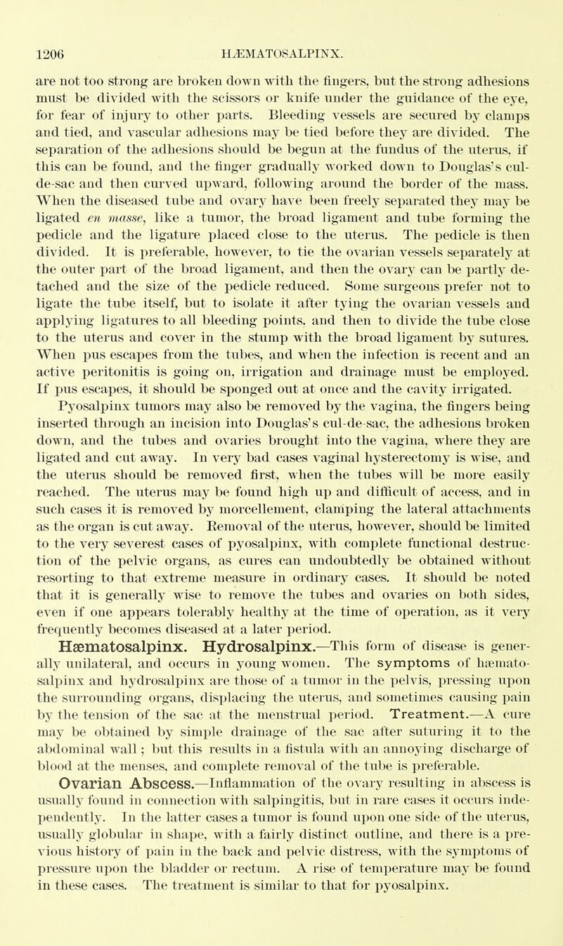 are not too strong are broken down with the fingers, but the strong adhesions must be divided with the scissors or knife under the guidance of the eye, for fear of injury to other parts. Bleeding vessels are secured by clamps and tied, and vascular adhesions may be tied before they are divided. The separation of the adhesions should be begun at the fundus of the uterus, if this can be found, and the finger gradually worked down to Douglas's cul- de-sac and then curved upward, following around the border of the mass. When the diseased tube and ovary have been freely separated they may be ligated en masse, like a tumor, the broad ligament and tube forming the pedicle and the ligature placed close to the uterus. The pedicle is then divided. It is preferable, however, to tie the ovarian vessels separately at the outer part of the broad ligament, and then the ovary can be partly de- tached and the size of the pedicle reduced. Some surgeons prefer not to ligate the tube itself, but to isolate it after tying the ovarian vessels and applying ligatures to all bleeding points, and then to divide the tube close to the uterus and cover in the stump with the broad ligament by sutures. When pus escapes from the tubes, and when the infection is recent and an active peritonitis is going on, irrigation and drainage must be employed. If pus escapes, it should be sponged out at once and the cavity irrigated. Pyosalpinx tumors may also be removed by the vagina, the fingers being inserted through an incision into Douglas's cul-de-sac, the adhesions broken down, and the tubes and ovaries brought into the vagina, where they are ligated and cut away. In very bad cases vaginal hysterectomy is wise, and the uterus should be removed first, when the tubes will be more easily reached. The uterus may be found high up and difficult of access, and in such cases it is removed by morcellement, clamping the lateral attachments as the organ is cut away. Eemoval of the uterus, however, should be limited to the very severest cases of pyosalpinx, with complete functional destruc- tion of the pelvic organs, as cures can undoubtedly be obtained without resorting to that extreme measure in ordinary cases. It should be noted that it is generally wise to remove the tubes and ovaries on both sides, even if one appears tolerably healthy at the time of operation, as it very frequently becomes diseased at a later period. Hematosalpinx. Hydrosalpinx—This form of disease is gener- ally unilateral, and occurs in young women. The symptoms of hemato- salpinx and hydrosalpinx are those of a tumor in the pelvis, pressing upon the surrounding organs, displacing the uterus, and sometimes causing pain by the tension of the sac at the menstrual period. Treatment.—A cure may be obtained by simple drainage of the sac after suturing it to the abdominal wall; but this results in a fistula with an annoying discharge of blood at the menses, and complete removal of the tube is preferable. Ovarian Abscess.—Inflammation of the ovary resulting in abscess is usually found in connection with salpingitis, but in rare cases it occurs inde- pendently. In the latter cases a tumor is found upon one side of the uterus, usually globular in shape, with a fairly distinct outline, and there is a pre- vious history of pain in the back and pelvic distress, with the symptoms of pressure upon the bladder or rectum. A rise of temperature may be found in these cases. The treatment is similar to that for pyosalpinx.