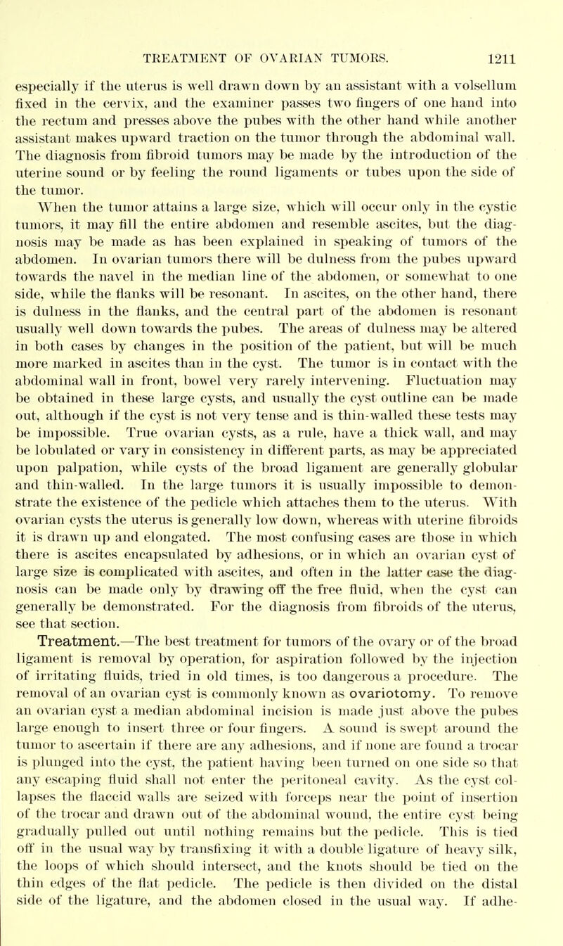 especially if the uterus is well drawn down by an assistant with a volsellum fixed in the cervix, and the examiner passes two fingers of one hand into the rectum and presses above the pubes with the other hand while another assistant makes upward traction on the tumor through the abdominal wall. The diagnosis from fibroid tumors may be made by the introduction of the uterine sound or by feeling the round ligaments or tubes upon the side of the tumor. When the tumor attains a large size, which will occur only in the cystic tumors, it may fill the entire abdomen and resemble ascites, but the diag- nosis may be made as has been explained in speaking of tumors of the abdomen. In ovarian tumors there will be dulness from the pubes upward towards the navel in the median line of the abdomen, or somewhat to one side, while the flanks will be resonant. In ascites, on the other hand, there is dulness in the fianks, and the central part of the abdomen is resonant usually well down towards the pubes. The areas of dulness may be altered in both cases by changes in the position of the patient, but will be much more marked in ascites than in the cyst. The tumor is in contact with the abdominal wall in front, bowel very rarely intervening. Fluctuation may be obtained in these large cysts, and usually the cyst outline can be made out, although if the cyst is not very tense and is thin-walled these tests may be impossible. True ovarian cysts, as a rule, have a thick wall, and may be lobulated or vary in consistency in different parts, as may be appreciated upon palpation, while cysts of the broad ligament are generally globular and thin-walled. In the large tumors it is usually impossible to demon- strate the existence of the pedicle which attaches them to the uterus. With ovarian cysts the uterus is generally low down, whereas with uterine fibroids it is drawn up and elongated. The most confusing cases are those in which there is ascites encapsulated by adhesions, or in which an ovarian cyst of large size is complicated with ascites, and often in the latter case the diag- nosis can be made only by drawing off the free fluid, when the cyst can generally be demonstrated. For the diagnosis from fibroids of the uterus, see that section. Treatment.—The best treatment for tumors of the ovary or of the broad ligament is removal by operation, for aspiration followed by the injection of irritating fluids, tried in old times, is too dangerous a procedure. The removal of an ovarian cyst is commonly known as ovariotomy. To remove an ovarian cyst a median abdominal incision is made just above the pubes large enough to insert three or four fingers. A sound is swept around the tumor to ascertain if there are any adhesions, and if none are found a trocar is plunged into the cyst, the patient having been turned on one side so that any escaping fluid shall not enter the peritoneal cavity. As the cyst col- lapses the flaccid walls are seized with forceps near the point of insertion of the trocar and drawn out of the abdominal wound, the entire cyst being gradually pulled out until nothing remains but the pedicle. This is tied off in the usual way by transfixing it with a double ligature of heavy silk, the loops of which should intersect, and the knots should be tied on the thin edges of the flat pedicle. The pedicle is then divided on the distal side of the ligature, and the abdomen closed in the usual way. If adhe-