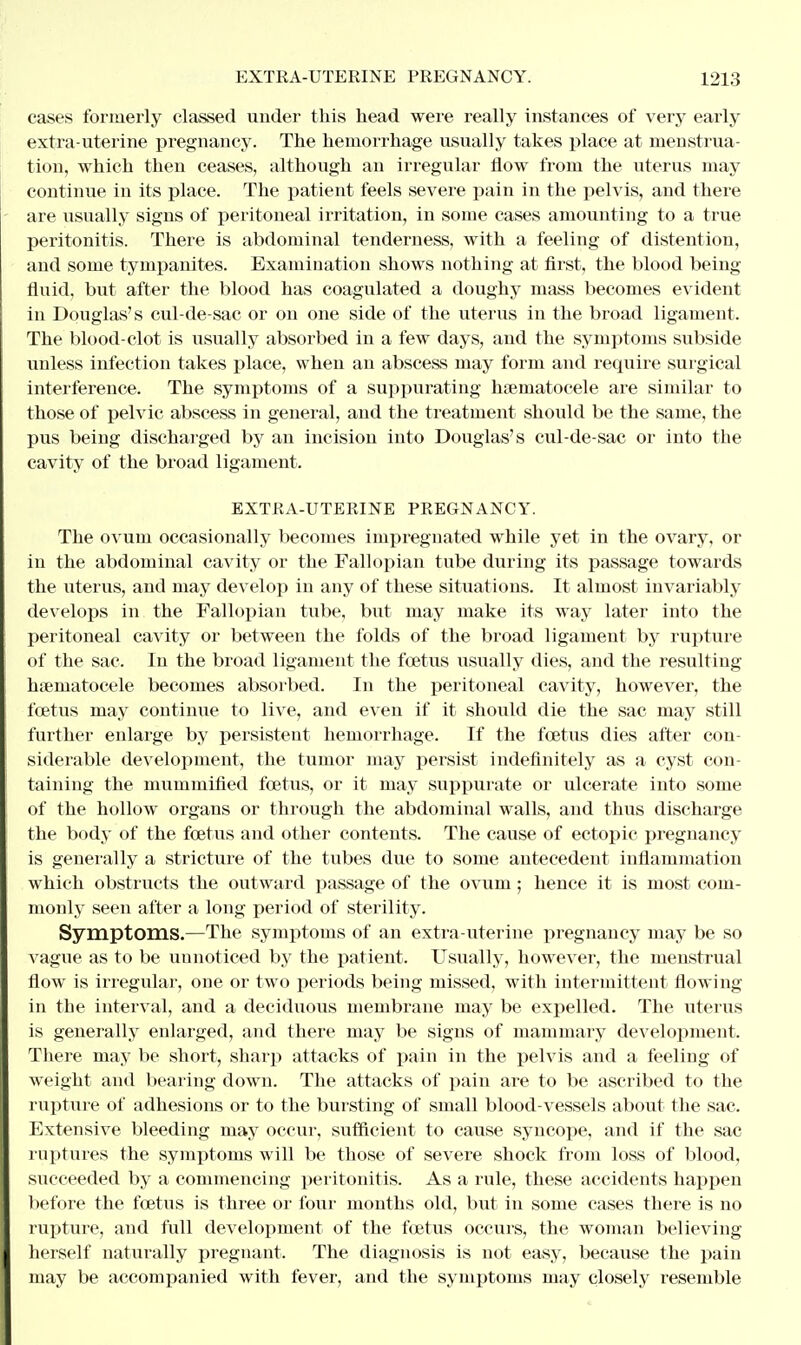 cases formerly classed under this head were really instances of very early extra-uterine pregnancy. The hemorrhage usually takes place at menstrua- tion, which then ceases, although an irregular flow from the uterus may continue in its place. The patient feels severe pain in the pelvis, and there are usually signs of peritoneal irritation, in some cases amounting to a true peritonitis. There is abdominal tenderness, with a feeling of distention, and some tympanites. Examination shows nothing at first, the blood being fluid, but after the blood has coagulated a doughy mass becomes evident in Douglas's cul-de-sac or on one side of the uterus in the broad ligament. The blood-clot is usually absorbed in a few days, and the symptoms subside unless infection takes place, when an abscess may form and require surgical interference. The symptoms of a suppurating hsematocele are similar to those of pelvic abscess in general, and the treatment should be the same, the pus being discharged by an incision into Douglas's cul-de-sac or into the cavity of the broad ligament. EXTRA-UTERINE PREGNANCY. The ovum occasionally becomes impregnated while yet in the ovary, or in the abdominal cavity or the Fallopian tube during its passage towards the uterus, and may develop in any of these situations. It almost invariably develops in the Fallopian tube, but may make its way later into the peritoneal cavity or between the folds of the broad ligament by rupture of the sac. In the broad ligament the foetus usually dies, and the resulting hsematocele becomes absorbed. In the peritoneal cavity, however, the foetus may continue to live, and even if it should die the sac may still further enlarge by persistent hemorrhage. If the foetus dies after con- siderable development, the tumor may persist indefinitely as a cyst con- taining the mummified foetus, or it may suppurate or ulcerate into some of the hollow organs or through the abdominal walls, and thus discharge the body of the foetus and other contents. The cause of ectopic pregnancy is generally a stricture of the tubes due to some antecedent inflammation which obstructs the outward passage of the ovum; hence it is most com- monly seen after a long period of sterility. Symptoms.—The symptoms of an extra-uterine pregnancy may be so vague as to be uunoticed by the patient. Usually, however, the menstrual flow is irregular, one or two periods being missed, with intermittent flowing in the interval, and a deciduous membrane may be expelled. The uterus is generally enlarged, and there may be signs of mammary development. There may be short, sharp attacks of pain in the pelvis and a feeling of weight and bearing down. The attacks of pain are to be ascribed to the rupture of adhesions or to the bursting of small blood-vessels about the sac. Extensive bleeding may occur, sufficient to cause syncope, and if the sac ruptures the symptoms will be those of severe shock from loss of blood, succeeded by a commencing peritonitis. As a rule, these accidents happen before the foetus is three or four months old, but in some cases there is no rupture, and full development of the foetus occurs, the woman believing herself naturally pregnant. The diagnosis is not easy, because the pain may be accompanied with fever, and the symptoms may closely resemble