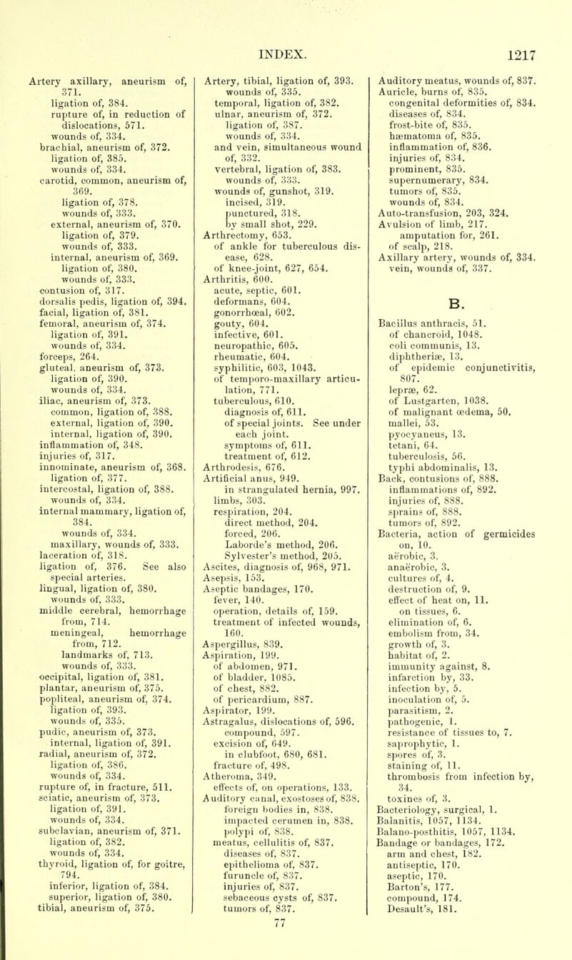 Artery axillary, aneurism of, 371. ligation of, 384. rupture of, in reduction of dislocations, 571. wounds of, 334. brachial, aneurism of, 372. ligation of, 385. wounds of, 334. carotid, common, aneurism of, 369. ligation of, 378. wounds of, 333. external, aneurism of, 370. ligation of, 379. wounds of, 333. internal, aneurism of, 369. ligation of, 380. wounds of, 333. contusion of, 317. dorsalis pedis, ligation of, 394. facial, ligation of, 381. femoral, aneurism of, 374. ligation of, 391. wounds of, 334. forceps, 264. gluteal, aneurism of, 373. ligation of, 390. wounds of, 334. iliac, aneurism of, 373. common, ligation of, 388. external, ligation of, 390. internal, ligation of, 390. inflammation of, 348. injuries of, 317. innominate, aneurism of, 368. ligation of, 377. intercostal, ligation of, 388. wounds of, 334. internal mammary, ligation of, 384. wounds of, 334. maxillary, wounds of, 333. laceration of, 318. ligation of, 376. See also special arteries, lingual, ligation of, 380. wounds of, 333. middle cerebral, hemorrhage from, 714. meningeal, hemorrhage from, 712. landmarks of, 713. wounds of, 333. occipital, ligation of, 381. plantar, aneurism of, 375. popliteal, aneurism of, 374. ligation of, 393. wounds of, 335. pudic, aneurism of, 373. internal, ligation of, 391. radial, aneurism of, 372. ligation of, 386. wounds of, 334. rupture of, in fracture, 511. sciatic, aneurism of, 373. ligation of, 391. wounds of, 334. subclavian, aneurism of, 371. ligation of, 382. wounds of, 334. thvroid, ligation of, for goitre, 794. inferior, ligation of, 384. superior, ligation of, 380. tibial, aneurism of, 375. Artery, tibial, ligation of, 393. wounds of, 335. temporal, ligation of, 382. ulnar, aneurism of, 372. ligation of, 387. wounds of, 334. and vein, simultaneous wound of, 332. vertebral, ligation of, 383. wounds of, 333. wounds of, gunshot, 319. incised, 319. punctured, 318. by small shot, 229. Arthrectomy, 653. of ankle for tuberculous dis- ease, 628. of knee-joint, 627, 654. Arthritis, 600. acute, septic, 601. deformans, 604. gonorrhoeal, 602. gouty, 604. infective, 601. neuropathic, 605. rheumatic, 604. syphilitic, 603, 1043. of temporo-maxillary articu- lation, 771. tuberculous, 610. diagnosis of, 611. of special joints. See under each joint. symptoms of, 611. treatment of, 612. Arthrodesis, 676. Artificial anus, 949. in strangulated hernia, 997. limbs, 303. respiration, 204. direct method, 204. forced, 206. Laborde's method, 206. Sylvester's method, 205. Ascites, diagnosis of, 968, 971. Asepsis, 153. Aseptic bandages, 170. fever, 140. operation, details of, 159. treatment of infected wounds, 160. Aspergillus, 839. Aspiration, 199. of abdomen, 971. of bladder, 1085. of chest, 882. of pericardium, 887. Aspirator, 199. Astragalus, dislocations of, 596. compound, 597. excision of, 649. in clubfoot, 680, 681. fracture of, 498. Atheroma, 349. effects of, on operations, 133. Auditory canal, exostoses of, 838. foreign hodies in, 838. impacted cerumen in, 838. polypi of, 838. meatus, cellulitis of, 837. diseases of, 837. epithelioma of, 837. furuncle of, 837. injuries of, 837. sebaceous cysts of, 837. tumors of, 837. 77 Auditory meatus, wounds of, 837. Auricle, burns of, 835. congenital deformities of, 834. diseases of, 834. frost-bite of, 835. hasmatoma of, 835. inflammation of, 836. injuries of, 834. prominent, 835. supernumerary, 834. tumors of, 835. wounds of, 834. Auto-transfusion, 203, 324. Avulsion of limb, 217. amputation for, 261. of scalp, 218. Axillary artery, wounds of, 334. vein, wounds of, 337. B. Bacillus anthracis, 51. of chancroid, 1048. coli communis, 13. diphtheria;, 13. of epidemic conjunctivitis, 807. lepra;, 62. of Lustgarten, 1038. of malignant oedema, 50. mallei, 53. pyocyaneus, 13. tetani, 64. tuberculosis, 56. typhi abdominalis, 13. Back, contusions of, 888. inflammations of, 892. injuries of, 888. sprains of, 888. tumors of, 892. Bacteria, action of germicides on, 10. aerobic, 3. anaerobic, 3. cultures of, 4. destruction of, 9. effect of heat on, 11. on tissues, 6. elimination of, 6. embolism from, 34. growth of, 3. habitat of, 2. immunity against, 8. infarction by, 33. infection by, 5. inoculation of, 5. parasitism, 2. pathogenic, 1. resistance of tissues to, 7. saprophytic, 1. spores of, 3. staining of, 11. thrombosis from infection by, 34. toxines of, 3. Bacteriology, surgical, 1. Balanitis, 1057, 1134. Balano-posthitis, 1057, 1134. Bandage or bandages, 172. arm and chest, 182. antiseptic, 170. aseptic, 170. Barton's, 177. compound, 174. Desault's, 181.