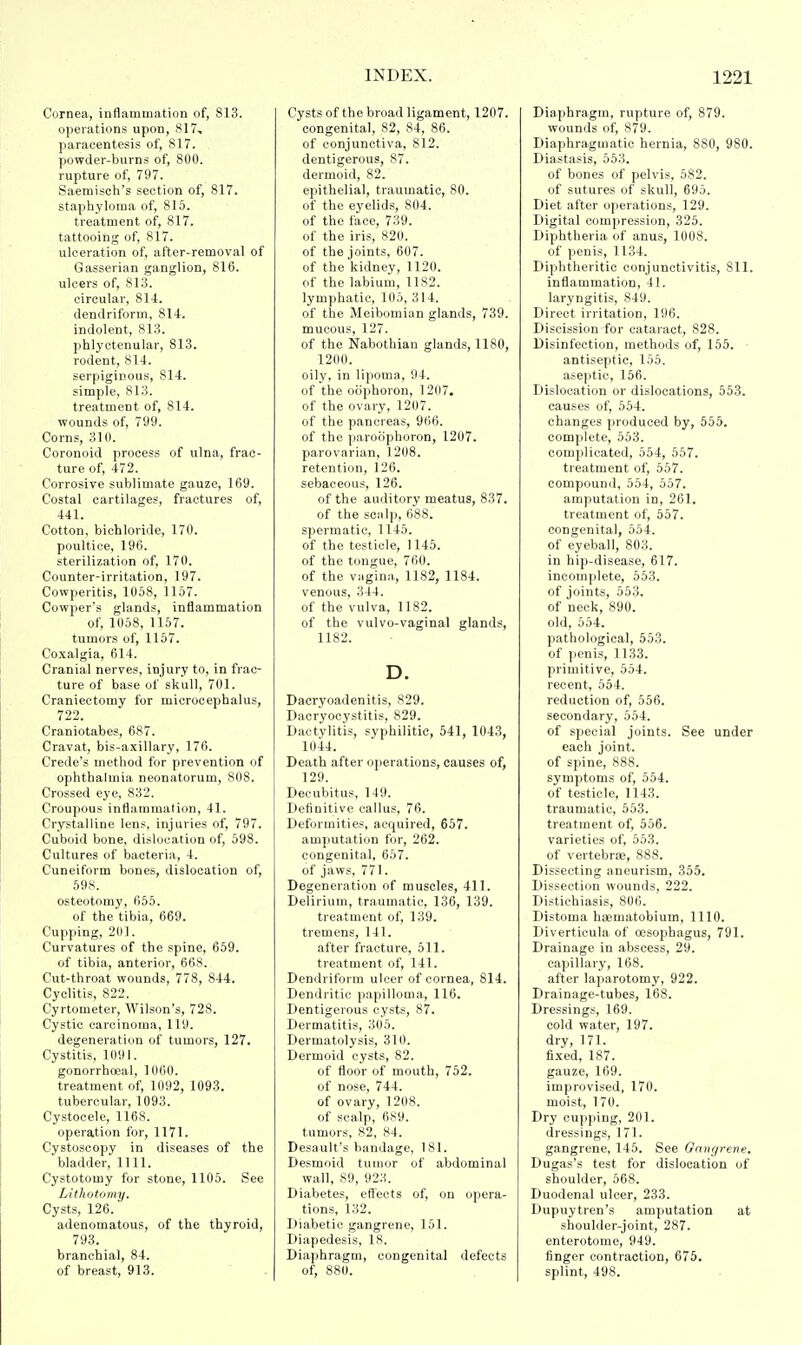 Cornea, inflammation of, 813. operations upon, 817, paracentesis of, 817. powder-burns of, 800. rupture of, 797. Saemisch's section of, 817. staphyloma of, 815. treatment of, 817. tattooing of, 817. ulceration of, after-removal of Gasserian ganglion, 816. ulcers of, 813. circular, 814. dendriform, 814. indolent, 813. phlyctenular, 813. rodent, 814. serpiginous, 814. simple, 813. treatment of, 814. wounds of, 799. Corns, 310. Coronoid process of ulna, frac- ture of, 472. Corrosive sublimate gauze, 169. Costal cartilages, fractures of, 441. Cotton, bichloride, 170. poultice, 196. sterilization of, 170. Counter-irritation, 197. Cowperitis, 1058, 1157. Cowper's glands, inflammation of, 1058, 1157. tumors of, 1157. Coxalgia, 614. Cranial nerves, injury to, in frac- ture of base of skull, 701. Craniectomy for microcephalus, 722. Craniotabes, 687. Cravat, bis-axillary, 176. Crede's method for prevention of ophthalmia neonatorum, 808. Crossed eye, 832. Croupous inflammation, 41. Crystalline lens, injuries of, 797. Cuboid bone, dislocation of, 598. Cultures of bacteria, 4. Cuneiform bones, dislocation of, 598. osteotomy, 655. of the tibia, 669. Cupping, 201. Curvatures of the spine, 659. of tibia, anterior, 668. Cut-throat wounds, 778, 844. Cyclitis, 822. Cyrtometer, Wilson's, 728. Cystic carcinoma, 119. degeneration of tumors, 127. Cystitis, 1091. gonorrhoea!, 1060. treatment of, 1092, 1093. tubercular, 1093. Cystocele, 1168. operation for, 1171. Cystoscopy in diseases of the bladder, 1111. Cystotomy for stone, 1105. See Lithotomy. Cysts, 126. adenomatous, of the thyroid, 793. branchial, 84. of breast, 913. Cysts of the broad ligament, 1207. congenital, 82, 84, 86. of conjunctiva, 812. dentigerous, 87. dermoid, 82. epithelial, traumatic, 80. of the eyelids, 804. of the face, 739. of the iris, 820. of the joints, 607. of the kidney, 1120. of the labium, 1182. lymphatic, 105, 314. of the Meibomian glands, 739. mucous, 127. of the Nabothian glands, 1180, 1200. oily, in lipoma, 94. of the oophoron, 1207. of the ovary, 1207. of the pancreas, 966. of the paroophoron, 1207. parovarian, 1208. retention, 126. sebaceous, 126. of the auditory meatus, 837. of the scalp, 688. spermatic, 1145. of the testicle, 1145. of the tongue, 760. of the vagina, 1182, 1184. venous, 344. of the vulva, 1182. of the vulvo-vaginal glands, 1182. D. Dacryoadenitis, 829. Dacryocystitis, 829. Dactylitis, syphilitic, 541, 1043, 1044. Death after operations, causes of, 129. Decubitus, 149. Definitive callus, 76. Deformities, acquired, 657. amputation for, 262. congenital, 657. of jaws, 771. Degeneration of muscles, 411. Delirium, traumatic, 136, 139. treatment of, 139. tremens, 141. after fracture, 511. treatment of, 141. Dendriform ulcer of cornea, 814. Dendritic papilloma, 116. Dentigerous cysts, 87. Dermatitis, 305. Dermatolysis, 310. Dermoid cysts, 82. of floor of mouth, 752. of nose, 744. of ovary, 1208. of scalp, 6S9. tumors, 82, 84. Desault's bandage, 181. Desmoid tumor of abdominal wall, 89, 923. Diabetes, effects of, on opera- tions, 132. Diabetic gangrene, 151. Diapedesis, 18. Diaphragm, congenital defects of, 880. Diaphragm, rupture of, 879. wounds of, 879. Diaphragmatic hernia, S80, 980. Diastasis, 553. of bones of pelvis, 582. of sutures of skull, 695. Diet after operations, 129. Digital compression, 325. Diphtheria of anus, 1008. of penis, 1134. Diphtheritic conjunctivitis, 811. inflammation, 41. laryngitis, 849. Direct irritation, 196. Discission for cataract, 828. Disinfection, methods of, 155. antiseptic, 155. aseptic, 156. Dislocation or dislocations, 553. causes of, 554. changes produced by, 555. complete, 553. complicated, 554, 557. treatment of, 557. compound, 554, 557. amputation in, 261. treatment of, 557. congenital, 554. of eyeball, 803. in hip-disease, 617. incomplete, 553. of joints, 553. of neck, 890. old, 554. pathological, 553. of penis, 1133. primitive, 554. recent, 554. reduction of, 556. secondary, 554. of special joints. See under each joint. of spine, 888. symptoms of, 554. of testicle, 1143. traumatic, 553. treatment of, 556. varieties of, 553. of vertebrae, 888. Dissecting aneurism, 355. Dissection wounds, 222. Distichiasis, 806. Distoma haematobium, 1110. Diverticula of oesophagus, 791. Drainage in abscess, 29. capillary, 168. after laparotomy, 922. Drainage-tubes, 168. Dressings, 169. cold water, 197. dry, 171. fixed, 187. gauze, 169. improvised, 170. moist, 170. Dry cupping, 201. dressings, 171. gangrene, 145. See Gangrene. Dugas's test for dislocation of shoulder, 568. Duodenal ulcer, 233. Dupuytren's amputation at shoulder-joint, 287. enterotome, 949. finger contraction, 675. splint, 498.