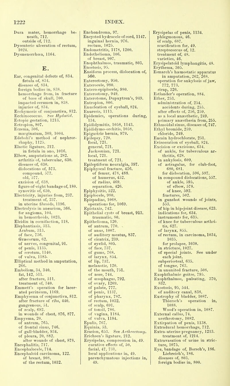 Dura mater, hemorrhage be- neath, 712. outside of, 712. Dysenteric ulceration of rectum, 1024. Dysmenorrhoea, 1164. E. Ear, congenital defects of, 834. fistula of, 834. diseases of, 834. foreign bodies in, 838. hemorrhage from, in fracture of base of skull, 700. impacted cerumen in, 838. injuries of, 834. Eechymosis of conjunctiva, 812. Ecchinococcus. See Hydatid. Ectopic gestation, 1213. Ectropion, 807. Eczema, 306. marginatum, 309, 1004. Edebohl's method of nephror- rhaphy, 1125. Elastic ligature, 212. in fistula in ano, 1016. Elbow, amputations at, 282. arthritis of, tubercular, 630. diseases of, 630. dislocations of, 573. compound, 577. old, 577. excision of, 638. figure-of-eight bandage of, 180. synovitis of, 630. Electricity, injuries from, 237. treatment of, 237. in uterine fibroids, 1196. Electrolysis in aneurism, 366. for angioma, 104. in hemorrhoids, 1023. Eleidin in cornifaction, 118. Elephantiasis, 313. Arabum, 313. of face, 736. Graecorum, 62. of nerves, congenital, 91. of penis, 1135. of scrotum, 1140. of vulva, 1185. Elliptical method in amputation, 266. Embolism, 34, 340. fat, 142, 511. after fracture, 511. treatment of, 340. Emmett's operation for lacer- ated perineum, 1169. Emphysema of conjunctiva, 812. after fracture of ribs, 440. gangrenous, 51. of scalp, 692. in wounds of chest, 876, 877. Empyema, 20. of antrum, 765. of frontal sinus, 746. of gall-bladder, 934. of pleura, 20, 882. after wounds of chest, 878. Encephalitis, 717. Encephalocele, 714. Encephaloid carcinoma, 122. of breast, 908. Enchondroma, 97. Encysted hydrocele of cord, 1147. inguinal hernia, 976. rectum, 1025. Endometritis, 1178, 1200. Endothelioma, 106. of breast, 907. Enophthalmos, traumatic, 803. Enostosis, 95. Ensiform process, dislocation of, 560. Enterectomy, 950. Enterocele, 980. Entero-epiplocele, 980. Enterostomy, 949. Enterotome, Dupuytren's, 949. Entropion, 806. Enucleation of eyeball, 824. Enuresis, 1113. Epidemics, operations during, 134. Epididymitis. 1058, 1143. Epididymo-orchitis. 1058. Epigastric hernia, 979. Epilepsy, 720. focal, 721. general, 721. Jacksonian, 721. local, 721. treatment of, 721. Epileptiform neuralgia, 397. Epiphyseal fracture, 426. of femur, 478, 488. of humerus, 452. of radius, 469. separation, 426. Epiphysitis, 522. Epiplocele, 980. Epispadias, 1068. operations for, 1069. Epistaxis, 742. Epithelial cysts of breast, 913. traumatic, 80. Epithelioma, 120. of antrum, 770. . of anus, 1007. of auditory meatus, 837. of cicatrix, 239. of eyelid, 805. of face, 737. of gums, 768. of larynx, 854. of lip, 737. melanotic, 120. of the mouth, 751. of nose, 744. of oesophagus, 792. of ovary, 1209. of palate, 777. of penis, 1137. of pharynx, 787. of rectum, 1032. of scalp, 691. of tonsil, 786. of vagina, 1184. of vulva, 1184. Epulis, 767. Equinia, 53. Erasion, 653. See Arthrectomy. Erichsen's ligature, 212. Erysipelas, compression in, 49. curative effects of, 50. facial, 47, 731. local applications in, 49. parenchymatous injections in, Erysipelas of penis, 1134. phlegmonous, 46. of scalp, 687. scarification for, 49. streptococcus of, 12. treatment of, 48. varieties, 46. Erysipelatoid lymphangitis, 48. Erythema, 305. Esmarch's haemostatic apparatus in amputation, 262, 268. operation for ankylosis of jaw, 772, 773. strap, 326. Estlander's operation, 884. Ether, 253. administration of, 254. accidents during, 255. after effects of, 256; 259. as a local anaesthetic, 249. primary anaesthesia from, 255. Ethmoidal sinus, diseases of, 747. Ethyl bromide, 259. chloride, 249. Eucain hydrochlorate, 251. Evisceration of eyeball, S24. Excision or excisions, 634. of ankle, for tuberculous ar- thritis, 628. in ankylosis, 609. of astragalus, for club-foot, 680, 681. for dislocation, 596, 597. in compound dislocations, 557. of ankle, 595. of elbow, 578. of knee, 592. fractures, 502. in gunshot wounds of joints, 553. of hip in hip-joint disease, 623. indications for, 634. instruments for, 635. of knee for tuberculous arthri- tis, 627. of larynx, 855. of rectum, in carcinoma, 1034, 1035. for prolapse, 1030. in stricture, 1027. of special joints. See under each joint, subperiosteal, 635. of tongne, 763. in ununited fracture, 508. Exophthalmic goitre, 795. Exophthalmos, pulsating, 370, 832. Exostosis, 95, 544. of auditory canal, 838. Exstrophy of bladder, 1087. Thiersch's operation in, 1088. Wood's operation in, 1087. External callus, 74. urethrotomy, 1082. Extirpation of penis, 1138. Extradural hemorrhage, 712. Extra-uterine pregnancy, 1213. treatment of, 1214. Extravasation of urine in stric- ture, 1075. Eye, bandage of, Borsch's, 186. Liebreich's, 186. diseases of, 803.