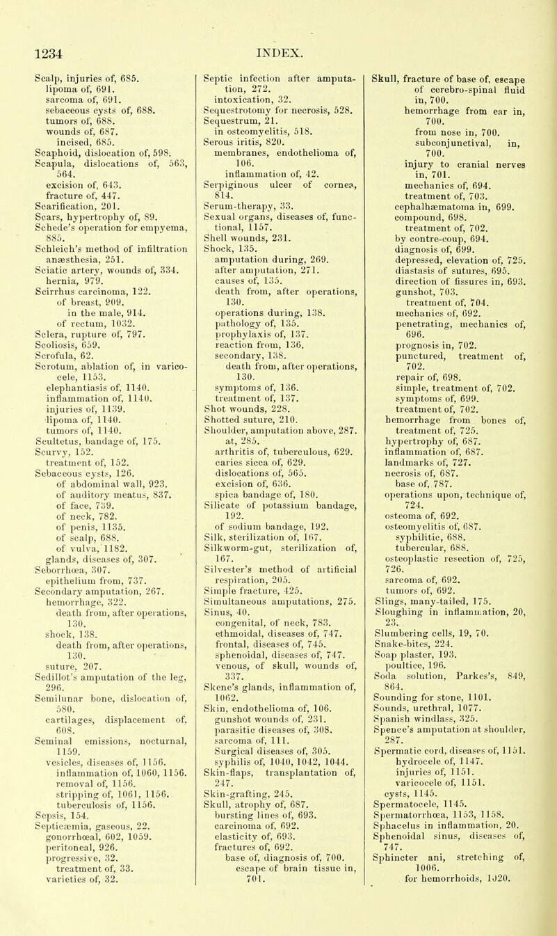 Scalp, injuries of, 6S5. lipoma of, 691. sarcoma of, 691. sebaceous cysts of, 688. tumors of, 688. wounds of, 687. incised, 685. Scaphoid, dislocation of, 59S. Scapula, dislocations of, 563, 564. excision of, 64.3. fracture of, 447. Scarification, 201. Scars, hypertrophy of, S9. Schede's operation for empyema, 885. Schleich's method of infiltration anaesthesia, 251. Sciatic artery, wounds of, 334. hernia, 979. Scirrhus carcinoma, 122. of breast, 909. in the male, 914. of rectum, 1032. Sclera, rupture of, 797. Scoliosis, 659. Scrofula, 62. Scrotum, ablation of, in varico- cele, 1153. elephantiasis of, 1140. inflammation of, 1140. injuries of, 1139. lipoma of, 1140. tumors of, 1140. Scultetus, bandage of, 175. Scurvy, 152. treatment of, 152. Sebaceous cysts, 126. of abdominal wall, 923. of auditory meatus, 837. of face, 739. of neck, 782. of penis, 1135. of scalp, 688. of vulva, 1182. glands, diseases of, 307. Seborrhoea, 307. epithelium from, 737. Secondary amputation, 267. hemorrhage, 322. death from, after operations, 130. shock, 138. death from, after operations, 130. suture, 207. Sedillot's amputation of the leg, 296. Semilunar bone, dislocation of, 580. cartilages, displacement of, 608. Seminal emissions, nocturnal, 1159. vesicles, diseases of, 1156. inflammation of, 1060, 1156. removal of, 1156. stripping of, 1061, 1156. tuberculosis of, 1156. Sepsis, 154. Septicaemia, gaseous, 22. gonorrhoeal, 602, 1059. peritoneal, 926. progressive, 32. treatment of, 33. varieties of, 32. Septic infection after amputa- tion, 272. intoxication, 32. Sequestrotomy for necrosis, 528. Sequestrum, 21. in osteomyelitis, 518. Serous iritis, 820. membranes, endothelioma of, 106. inflammation of, 42. Serpiginous ulcer of cornea., 814. Serum-therapy, 33. Sexual organs, diseases of, func- tional, 1157. Shell wounds, 231. Shock, 135. amputation during, 269. after amputation, 271. causes of, 135. death from, after operations, 130. operations during, 138. pathology of, 135. prophylaxis of, 137. reaction from, 136. secondary, 138. death from, after operations, 130. symptoms of, 136. treatment of, 137. Shot wounds, 228. Shotted suture, 210. Shoulder, amputation above, 287. at, 285. arthritis of, tuberculous, 629. caries sicca of, 629. dislocations of, 565. excision of, 636. spiea bandage of, 180. Silicate of potassium bandage, 192. of sodium bandage, 192. Silk, sterilization of, 107. Silkworm-gut, sterilization of, 167. Silvester's method of artificial respiration, 205. Simple fracture, 425. Simultaneous amputations, 275. Sinus, 40. congenital, of neck, 7S3. ethmoidal, diseases of, 747. frontal, diseases of, 745. sphenoidal, diseases of, 747. venous, of skull, wounds of, 337. Skene's glands, inflammation of, 1062. Skin, endothelioma of, 106. gunshot wounds of, 231. parasitic diseases of, 308. sarcoma of, 111. Surgical diseases of, 305. syphilis of, 1040, 1042, 1044. Skin-flaps, transplantation of, 247. Skin-grafting, 245. Skull, atrophy of, 687. bursting lines of, 693. carcinoma of, 692. elasticity of, 693. fractures of, 692. base of, diagnosis of, 700. escape of brain tissue in, 701. Skull, fracture of base of, escape of cerebro-spinal fluid in, 700. hemorrhage from ear in, 700. from nose in, 700. subconjunctival, in, 700. injury to cranial nerves in, 701. mechanics of, 694. treatment of, 703. cephalhematoma in, 699. compound, 698. treatment of, 702. by contre-coup, 694. diagnosis of, 699. depressed, elevation of, 725. diastasis of sutures, 695. direction of fissures in, 693. gunshot, 703. treatment of, 704. mechanics of, 692. penetrating, mechanics of, 696. prognosis in, 702. punctured, treatment of, 702. repair of, 698. simple, treatment of, 702. symptoms of, 699. treatment of, 702. hemorrhage from bones of, treatment of, 725. hypertrophy of, 687. inflammation of, 687. landmarks of, 727. necrosis of, 687. base of, 787. operations upon, technique of, 724. osteoma of, 692. osteomyelitis of, 687. syphilitic, 688. tubercular, 6S8. osteoplastic resection of, 725, 726. sarcoma of, 692. tumors of, 692. Slings, many-tailed, 175. Sloughing in inflammation, 20, 23. Slumbering cells, 19, 70. Snake-bites, 224. Soap plaster, 193. poultice, 196. Soda solution, Parkes's, 849, 864. Sounding for stone, 1101. Sounds, urethral, 1077. Spanish windlass, 325. Speuce's amputation at shoulder, 287. Spermatic cord, diseases of, 1151. hydrocele of, 1147. injuries of, 1151. varicocele of, 1151. cysts, 1145. Spermatocele, 1145. Spermatorrhoea, 1153, 1158. Sphacelus in inflammation, 20. Sphenoidal sinus, diseases of, 747. Sphincter ani, stretching of, 1006. for hemorrhoids, 1020.