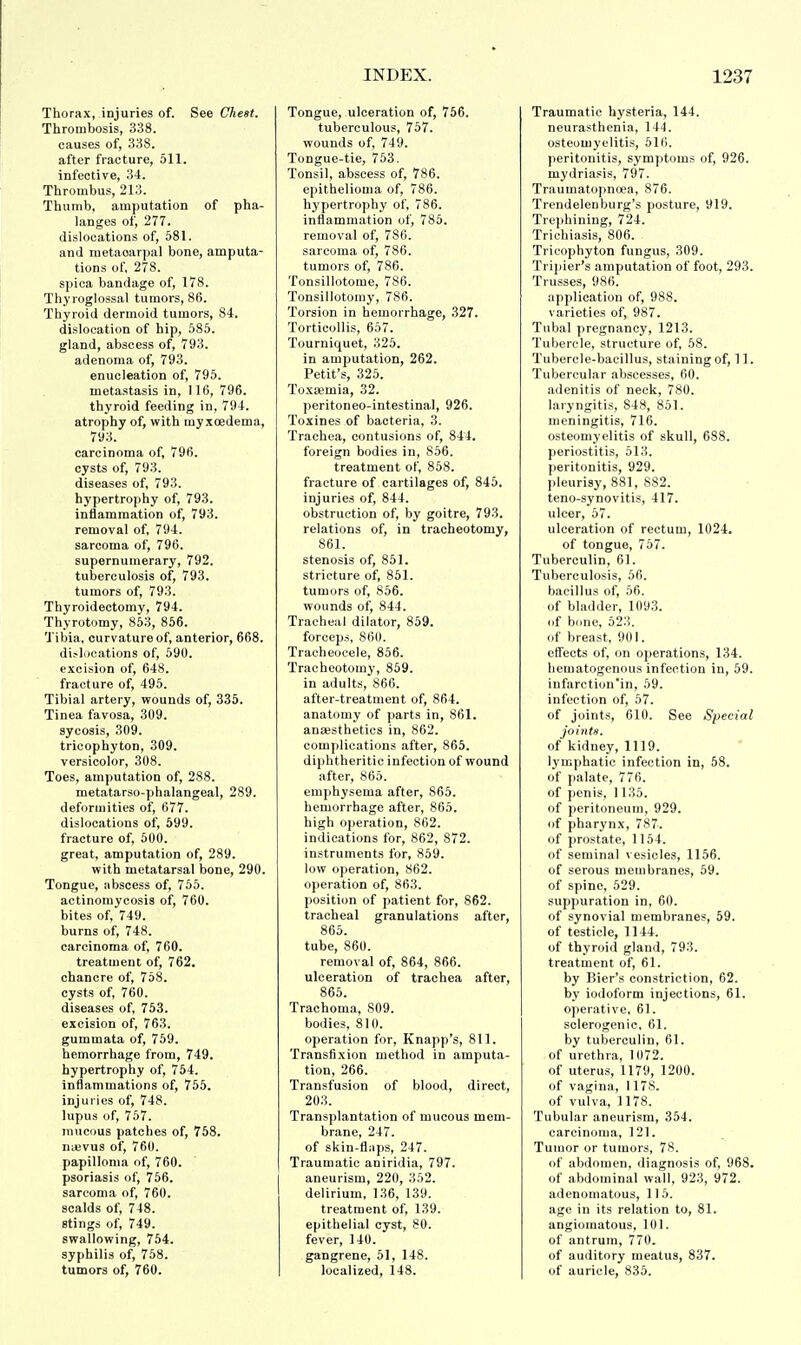 Thorax, injuries of. See Chest, Thrombosis, 338. causes of, 338. after fracture, 511. infective, 34. Thrombus, 213. Thumb, amputation of pha- langes of, 277. dislocations of, 581. and metacarpal bone, amputa- tions of, 278. spica bandage of, 178. Thy roglossal tumors, 86. Thyroid dermoid tumors, 84. dislocation of hip, 585. gland, abscess of, 793. adenoma of, 793. enucleation of, 795. metastasis in, 116, 796. thyroid feeding in, 794. atrophy of, with inyxcedeina, 793. carcinoma of, 796. cysts of, 793. diseases of, 793. hypertrophy of, 793. inflammation of, 793. removal of, 794. sarcoma of, 796. supernumerary, 792. tuberculosis of, 793. tumors of, 793. Thyroidectomy, 794. Thyrotomy, 853, 856. Tibia, curvature of, anterior, 668. dislocations of, 590. excision of, 648. fracture of, 495. Tibial artery, wounds of, 335. Tinea favosa, 309. sycosis, 309. tricophyton, 309. versicolor, 308. Toes, amputation of, 288. metatarso-phalangeal, 289. deformities of, 677. dislocations of, 599. fracture of, 500. great, amputation of, 289. with metatarsal bone, 290. Tongue, abscess of, 755. actinomycosis of, 760. bites of, 749. burns of, 748. carcinoma of, 760. treatment of, 762. chancre of, 758. cysts of, 760. diseases of, 753. excision of, 763. gummata of, 759. hemorrhage from, 749. hypertrophy of, 754. inflammations of, 755. injuries of, 748. lupus of, 757. mucous patches of, 758. nievus of, 760. papilloma of, 760. psoriasis of, 756. sarcoma of, 760. scalds of, 748. stings of, 749. swallowing, 754. syphilis of, 758. tumors of, 760. Tongue, ulceration of, 756. tuberculous, 757. wounds of, 749. Tongue-tie, 753. Tonsil, abscess of, 786. epithelioma of, 786. hypertrophy of, 786. inflammation of, 785. removal of, 786. sarcoma of, 786. tumors of, 786. Tonsillotome, 786. Tonsillotomy, 786. Torsion in hemorrhage, 327. Torticollis, 657. Tourniquet, 325. in amputation, 262. Petit's, 325. Toxa?mia, 32. peritoneo-intestinal, 926. Toxines of bacteria, 3. Trachea, contusions of, 844. foreign bodies in, 856. treatment of, 858. fracture of cartilages of, 845. injuries of, 844. obstruction of, by goitre, 793. relations of, in tracheotomy, 861. stenosis of, 851. stricture of, 851. tumors of, 856. wounds of, 844. Tracheal dilator, 859. forceps, 860. Tracheocele, 856. Tracheotomy, 859. in adults, 866. after-treatment of, 864. anatomy of parts in, 861. anaesthetics in, 862. complications after, 865. diphtheritic infection of wound after, 865. emphysema after, 865. hemorrhage after, 865. high operation, 862. indications for, 862, 872. instruments for, 859. low operation, 862. operation of, 863. position of patient for, 862. tracheal granulations after, 865. tube, 860. removal of, 864, 866. ulceration of trachea after, 865. Trachoma, S09. bodies, 810. operation for, Knapp's, 811. Transfixion method in amputa- tion, 266. Transfusion of blood, direct, 203. Transplantation of mucous mem- brane, 247. of skin-flaps, 247. Traumatic aniridia, 797. aneurism, 220, 352. delirium, 136, 139. treatment of, 139. epithelial cyst, 80. fever, 140. gangrene, 51, 148. localized, 148. Traumatic hysteria, 144. neurasthenia, 144. osteomyelitis, 516. peritonitis, symptoms of, 926. mydriasis, 797. Traumatopncea, 876. Trendelenburg's posture, 919. Trephining, 724. Trichiasis, 806. Tricophyton fungus, 309. Tripier's amputation of foot, 293. Trusses, 986. application of, 988. varieties of, 987. Tubal pregnancy, 1213. Tubercle, structure of, 58. Tubercle-bacillus, staining of, 11. Tubercular abscesses, 60. adenitis of neck, 780. laryngitis, S48, 851. meningitis, 716. osteomyelitis of skull, 688. periostitis, 513. peritonitis, 929. pleurisy, 881, 882. teno-synovitis, 417. ulcer, 57. ulceration of rectum, 1024. of tongue, 757. Tuberculin, 61. Tuberculosis, 56. bacillus of, 56. of bladder, 1093. of bone, 523. of breast, 901. effects of, on operations, 134. hematogenous infection in, 59. infarction'in, 59. infection of, 57. of joints, 610. See Special joints. of kidney, 1119. lymphatic infection in, 58. of palate, 776. of penis, 1135. of peritoneum, 929. of pharynx, 787. of prostate, 1154. of seminal vesicles, 1156. of serous membranes, 59. of spine, 529. suppuration in, 60. of synovial membranes, 59. of testicle, 1144. of thyroid gland, 793. treatment of, 61. by Bier's constriction, 62. by iodoform injections, 61. operative, 61. sclerogenic, 61. by tuberculin, 61. of urethra, 1072. of uterus, 1179, 1200. of vagina, 1178. of vulva, 1178. Tubular aneurism, 354. carcinoma, 121. Tumor or tumors, 78. of abdomen, diagnosis of, 968. of abdominal wall, 923, 972. adenomatous, 115. age in its relation to, 81. angiomatous, 101. of antrum, 770. of auditory meatus, 837. of auricle, 835.